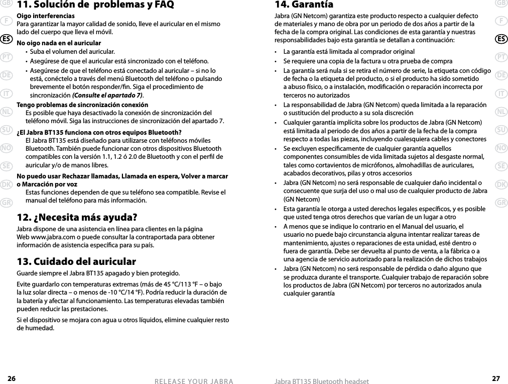 26GBFESPTDEITNLSUNOSEDKGRRELEASE YOUR JABRA27GBFESPTDEITNLSUNOSEDKGRJabra BT135 Bluetooth headset11. Solución de  problemas y FAQOigo interferenciasPara garantizar la mayor calidad de sonido, lleve el auricular en el mismo lado del cuerpo que lleva el móvil.No oigo nada en el auricular  •  Suba el volumen del auricular.  •  Asegúrese de que el auricular está sincronizado con el teléfono.  •  Asegúrese de que el teléfono está conectado al auricular – si no lo está, conéctelo a través del menú Bluetooth del teléfono o pulsando brevemente el botón responder/n. Siga el procedimiento de sincronización (Consulte el apartado 7).Tengo problemas de sincronización conexión  Es posible que haya desactivado la conexión de sincronización del teléfono móvil. Siga las instrucciones de sincronización del apartado 7.¿El Jabra BT135 funciona con otros equipos Bluetooth?  El Jabra BT135 está diseñado para utilizarse con teléfonos móviles Bluetooth. También puede funcionar con otros dispositivos Bluetooth compatibles con la versión 1.1, 1.2 ó 2.0 de Bluetooth y con el perl de auricular y/o de manos libres.No puedo usar Rechazar llamadas, Llamada en espera, Volver a marcar o Marcación por voz  Estas funciones dependen de que su teléfono sea compatible. Revise el manual del teléfono para más información.12. ¿Necesita más ayuda?Jabra dispone de una asistencia en línea para clientes en la página Web www.jabra.com o puede consultar la contraportada para obtener información de asistencia especíca para su país.13. Cuidado del auricularGuarde siempre el Jabra BT135 apagado y bien protegido.Evite guardarlo con temperaturas extremas (más de 45 °C/113 °F – o bajo la luz solar directa – o menos de -10 °C/14 °F). Podría reducir la duración de la batería y afectar al funcionamiento. Las temperaturas elevadas también pueden reducir las prestaciones.Si el dispositivo se mojara con agua u otros líquidos, elimine cualquier resto de humedad.14. GarantíaJabra (GN Netcom) garantiza este producto respecto a cualquier defecto de materiales y mano de obra por un periodo de dos años a partir de la fecha de la compra original. Las condiciones de esta garantía y nuestras responsabilidades bajo esta garantía se detallan a continuación:•  La garantía está limitada al comprador original•  Se requiere una copia de la factura u otra prueba de compra•  La garantía será nula si se retira el número de serie, la etiqueta con código de fecha o la etiqueta del producto, o si el producto ha sido sometido a abuso físico, o a instalación, modicación o reparación incorrecta por terceros no autorizados•  La responsabilidad de Jabra (GN Netcom) queda limitada a la reparación o sustitución del producto a su sola discreción•  Cualquier garantía implícita sobre los productos de Jabra (GN Netcom) está limitada al periodo de dos años a partir de la fecha de la compra respecto a todas las piezas, incluyendo cualesquiera cables y conectores•  Se excluyen especícamente de cualquier garantía aquellos componentes consumibles de vida limitada sujetos al desgaste normal, tales como cortavientos de micrófonos, almohadillas de auriculares, acabados decorativos, pilas y otros accesorios•  Jabra (GN Netcom) no será responsable de cualquier daño incidental o consecuente que surja del uso o mal uso de cualquier producto de Jabra (GN Netcom)•  Esta garantía le otorga a usted derechos legales especícos, y es posible que usted tenga otros derechos que varían de un lugar a otro•  A menos que se indique lo contrario en el Manual del usuario, el usuario no puede bajo circunstancia alguna intentar realizar tareas de mantenimiento, ajustes o reparaciones de esta unidad, esté dentro o fuera de garantía. Debe ser devuelta al punto de venta, a la fábrica o a una agencia de servicio autorizado para la realización de dichos trabajos•  Jabra (GN Netcom) no será responsable de pérdida o daño alguno que se produzca durante el transporte. Cualquier trabajo de reparación sobre los productos de Jabra (GN Netcom) por terceros no autorizados anula cualquier garantía