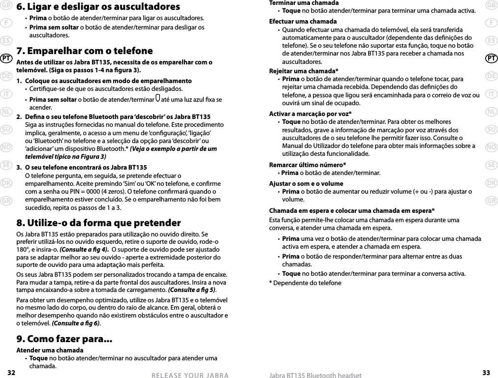 32GBFESPTDEITNLSUNOSEDKGRRELEASE YOUR JABRA33GBFESPTDEITNLSUNOSEDKGRJabra BT135 Bluetooth headset6. Ligar e desligar os auscultadores  •  Prima o botão de atender/terminar para ligar os auscultadores.  •  Prima sem soltar o botão de atender/terminar para desligar os auscultadores.7. Emparelhar com o telefoneAntes de utilizar os Jabra BT135, necessita de os emparelhar com o telemóvel. (Siga os passos 1-4 na gura 3).1.  Coloque os auscultadores em modo de emparelhamento  •  Certique-se de que os auscultadores estão desligados.  • Prima sem soltar o botão de atender/terminar  até uma luz azul xa se acender.2.  Dena o seu telefone Bluetooth para ‘descobrir’ os Jabra BT135  Siga as instruções fornecidas no manual do telefone. Este procedimento implica, geralmente, o acesso a um menu de ‘conguração’, ‘ligação’ ou ‘Bluetooth’ no telefone e a selecção da opção para ‘descobrir’ ou ‘adicionar’ um dispositivo Bluetooth.* (Veja o exemplo a partir de um telemóvel típico na Figura 3)3.  O seu telefone encontrará os Jabra BT135  O telefone pergunta, em seguida, se pretende efectuar o emparelhamento. Aceite premindo ‘Sim’ ou ‘OK’ no telefone, e conrme com a senha ou PIN = 0000 (4 zeros). O telefone conrmará quando o emparelhamento estiver concluído. Se o emparelhamento não foi bem sucedido, repita os passos de 1 a 3.8. Utilize-o da forma que pretenderOs Jabra BT135 estão preparados para utilização no ouvido direito. Se preferir utilizá-los no ouvido esquerdo, retire o suporte de ouvido, rode-o 180°, e insira-o. (Consulte a g 4).  O suporte de ouvido pode ser ajustado para se adaptar melhor ao seu ouvido - aperte a extremidade posterior do suporte de ouvido para uma adaptação mais perfeita.Os seus Jabra BT135 podem ser personalizados trocando a tampa de encaixe. Para mudar a tampa, retire-a da parte frontal dos auscultadores. Insira a nova tampa encaixando-a sobre a tomada de carregamento. (Consulte a g 5).Para obter um desempenho optimizado, utilize os Jabra BT135 e o telemóvel no mesmo lado do corpo, ou dentro do raio de alcance. Em geral, obterá o melhor desempenho quando não existirem obstáculos entre o auscultador e o telemóvel. (Consulte a g 6).9. Como fazer para...Atender uma chamada  •  Toque no botão atender/terminar no auscultador para atender uma chamada.Terminar uma chamada  •  Toque no botão atender/terminar para terminar uma chamada activa.Efectuar uma chamada  •  Quando efectuar uma chamada do telemóvel, ela será transferida automaticamente para o auscultador (dependente das denições do telefone). Se o seu telefone não suportar esta função, toque no botão de atender/terminar nos Jabra BT135 para receber a chamada nos auscultadores.Rejeitar uma chamada*  •  Prima o botão de atender/terminar quando o telefone tocar, para rejeitar uma chamada recebida. Dependendo das denições do telefone, a pessoa que ligou será encaminhada para o correio de voz ou ouvirá um sinal de ocupado.Activar a marcação por voz*  •  Toque no botão de atender/terminar. Para obter os melhores resultados, grave a informação de marcação por voz através dos auscultadores de o seu telefone lhe permitir fazer isso. Consulte o Manual do Utilizador do telefone para obter mais informações sobre a utilização desta funcionalidade.Remarcar último número*  • Prima o botão de atender/terminar.Ajustar o som e o volume  •  Prima o botão de aumentar ou reduzir volume (+ ou -) para ajustar o volume.Chamada em espera e colocar uma chamada em espera*Esta função permite-lhe colocar uma chamada em espera durante uma conversa, e atender uma chamada em espera.  •  Prima uma vez o botão de atender/terminar para colocar uma chamada activa em espera, e atender a chamada em espera.  •  Prima o botão de responder/terminar para alternar entre as duas chamadas.  •  Toque no botão atender/terminar para terminar a conversa activa.* Dependente do telefone