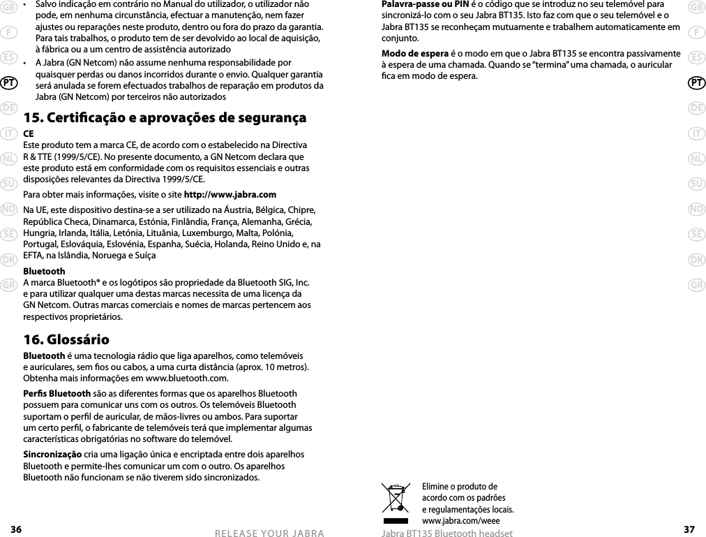 36GBFESPTDEITNLSUNOSEDKGRRELEASE YOUR JABRA37GBFESPTDEITNLSUNOSEDKGRJabra BT135 Bluetooth headsetElimine o produto deacordo com os padrõese regulamentações locais.www.jabra.com/weee•  Salvo indicação em contrário no Manual do utilizador, o utilizador não pode, em nenhuma circunstância, efectuar a manutenção, nem fazer ajustes ou reparações neste produto, dentro ou fora do prazo da garantia. Para tais trabalhos, o produto tem de ser devolvido ao local de aquisição, à fábrica ou a um centro de assistência autorizado•  A Jabra (GN Netcom) não assume nenhuma responsabilidade por quaisquer perdas ou danos incorridos durante o envio. Qualquer garantia será anulada se forem efectuados trabalhos de reparação em produtos da Jabra (GN Netcom) por terceiros não autorizados15. Certicação e aprovações de segurançaCEEste produto tem a marca CE, de acordo com o estabelecido na Directiva R &amp; TTE (1999/5/CE). No presente documento, a GN Netcom declara que este produto está em conformidade com os requisitos essenciais e outras disposições relevantes da Directiva 1999/5/CE.Para obter mais informações, visite o site http://www.jabra.comNa UE, este dispositivo destina-se a ser utilizado na Áustria, Bélgica, Chipre, República Checa, Dinamarca, Estónia, Finlândia, França, Alemanha, Grécia, Hungria, Irlanda, Itália, Letónia, Lituânia, Luxemburgo, Malta, Polónia, Portugal, Eslováquia, Eslovénia, Espanha, Suécia, Holanda, Reino Unido e, na EFTA, na Islândia, Noruega e SuíçaBluetoothA marca Bluetooth® e os logótipos são propriedade da Bluetooth SIG, Inc. e para utilizar qualquer uma destas marcas necessita de uma licença da GN Netcom. Outras marcas comerciais e nomes de marcas pertencem aos respectivos proprietários.16. GlossárioBluetooth é uma tecnologia rádio que liga aparelhos, como telemóveis e auriculares, sem os ou cabos, a uma curta distância (aprox. 10 metros). Obtenha mais informações em www.bluetooth.com.Pers Bluetooth são as diferentes formas que os aparelhos Bluetooth possuem para comunicar uns com os outros. Os telemóveis Bluetooth suportam o perl de auricular, de mãos-livres ou ambos. Para suportar um certo perl, o fabricante de telemóveis terá que implementar algumas características obrigatórias no software do telemóvel. Sincronização cria uma ligação única e encriptada entre dois aparelhos Bluetooth e permite-lhes comunicar um com o outro. Os aparelhos Bluetooth não funcionam se não tiverem sido sincronizados.Palavra-passe ou PIN é o código que se introduz no seu telemóvel para sincronizá-lo com o seu Jabra BT135. Isto faz com que o seu telemóvel e o Jabra BT135 se reconheçam mutuamente e trabalhem automaticamente em conjunto.Modo de espera é o modo em que o Jabra BT135 se encontra passivamente à espera de uma chamada. Quando se “termina” uma chamada, o auricular ca em modo de espera.