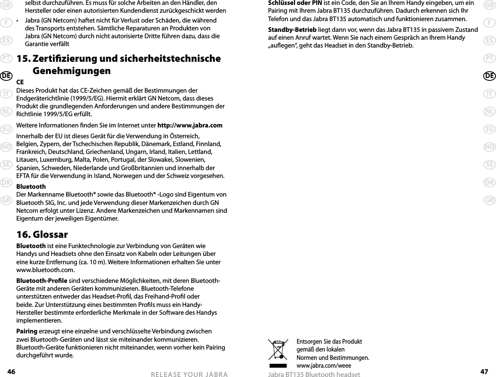 46GBFESPTDEITNLSUNOSEDKGRRELEASE YOUR JABRA47GBFESPTDEITNLSUNOSEDKGRJabra BT135 Bluetooth headsetEntsorgen Sie das Produktgemäß den lokalenNormen und Bestimmungen.www.jabra.com/weeeselbst durchzuführen. Es muss für solche Arbeiten an den Händler, den Hersteller oder einen autorisierten Kundendienst zurückgeschickt werden•  Jabra (GN Netcom) haftet nicht für Verlust oder Schäden, die während des Transports entstehen. Sämtliche Reparaturen an Produkten von Jabra (GN Netcom) durch nicht autorisierte Dritte führen dazu, dass die Garantie verfällt15. Zertizierung und sicherheitstechnische    GenehmigungenCEDieses Produkt hat das CE-Zeichen gemäß der Bestimmungen der Endgeräterichtlinie (1999/5/EG). Hiermit erklärt GN Netcom, dass dieses Produkt die grundlegenden Anforderungen und andere Bestimmungen der Richtlinie 1999/5/EG erfüllt.Weitere Informationen nden Sie im Internet unter http://www.jabra.comInnerhalb der EU ist dieses Gerät für die Verwendung in Österreich, Belgien, Zypern, der Tschechischen Republik, Dänemark, Estland, Finnland, Frankreich, Deutschland, Griechenland, Ungarn, Irland, Italien, Lettland, Litauen, Luxemburg, Malta, Polen, Portugal, der Slowakei, Slowenien, Spanien, Schweden, Niederlande und Großbritannien und innerhalb der EFTA für die Verwendung in Island, Norwegen und der Schweiz vorgesehen.BluetoothDer Markenname Bluetooth® sowie das Bluetooth® -Logo sind Eigentum von Bluetooth SIG, Inc. und jede Verwendung dieser Markenzeichen durch GN Netcom erfolgt unter Lizenz. Andere Markenzeichen und Markennamen sind Eigentum der jeweiligen Eigentümer.16. GlossarBluetooth ist eine Funktechnologie zur Verbindung von Geräten wie Handys und Headsets ohne den Einsatz von Kabeln oder Leitungen über eine kurze Entfernung (ca. 10 m). Weitere Informationen erhalten Sie unter www.bluetooth.com.Bluetooth-Prole sind verschiedene Möglichkeiten, mit deren Bluetooth-Geräte mit anderen Geräten kommunizieren. Bluetooth-Telefone unterstützen entweder das Headset-Prol, das Freihand-Prol oder beide. Zur Unterstützung eines bestimmten Prols muss ein Handy-Hersteller bestimmte erforderliche Merkmale in der Software des Handys implementieren. Pairing erzeugt eine einzelne und verschlüsselte Verbindung zwischen zwei Bluetooth-Geräten und lässt sie miteinander kommunizieren. Bluetooth-Geräte funktionieren nicht miteinander, wenn vorher kein Pairing durchgeführt wurde.Schlüssel oder PIN ist ein Code, den Sie an Ihrem Handy eingeben, um ein Pairing mit Ihrem Jabra BT135 durchzuführen. Dadurch erkennen sich Ihr Telefon und das Jabra BT135 automatisch und funktionieren zusammen.Standby-Betrieb liegt dann vor, wenn das Jabra BT135 in passivem Zustand auf einen Anruf wartet. Wenn Sie nach einem Gespräch an Ihrem Handy „auegen“, geht das Headset in den Standby-Betrieb.
