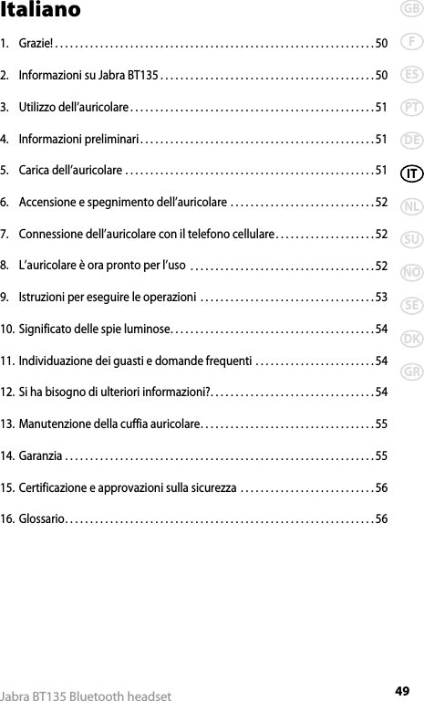 49GBFESPTDEITNLSUNOSEDKGRJabra BT135 Bluetooth headsetItaliano1.  Grazie! ................................................................50 2.  Informazioni su Jabra BT135 ...........................................503.  Utilizzo dell’auricolare .................................................514.  Informazioni preliminari ...............................................515.  Carica dell’auricolare ..................................................516.  Accensione e spegnimento dell’auricolare .............................527.  Connessione dell’auricolare con il telefono cellulare ....................528.  L’auricolare è ora pronto per l’uso  .....................................529.  Istruzioni per eseguire le operazioni  ...................................5310. Significato delle spie luminose .........................................5411. Individuazione dei guasti e domande frequenti ........................5412. Si ha bisogno di ulteriori informazioni? .................................5413. Manutenzione della cuffia auricolare ...................................5514. Garanzia ..............................................................5515. Certificazione e approvazioni sulla sicurezza ...........................5616. Glossario ..............................................................56