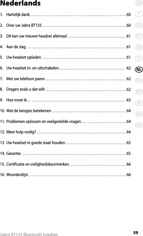 59GBFESPTDEITNLSUNOSEDKGRJabra BT135 Bluetooth headsetNederlands1.  Hartelijk dank .........................................................60 2.  Over uw Jabra BT135 ..................................................603.  Dit kan uw nieuwe headset allemaal ...................................614.  Aan de slag ...........................................................615.  Uw headset opladen ..................................................616.  Uw headset in- en uitschakelen ........................................627.  Met uw telefoon paren ................................................628.  Dragen zoals u dat wilt ................................................629.  Hoe moet ik… ........................................................6310. Wat de lampjes betekenen ............................................6411. Problemen oplossen en veelgestelde vragen ...........................6412. Meer hulp nodig? .....................................................6413. Uw headset in goede staat houden ....................................6514. Garantie ..............................................................6515. Certificatie en veiligheidskeurmerken ..................................6616. Woordenlijst ..........................................................66
