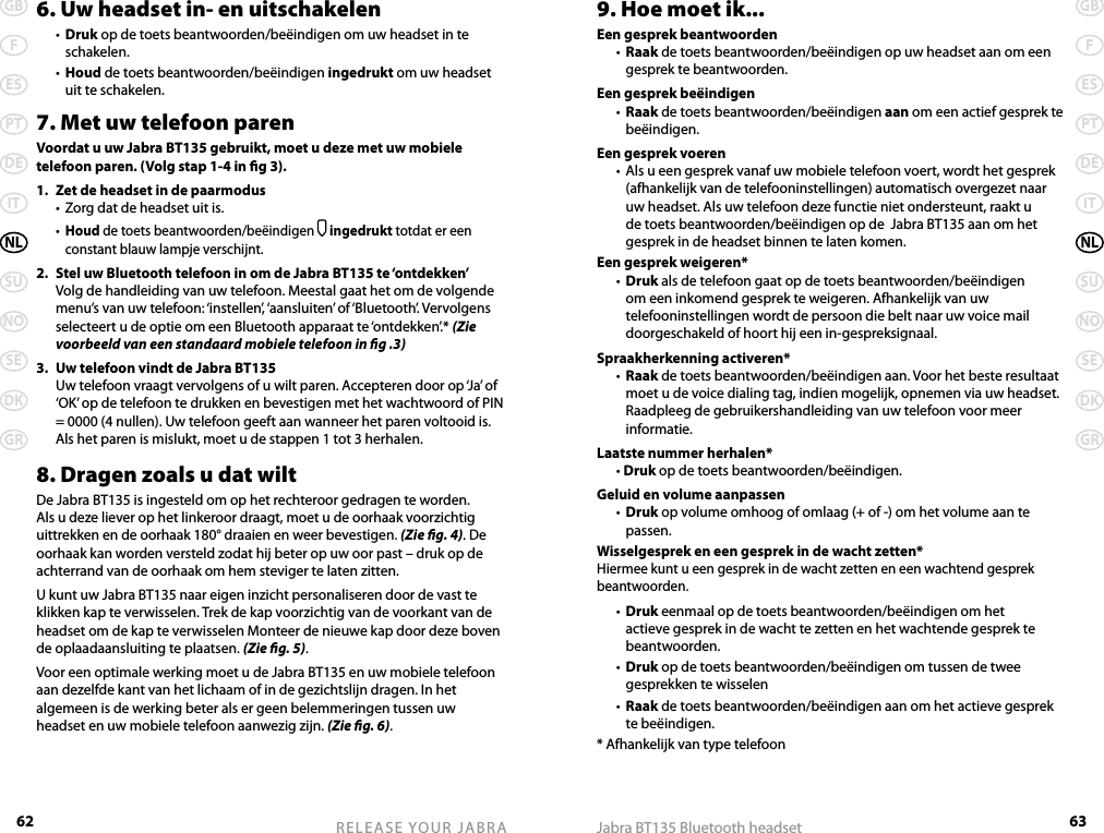 62GBFESPTDEITNLSUNOSEDKGRRELEASE YOUR JABRA63GBFESPTDEITNLSUNOSEDKGRJabra BT135 Bluetooth headset6. Uw headset in- en uitschakelen  •  Druk op de toets beantwoorden/beëindigen om uw headset in te schakelen.  •  Houd de toets beantwoorden/beëindigen ingedrukt om uw headset uit te schakelen.7. Met uw telefoon parenVoordat u uw Jabra BT135 gebruikt, moet u deze met uw mobiele telefoon paren. (Volg stap 1-4 in g 3).1.  Zet de headset in de paarmodus  •  Zorg dat de headset uit is.  • Houd de toets beantwoorden/beëindigen  ingedrukt totdat er een constant blauw lampje verschijnt.2.  Stel uw Bluetooth telefoon in om de Jabra BT135 te ‘ontdekken’  Volg de handleiding van uw telefoon. Meestal gaat het om de volgende menu’s van uw telefoon: ‘instellen’, ‘aansluiten’ of ‘Bluetooth’. Vervolgens selecteert u de optie om een Bluetooth apparaat te ‘ontdekken’.* (Zie voorbeeld van een standaard mobiele telefoon in g .3)3.  Uw telefoon vindt de Jabra BT135  Uw telefoon vraagt vervolgens of u wilt paren. Accepteren door op ‘Ja’ of ‘OK’ op de telefoon te drukken en bevestigen met het wachtwoord of PIN = 0000 (4 nullen). Uw telefoon geeft aan wanneer het paren voltooid is. Als het paren is mislukt, moet u de stappen 1 tot 3 herhalen.8. Dragen zoals u dat wiltDe Jabra BT135 is ingesteld om op het rechteroor gedragen te worden. Als u deze liever op het linkeroor draagt, moet u de oorhaak voorzichtig uittrekken en de oorhaak 180° draaien en weer bevestigen. (Zie g. 4). De oorhaak kan worden versteld zodat hij beter op uw oor past – druk op de achterrand van de oorhaak om hem steviger te laten zitten.U kunt uw Jabra BT135 naar eigen inzicht personaliseren door de vast te klikken kap te verwisselen. Trek de kap voorzichtig van de voorkant van de headset om de kap te verwisselen Monteer de nieuwe kap door deze boven de oplaadaansluiting te plaatsen. (Zie g. 5).Voor een optimale werking moet u de Jabra BT135 en uw mobiele telefoon aan dezelfde kant van het lichaam of in de gezichtslijn dragen. In het algemeen is de werking beter als er geen belemmeringen tussen uw headset en uw mobiele telefoon aanwezig zijn. (Zie g. 6).9. Hoe moet ik...Een gesprek beantwoorden  •  Raak de toets beantwoorden/beëindigen op uw headset aan om een gesprek te beantwoorden.Een gesprek beëindigen  •  Raak de toets beantwoorden/beëindigen aan om een actief gesprek te beëindigen.Een gesprek voeren  •  Als u een gesprek vanaf uw mobiele telefoon voert, wordt het gesprek (afhankelijk van de telefooninstellingen) automatisch overgezet naar uw headset. Als uw telefoon deze functie niet ondersteunt, raakt u de toets beantwoorden/beëindigen op de  Jabra BT135 aan om het gesprek in de headset binnen te laten komen.Een gesprek weigeren*  •  Druk als de telefoon gaat op de toets beantwoorden/beëindigen om een inkomend gesprek te weigeren. Afhankelijk van uw telefooninstellingen wordt de persoon die belt naar uw voice mail doorgeschakeld of hoort hij een in-gespreksignaal.Spraakherkenning activeren*  •  Raak de toets beantwoorden/beëindigen aan. Voor het beste resultaat moet u de voice dialing tag, indien mogelijk, opnemen via uw headset. Raadpleeg de gebruikershandleiding van uw telefoon voor meer informatie.Laatste nummer herhalen*  • Druk op de toets beantwoorden/beëindigen.Geluid en volume aanpassen  •  Druk op volume omhoog of omlaag (+ of -) om het volume aan te passen.Wisselgesprek en een gesprek in de wacht zetten*Hiermee kunt u een gesprek in de wacht zetten en een wachtend gesprek beantwoorden.  •  Druk eenmaal op de toets beantwoorden/beëindigen om het actieve gesprek in de wacht te zetten en het wachtende gesprek te beantwoorden.  •  Druk op de toets beantwoorden/beëindigen om tussen de twee gesprekken te wisselen  •  Raak de toets beantwoorden/beëindigen aan om het actieve gesprek te beëindigen.* Afhankelijk van type telefoon