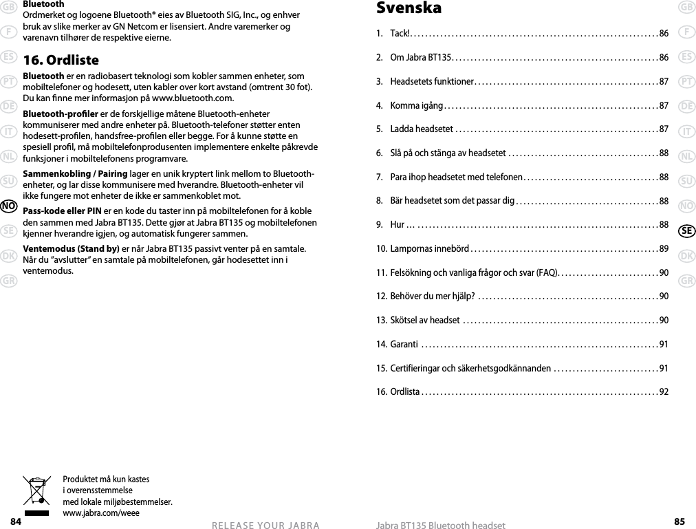84GBFESPTDEITNLSUNOSEDKGRRELEASE YOUR JABRA 85GBFESPTDEITNLSUNOSEDKGRJabra BT135 Bluetooth headsetProduktet må kun kastesi overensstemmelsemed lokale miljøbestemmelser.www.jabra.com/weee BluetoothOrdmerket og logoene Bluetooth® eies av Bluetooth SIG, Inc., og enhver bruk av slike merker av GN Netcom er lisensiert. Andre varemerker og varenavn tilhører de respektive eierne.16. OrdlisteBluetooth er en radiobasert teknologi som kobler sammen enheter, som mobiltelefoner og hodesett, uten kabler over kort avstand (omtrent 30 fot). Du kan nne mer informasjon på www.bluetooth.com.Bluetooth-proler er de forskjellige måtene Bluetooth-enheter kommuniserer med andre enheter på. Bluetooth-telefoner støtter enten hodesett-prolen, handsfree-prolen eller begge. For å kunne støtte en spesiell prol, må mobiltelefonprodusenten implementere enkelte påkrevde funksjoner i mobiltelefonens programvare. Sammenkobling / Pairing lager en unik kryptert link mellom to Bluetooth-enheter, og lar disse kommunisere med hverandre. Bluetooth-enheter vil ikke fungere mot enheter de ikke er sammenkoblet mot.Pass-kode eller PIN er en kode du taster inn på mobiltelefonen for å koble den sammen med Jabra BT135. Dette gjør at Jabra BT135 og mobiltelefonen kjenner hverandre igjen, og automatisk fungerer sammen.Ventemodus (Stand by) er når Jabra BT135 passivt venter på en samtale. Når du ”avslutter” en samtale på mobiltelefonen, går hodesettet inn i ventemodus.Svenska1.  Tack! ..................................................................86 2.  Om Jabra BT135 .......................................................863.  Headsetets funktioner .................................................874.  Komma igång .........................................................875.  Ladda headsetet ......................................................876.  Slå på och stänga av headsetet ........................................887.  Para ihop headsetet med telefonen ....................................888.  Bär headsetet som det passar dig ......................................889.  Hur … ................................................................8810. Lampornas innebörd ..................................................8911. Felsökning och vanliga frågor och svar (FAQ) ...........................9012. Behöver du mer hjälp?  ................................................9013. Skötsel av headset  ....................................................9014. Garanti  ...............................................................9115. Certifieringar och säkerhetsgodkännanden ............................9116. Ordlista ...............................................................92