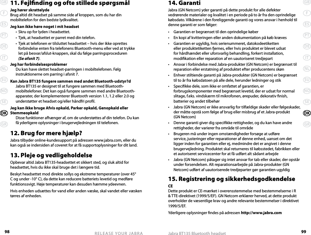 98GBFESPTDEITNLSUNOSEDKGRRELEASE YOUR JABRA99GBFESPTDEITNLSUNOSEDKGRJabra BT135 Bluetooth headset11. Fejlnding og ofte stillede spørgsmålJeg hører skrattelydeBrug altid dit headset på samme side af kroppen, som du har din mobiltelefon for den bedste lydkvalitet.Jeg kan ikke høre noget i mit headset  •  Skru op for lyden i headsettet.  •  Tjek, at headsettet er parret med din telefon.  •  Tjek at telefonen er tilsluttet headsettet – hvis der ikke oprettes forbindelse enten fra telefonens Bluetooth-menu eller ved at trykke  let på besvar/afslut-knappen, skal du følge parringsproceduren  (Se afsnit 7).Jeg har forbindelsesproblemer  Du kan have slettet headset-parringen i mobiltelefonen. Følg instruktionerne om parring i afsnit 7.Kan Jabra BT135 fungere sammen med andet Bluetooth-udstyr?d  Jabra BT135 er designet til at fungere sammen med Bluetooth-mobiltelefoner. Det kan også fungere sammen med andre Bluetooth-apparater, der komplementerer Bluetooth version 1.1, 1.2 eller 2.0 og understøtter et headset og/eller håndfri prol.Jeg kan ikke bruge Afvis opkald, Parker opkald, Genopkald eller Stemmeopkald  Disse funktioner afhænger af, om de understøttes af din telefon. Du kan få yderligere oplysninger i brugervejledningen til telefonen.12. Brug for mere hjælp?Jabra tilbyder online-kundesupport på adressen www.jabra.com, eller du kan også se indersiden af coveret for at få supportoplysninger for dit land.13. Pleje og vedligeholdelseOpbevar altid Jabra BT135-headsettet et sikkert sted, og sluk altid for headsettet, hvis du ikke skal bruge det i længere tid.Beskyt headsettet mod direkte sollys og ekstreme temperaturer (over 45° C og under -10° C), da dette kan reducere batteriets levetid og medføre funktionssvigt. Høje temperaturer kan desuden hæmme ydeevnen.Hvis enheden udsættes for vand eller anden væske, skal vandet eller væsken tørres af enheden.14. GarantiJabra (GN Netcom) yder garanti på dette produkt for alle defekter vedrørende materialer og kvalitet i en periode på to år fra den oprindelige købsdato. Vilkårene i den foreliggende garanti og vores ansvar i henhold til denne garanti er som følger:•  Garantien er begrænset til den oprindelige køber•  En kopi af kvitteringen eller anden dokumentation på køb kræves•  Garantien er ugyldig, hvis serienummeret, datokodeetiketten eller produktetiketten ernes, eller hvis produktet er blevet udsat for hårdhændet eller uforsvarlig behandling, forkert installation, modikation eller reparation af en uautoriseret tredjepart•  Ansvar i forbindelse med Jabra-produkter (GN Netcom) er begrænset til reparation eller erstatning af produktet efter producentens skøn•  Enhver stiltiende garanti på Jabra-produkter (GN Netcom) er begrænset til to år fra købsdatoen på alle dele, herunder ledninger og stik•  Specikke dele, som ikke er omfattet af garantien, er forbrugskomponenter med begrænset levetid, der er udsat for normal slitage, f.eks. vindskærm til mikrofonen, ørepuder, dekorativ nish, batterier og andet tilbehør•  Jabra (GN Netcom) er ikke ansvarlig for tilfældige skader eller følgeskader, der måtte opstå som følge af brug eller misbrug af et Jabra-produkt  (GN Netcom)•  Denne garanti giver dig specikke rettigheder, og du kan have andre rettigheder, der varierer fra område til område•  Brugeren må under ingen omstændigheder forsøge at udføre service, justeringer eller reparationer af denne enhed, uanset om det ligger inden for garantien eller ej, medmindre det er angivet i denne brugervejledning. Produktet skal returneres til købsstedet, fabrikken eller et autoriseret servicecenter for at få udført alt sådant arbejde•  Jabra (GN Netcom) påtager sig intet ansvar for tab eller skader, der opstår under forsendelsen. Alt reparationsarbejde på Jabra-produkter (GN Netcom) udført af uautoriserede tredjeparter gør garantien ugyldig15. Registrering og sikkerhedsgodkendelseCEDette produkt er CE-mærket i overensstemmelse med bestemmelserne i R &amp; TTE-direktivet (1999/5/EF). GN Netcom erklærer herved, at dette produkt overholder de væsentlige krav og andre relevante bestemmelser i direktivet 1999/5/EF.Yderligere oplysninger ndes på adressen http://www.jabra.com