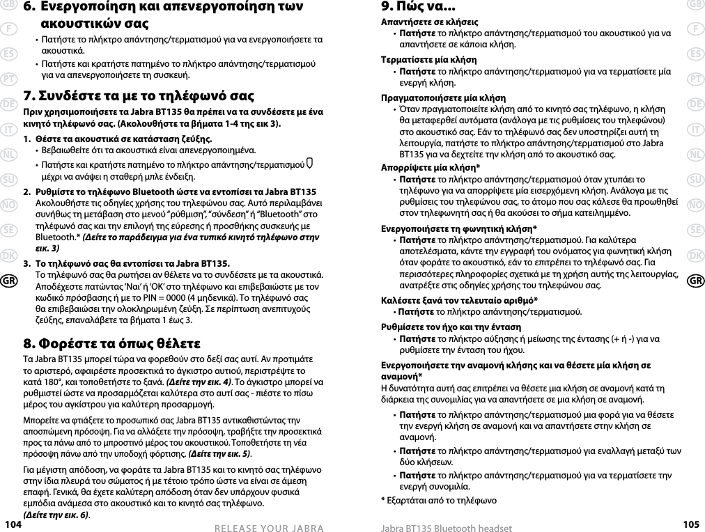 104GBFESPTDEITNLSUNOSEDKGRRELEASE YOUR JABRA105GBFESPTDEITNLSUNOSEDKGRJabra BT135 Bluetooth headset6.  Ενεργοποίηση και απενεργοποίηση των    ακουστικών σας  •  Πατήστε το πλήκτρο απάντησης/τερματισμού για να ενεργοποιήσετε τα ακουστικά.  •  Πατήστε και κρατήστε πατημένο το πλήκτρο απάντησης/τερματισμού για να απενεργοποιήσετε τη συσκευή.7. Συνδέστε τα με το τηλέφωνό σαςΠριν χρησιμοποιήσετε τα Jabra BT135 θα πρέπει να τα συνδέσετε με ένα κινητό τηλέφωνό σας. (Ακολουθήστε τα βήματα 1-4 της εικ 3).1.  Θέστε τα ακουστικά σε κατάσταση ζεύξης.  •  Βεβαιωθείτε ότι τα ακουστικά είναι απενεργοποιημένα.  • Πατήστε και κρατήστε πατημένο το πλήκτρο απάντησης/τερματισμού  μέχρι να ανάψει η σταθερή μπλε ένδειξη.2.  Ρυθμίστε το τηλέφωνο Bluetooth ώστε να εντοπίσει τα Jabra BT135  Ακολουθήστε τις οδηγίες χρήσης του τηλεφώνου σας. Αυτό περιλαμβάνει συνήθως τη μετάβαση στο μενού “ρύθμιση”, “σύνδεση” ή “Bluetooth” στο τηλέφωνό σας και την επιλογή της εύρεσης ή προσθήκης συσκευής με Bluetooth.* (Δείτε το παράδειγμα για ένα τυπικό κινητό τηλέφωνο στην εικ. 3)3.  Το τηλέφωνό σας θα εντοπίσει τα Jabra BT135.  Το τηλέφωνό σας θα ρωτήσει αν θέλετε να το συνδέσετε με τα ακουστικά. Αποδέχεστε πατώντας ‘Ναι’ ή ‘ΟΚ’ στο τηλέφωνο και επιβεβαιώστε με τον κωδικό πρόσβασης ή με το PIN = 0000 (4 μηδενικά). Το τηλέφωνό σας θα επιβεβαιώσει την ολοκληρωμένη ζεύξη. Σε περίπτωση ανεπιτυχούς ζεύξης, επαναλάβετε τα βήματα 1 έως 3.8. Φορέστε τα όπως θέλετεΤα Jabra BT135 μπορεί τώρα να φορεθούν στο δεξί σας αυτί. Αν προτιμάτε το αριστερό, αφαιρέστε προσεκτικά το άγκιστρο αυτιού, περιστρέψτε το κατά 180°, και τοποθετήστε το ξανά. (Δείτε την εικ. 4). Το άγκιστρο μπορεί να ρυθμιστεί ώστε να προσαρμόζεται καλύτερα στο αυτί σας - πιέστε το πίσω μέρος του αγκίστρου για καλύτερη προσαρμογή.Μπορείτε να φτιάξετε το προσωπικό σας Jabra BT135 αντικαθιστώντας την αποσπώμενη πρόσοψη. Για να αλλάξετε την πρόσοψη, τραβήξτε την προσεκτικά προς τα πάνω από το μπροστινό μέρος του ακουστικού. Τοποθετήστε τη νέα πρόσοψη πάνω από την υποδοχή φόρτισης. (Δείτε την εικ. 5).Για μέγιστη απόδοση, να φοράτε τα Jabra BT135 και το κινητό σας τηλέφωνο στην ίδια πλευρά του σώματος ή με τέτοιο τρόπο ώστε να είναι σε άμεση επαφή. Γενικά, θα έχετε καλύτερη απόδοση όταν δεν υπάρχουν φυσικά εμπόδια ανάμεσα στο ακουστικό και το κινητό σας τηλέφωνο.  (Δείτε την εικ. 6).9. Πώς να...Απαντήσετε σε κλήσεις  •  Πατήστε το πλήκτρο απάντησης/τερματισμού του ακουστικού για να απαντήσετε σε κάποια κλήση.Τερματίσετε μία κλήση   •  Πατήστε το πλήκτρο απάντησης/τερματισμού για να τερματίσετε μία ενεργή κλήση.Πραγματοποιήσετε μία κλήση  •  Όταν πραγματοποιείτε κλήση από το κινητό σας τηλέφωνο, η κλήση θα μεταφερθεί αυτόματα (ανάλογα με τις ρυθμίσεις του τηλεφώνου) στο ακουστικό σας. Εάν το τηλέφωνό σας δεν υποστηρίζει αυτή τη λειτουργία, πατήστε το πλήκτρο απάντησης/τερματισμού στο Jabra BT135 για να δεχτείτε την κλήση από το ακουστικό σας.Απορρίψετε μία κλήση*   •  Πατήστε το πλήκτρο απάντησης/τερματισμού όταν χτυπάει το τηλέφωνο για να απορρίψετε μία εισερχόμενη κλήση. Ανάλογα με τις ρυθμίσεις του τηλεφώνου σας, το άτομο που σας κάλεσε θα προωθηθεί στον τηλεφωνητή σας ή θα ακούσει το σήμα κατειλημμένο.Ενεργοποιήσετε τη φωνητική κλήση*  •  Πατήστε το πλήκτρο απάντησης/τερματισμού. Για καλύτερα αποτελέσματα, κάντε την εγγραφή του ονόματος για φωνητική κλήση όταν φοράτε το ακουστικό, εάν το επιτρέπει το τηλέφωνό σας. Για περισσότερες πληροφορίες σχετικά με τη χρήση αυτής της λειτουργίας, ανατρέξτε στις οδηγίες χρήσης του τηλεφώνου σας. Καλέσετε ξανά τον τελευταίο αριθμό*   • Πατήστε το πλήκτρο απάντησης/τερματισμού.Ρυθμίσετε τον ήχο και την ένταση  •  Πατήστε το πλήκτρο αύξησης ή μείωσης της έντασης (+ ή -) για να ρυθμίσετε την ένταση του ήχου.Ενεργοποιήσετε την αναμονή κλήσης και να θέσετε μία κλήση σε αναμονή* Η δυνατότητα αυτή σας επιτρέπει να θέσετε μια κλήση σε αναμονή κατά τη διάρκεια της συνομιλίας για να απαντήσετε σε μια κλήση σε αναμονή.  •  Πατήστε το πλήκτρο απάντησης/τερματισμού μια φορά για να θέσετε την ενεργή κλήση σε αναμονή και να απαντήσετε στην κλήση σε αναμονή.  •  Πατήστε το πλήκτρο απάντησης/τερματισμού για εναλλαγή μεταξύ των δύο κλήσεων.  •  Πατήστε το πλήκτρο απάντησης/τερματισμού για να τερματίσετε την ενεργή συνομιλία.* Εξαρτάται από το τηλέφωνο