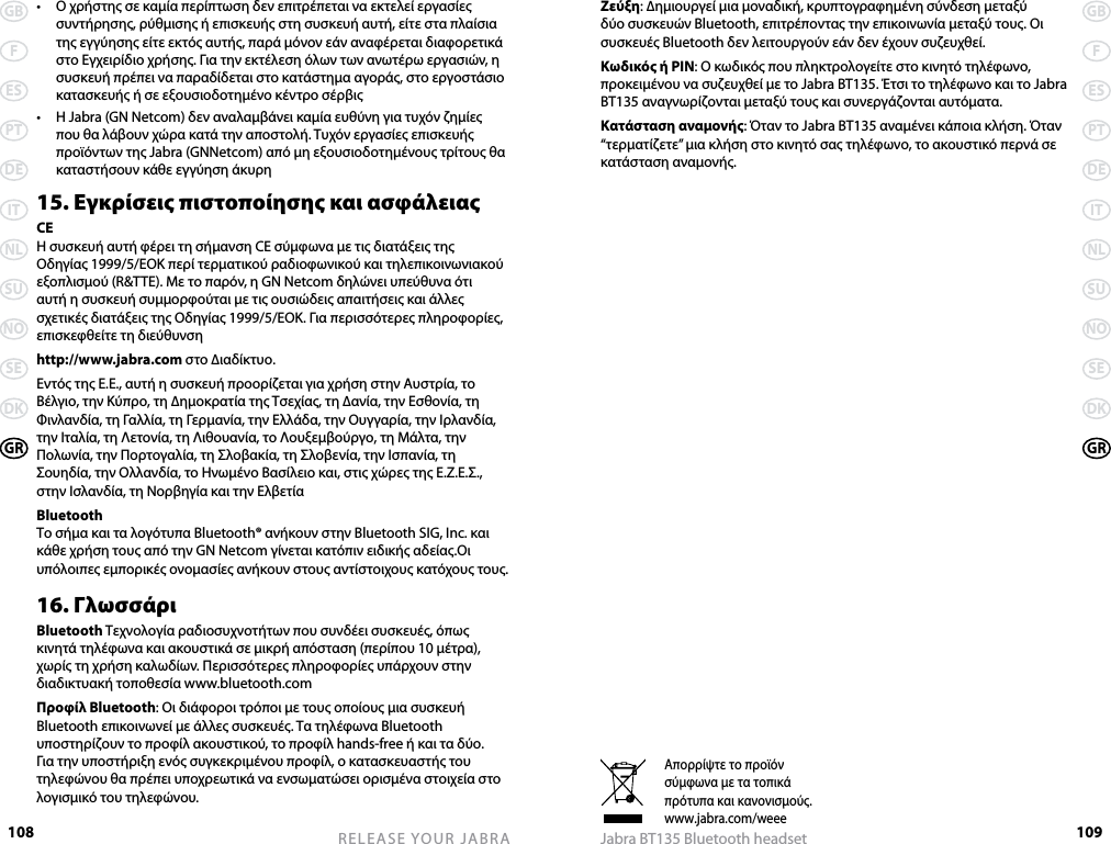 108GBFESPTDEITNLSUNOSEDKGRRELEASE YOUR JABRA109GBFESPTDEITNLSUNOSEDKGRJabra BT135 Bluetooth headset•   Ο χρήστης σε καμία περίπτωση δεν επιτρέπεται να εκτελεί εργασίες συντήρησης, ρύθμισης ή επισκευής στη συσκευή αυτή, είτε στα πλαίσια της εγγύησης είτε εκτός αυτής, παρά μόνον εάν αναφέρεται διαφορετικά στο Εγχειρίδιο χρήσης. Για την εκτέλεση όλων των ανωτέρω εργασιών, η συσκευή πρέπει να παραδίδεται στο κατάστημα αγοράς, στο εργοστάσιο κατασκευής ή σε εξουσιοδοτημένο κέντρο σέρβις•   Η Jabra (GN Netcom) δεν αναλαμβάνει καμία ευθύνη για τυχόν ζημίες που θα λάβουν χώρα κατά την αποστολή. Τυχόν εργασίες επισκευής προϊόντων της Jabra (GNNetcom) από μη εξουσιοδοτημένους τρίτους θα καταστήσουν κάθε εγγύηση άκυρη15. Εγκρίσεις πιστοποίησης και ασφάλειαςCEΗ συσκευή αυτή φέρει τη σήμανση CE σύμφωνα με τις διατάξεις της Οδηγίας 1999/5/ΕΟΚ περί τερματικού ραδιοφωνικού και τηλεπικοινωνιακού εξοπλισμού (R&amp;TTE). Με το παρόν, η GN Netcom δηλώνει υπεύθυνα ότι αυτή η συσκευή συμμορφούται με τις ουσιώδεις απαιτήσεις και άλλες σχετικές διατάξεις της Οδηγίας 1999/5/ΕΟΚ. Για περισσότερες πληροφορίες, επισκεφθείτε τη διεύθυνσηhttp://www.jabra.com στο ∆ιαδίκτυο.Εντός της Ε.Ε., αυτή η συσκευή προορίζεται για χρήση στην Αυστρία, το Βέλγιο, την Κύπρο, τη ∆ημοκρατία της Τσεχίας, τη ∆ανία, την Εσθονία, τη Φινλανδία, τη Γαλλία, τη Γερμανία, την Ελλάδα, την Ουγγαρία, την Ιρλανδία, την Ιταλία, τη Λετονία, τη Λιθουανία, το Λουξεμβούργο, τη Μάλτα, την Πολωνία, την Πορτογαλία, τη Σλοβακία, τη Σλοβενία, την Ισπανία, τη Σουηδία, την Ολλανδία, το Ηνωμένο Βασίλειο και, στις χώρες της Ε.Ζ.Ε.Σ., στην Ισλανδία, τη Νορβηγία και την ΕλβετίαBluetoothΤο σήμα και τα λογότυπα Bluetooth® ανήκουν στην Bluetooth SIG, Inc. και κάθε χρήση τους από την GN Netcom γίνεται κατόπιν ειδικής αδείας.Οι υπόλοιπες εμπορικές ονομασίες ανήκουν στους αντίστοιχους κατόχους τους.16. ΓλωσσάριBluetooth Τεχνολογία ραδιοσυχνοτήτων που συνδέει συσκευές, όπως κινητά τηλέφωνα και ακουστικά σε μικρή απόσταση (περίπου 10 μέτρα), χωρίς τη χρήση καλωδίων. Περισσότερες πληροφορίες υπάρχουν στην διαδικτυακή τοποθεσία www.bluetooth.comΠροφίλ Bluetooth: Οι διάφοροι τρόποι με τους οποίους μια συσκευή Bluetooth επικοινωνεί με άλλες συσκευές. Τα τηλέφωνα Bluetooth υποστηρίζουν το προφίλ ακουστικού, το προφίλ hands-free ή και τα δύο. Για την υποστήριξη ενός συγκεκριμένου προφίλ, ο κατασκευαστής του τηλεφώνου θα πρέπει υποχρεωτικά να ενσωματώσει ορισμένα στοιχεία στο λογισμικό του τηλεφώνου. Απορρίψτε το προϊόνσύμφωνα με τα τοπικάπρότυπα και κανονισμούς.www.jabra.com/weeeΖεύξη: ∆ημιουργεί μια μοναδική, κρυπτογραφημένη σύνδεση μεταξύ δύο συσκευών Bluetooth, επιτρέποντας την επικοινωνία μεταξύ τους. Οι συσκευές Bluetooth δεν λειτουργούν εάν δεν έχουν συζευχθεί.Κωδικός ή PIN: Ο κωδικός που πληκτρολογείτε στο κινητό τηλέφωνο, προκειμένου να συζευχθεί με το Jabra BT135. Έτσι το τηλέφωνο και το Jabra BT135 αναγνωρίζονται μεταξύ τους και συνεργάζονται αυτόματα.Κατάσταση αναμονής: Όταν το Jabra BT135 αναμένει κάποια κλήση. Όταν “τερματίζετε” μια κλήση στο κινητό σας τηλέφωνο, το ακουστικό περνά σε κατάσταση αναμονής.