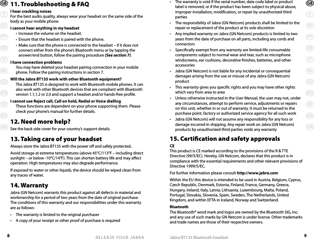 8RELEASE YOUR JABRAGBFESPTDEITNLSUNOSEDKGR9Jabra BT135 Bluetooth headsetGBFESPTDEITNLSUNOSEDKGR11. Troubleshooting &amp; FAQI hear crackling noisesFor the best audio quality, always wear your headset on the same side of the body as your mobile phone.I cannot hear anything in my headset  •  Increase the volume on the headset.  •  Ensure that the headset is paired with the phone.  •  Make sure that the phone is connected to the headset – if it does not connect either from the phone’s Bluetooth menu or by tapping the answer/end button, follow the pairing procedure (See section 7).I have connection problems  You may have deleted your headset pairing connection in your mobile phone. Follow the pairing instructions in section 7.Will the Jabra BT135 work with other Bluetooth equipment? The Jabra BT135 is designed to work with Bluetooth mobile phones. It can also work with other Bluetooth devices that are compliant with Bluetooth version 1.1,1.2 or 2.0 and support a headset and/or hands-free prole.I cannot use Reject call, Call on hold, Redial or Voice dialling  These functions are dependent on your phone supporting them. Please check your phone’s manual for further details.12. Need more help?See the back side cover for your country’s support details.13. Taking care of your headsetAlways store the Jabra BT135 with the power o and safely protected..Avoid storage at extreme temperatures (above 45°C/113°F – including direct sunlight – or below -10°C/14°F). This can shorten battery life and may aect operation. High temperatures may also degrade performance.If exposed to water or other liquids, the device should be wiped clean from any traces of water.14. WarrantyJabra (GN Netcom) warrants this product against all defects in material and workmanship for a period of two years from the date of original purchase. The conditions of this warranty and our responsibilities under this warranty are as follows:•  The warranty is limited to the original purchaser•  A copy of your receipt or other proof of purchase is required•  The warranty is void if the serial number, date code label or product label is removed, or if the product has been subject to physical abuse, improper installation, modication, or repair by unauthorized third parties•   The responsibility of Jabra (GN Netcom) products shall be limited to the repair or replacement of the product at its sole discretion•  Any implied warranty on Jabra (GN Netcom) products is limited to two years from the date of purchase on all parts, including any cords and connectors•  Specically exempt from any warranty are limited-life consumable components subject to normal wear and tear, such as microphone windscreens, ear cushions, decorative nishes, batteries, and other accessories•  Jabra (GN Netcom) is not liable for any incidental or consequential damages arising from the use or misuse of any Jabra (GN Netcom) product•  This warranty gives you specic rights and you may have other rights which vary from area to area•  Unless otherwise instructed in the User Manual, the user may not, under any circumstances, attempt to perform service, adjustments or repairs on this unit, whether in or out of warranty. It must be returned to the purchase point, factory or authorized service agency for all such work•  Jabra (GN Netcom) will not assume any responsibility for any loss or damage incurred in shipping. Any repair work on Jabra (GN Netcom) products by unauthorized third parties voids any warranty15. Certication and safety approvalsCEThis product is CE marked according to the provisions of the R &amp; TTE Directive (99/5/EC). Hereby, GN Netcom, declares that this product is in compliance with the essential requirements and other relevant provisions of Directive 1999/5/EC.For further information please consult http://www.jabra.comWithin the EU this device is intended to be used in Austria, Belgium, Cyprus, Czech Republic, Denmark, Estonia, Finland, France, Germany, Greece, Hungary, Ireland, Italy, Latvia, Lithuania, Luxembourg, Malta, Poland, Portugal, Slovakia, Slovenia, Spain, Sweden, The Netherlands, United Kingdom, and within EFTA in Iceland, Norway and Switzerland.BluetoothThe Bluetooth® word mark and logos are owned by the Bluetooth SIG, Inc. and any use of such marks by GN Netcom is under license. Other trademarks and trade names are those of their respective owners.
