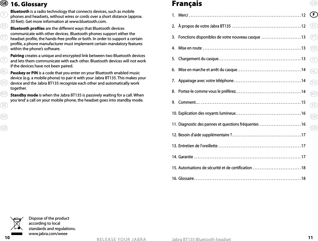 10 RELEASE YOUR JABRAGBFESPTDEITNLSUNOSEDKGR11GBFESPTDEITNLSUNOSEDKGRJabra BT135 Bluetooth headsetDispose of the product according to local standards and regulations. www.jabra.com/weee16. GlossaryBluetooth is a radio technology that connects devices, such as mobile phones and headsets, without wires or cords over a short distance (approx. 30 feet). Get more information at www.bluetooth.com.Bluetooth proles are the dierent ways that Bluetooth devices communicate with other devices. Bluetooth phones support either the headset prole, the hands-free prole or both. In order to support a certain prole, a phone manufacturer must implement certain mandatory features within the phone’s software.Pairing creates a unique and encrypted link between two Bluetooth devices and lets them communicate with each other. Bluetooth devices will not work if the devices have not been paired.Passkey or PIN is a code that you enter on your Bluetooth enabled music device (e.g. a mobile phone) to pair it with your Jabra BT135. This makes your device and the Jabra BT135 recognize each other and automatically work together.Standby mode is when the Jabra BT135 is passively waiting for a call. When you ‘end’ a call on your mobile phone, the headset goes into standby mode.Français1.  Merci .................................................................12 2.  À propos de votre Jabra BT135  ........................................123.  Fonctions disponibles de votre nouveau casque  .......................134.  Mise en route .........................................................135.  Chargement du casque ................................................136.  Mise en marche et arrêt du casque .....................................147.  Appairage avec votre téléphone .......................................148.  Portez-le comme vous le préférez ......................................149.  Comment…  ..........................................................1510. Explication des voyants lumineux ......................................1611. Diagnostic des pannes et questions fréquentes ........................1612. Besoin d’aide supplémentaire ? ........................................1713. Entretien de l’oreillette ................................................1714. Garantie ..............................................................1715. Autorisations de sécurité et de certification ............................1816. Glossaire ..............................................................18
