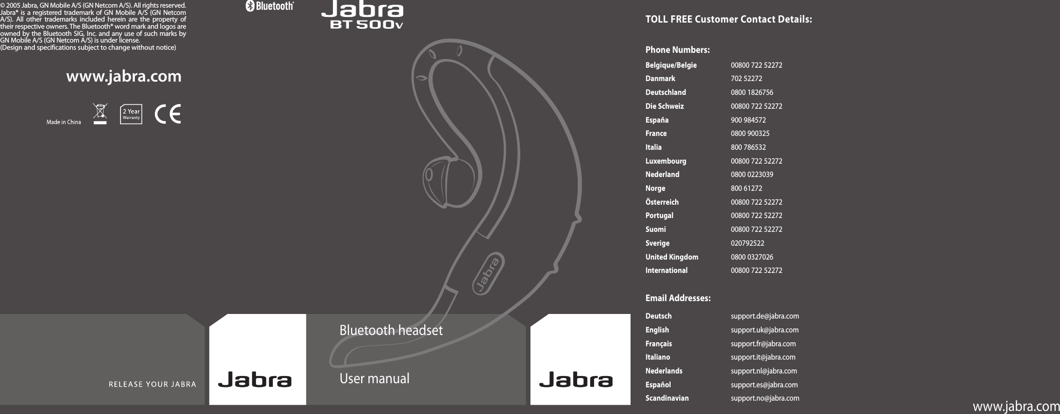 Bluetooth headsetUser manualwww.jabra.comwww.jabra.com© 2005 Jabra, GN Mobile A/S (GN Netcom A/S). All rights reserved. Jabra® is a registered trademark of GN Mobile A/S  (GN Netcom A/S).  All  other trademarks included  herein are  the  property of their respective owners. The Bluetooth® word mark and logos are owned by the Bluetooth SIG, Inc. and any use of such marks by GN Mobile A/S (GN Netcom A/S) is under license.(Design and specifications subject to change without notice)TOLL FREE Customer Contact Details:Phone Numbers:Belgique/Belgie  00800 722 52272Danmark  702 52272Deutschland  0800 1826756Die Schweiz  00800 722 52272España  900 984572France  0800 900325Italia  800 786532Luxembourg  00800 722 52272Nederland  0800 0223039Norge  800 61272Österreich  00800 722 52272Portugal  00800 722 52272Suomi  00800 722 52272Sverige  020792522United Kingdom  0800 0327026International  00800 722 52272Email Addresses:Deutsch  support.de@jabra.comEnglish  support.uk@jabra.comFrançais  support.fr@jabra.comItaliano  support.it@jabra.comNederlands  support.nl@jabra.comEspañol  support.es@jabra.comScandinavian  support.no@jabra.com