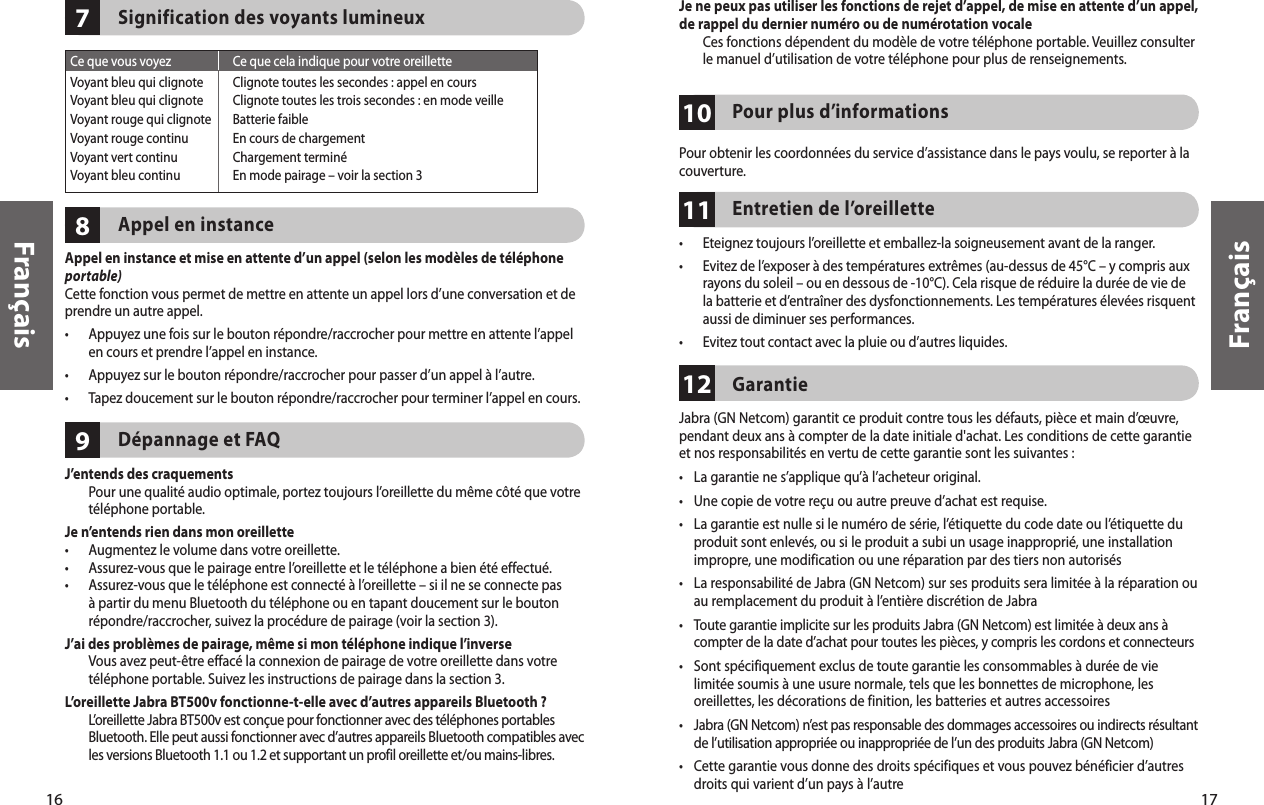 16Français17Français987Signification des voyants lumineuxAppel en instanceAppel en instance et mise en attente d’un appel (selon les modèles de téléphone portable)Cette fonction vous permet de mettre en attente un appel lors d’une conversation et de prendre un autre appel.•   Appuyez une fois sur le bouton répondre/raccrocher pour mettre en attente l’appel en cours et prendre l’appel en instance.•  Appuyez sur le bouton répondre/raccrocher pour passer d’un appel à l’autre.•   Tapez doucement sur le bouton répondre/raccrocher pour terminer l’appel en cours.Dépannage et FAQJ’entends des craquements   Pour une qualité audio optimale, portez toujours l’oreillette du même côté que votre téléphone portable.Je n’entends rien dans mon oreillette•  Augmentez le volume dans votre oreillette.•  Assurez-vous que le pairage entre l’oreillette et le téléphone a bien été effectué.•   Assurez-vous que le téléphone est connecté à l’oreillette – si il ne se connecte pas à partir du menu Bluetooth du téléphone ou en tapant doucement sur le bouton répondre/raccrocher, suivez la procédure de pairage (voir la section 3).J’ai des problèmes de pairage, même si mon téléphone indique l’inverse   Vous avez peut-être effacé la connexion de pairage de votre oreillette dans votre téléphone portable. Suivez les instructions de pairage dans la section 3.L’oreillette Jabra BT500v fonctionne-t-elle avec d’autres appareils Bluetooth ?   L’oreillette Jabra BT500v est conçue pour fonctionner avec des téléphones portables Bluetooth. Elle peut aussi fonctionner avec d’autres appareils Bluetooth compatibles avec les versions Bluetooth 1.1 ou 1.2 et supportant un profil oreillette et/ou mains-libres.Ce que vous voyez  Ce que cela indique pour votre oreilletteVoyant bleu qui clignote  Clignote toutes les secondes : appel en coursVoyant bleu qui clignote  Clignote toutes les trois secondes : en mode veilleVoyant rouge qui clignote  Batterie faibleVoyant rouge continu  En cours de chargementVoyant vert continu  Chargement terminéVoyant bleu continu  En mode pairage – voir la section 310Je ne peux pas utiliser les fonctions de rejet d’appel, de mise en attente d’un appel,  de rappel du dernier numéro ou de numérotation vocale   Ces fonctions dépendent du modèle de votre téléphone portable. Veuillez consulter le manuel d’utilisation de votre téléphone pour plus de renseignements. Pour plus d’informationsPour obtenir les coordonnées du service d’assistance dans le pays voulu, se reporter à la couverture.1211Entretien de l’oreillette•  Eteignez toujours l’oreillette et emballez-la soigneusement avant de la ranger.•   Evitez de l’exposer à des températures extrêmes (au-dessus de 45°C – y compris aux rayons du soleil – ou en dessous de -10°C). Cela risque de réduire la durée de vie de la batterie et d’entraîner des dysfonctionnements. Les températures élevées risquent aussi de diminuer ses performances.•  Evitez tout contact avec la pluie ou d’autres liquides.GarantieJabra (GN Netcom) garantit ce produit contre tous les défauts, pièce et main d’œuvre, pendant deux ans à compter de la date initiale d&apos;achat. Les conditions de cette garantie et nos responsabilités en vertu de cette garantie sont les suivantes :•  La garantie ne s’applique qu’à l’acheteur original.•  Une copie de votre reçu ou autre preuve d’achat est requise. •  La garantie est nulle si le numéro de série, l’étiquette du code date ou l’étiquette du produit sont enlevés, ou si le produit a subi un usage inapproprié, une installation impropre, une modification ou une réparation par des tiers non autorisés•   La responsabilité de Jabra (GN Netcom) sur ses produits sera limitée à la réparation ou au remplacement du produit à l’entière discrétion de Jabra•   Toute garantie implicite sur les produits Jabra (GN Netcom) est limitée à deux ans à compter de la date d’achat pour toutes les pièces, y compris les cordons et connecteurs•  Sont spécifiquement exclus de toute garantie les consommables à durée de vie limitée soumis à une usure normale, tels que les bonnettes de microphone, les oreillettes, les décorations de finition, les batteries et autres accessoires•   Jabra (GN Netcom) n’est pas responsable des dommages accessoires ou indirects résultant de l’utilisation appropriée ou inappropriée de l’un des produits Jabra (GN Netcom)•  Cette garantie vous donne des droits spécifiques et vous pouvez bénéficier d’autres droits qui varient d’un pays à l’autre