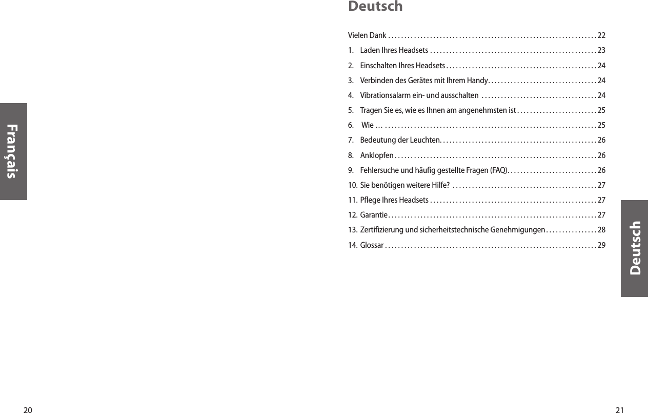 20Français21DeutschDeutschVielen Dank  . . . . . . . . . . . . . . . . . . . . . . . . . . . . . . . . . . . . . . . . . . . . . . . . . . . . . . . . . . . . . . . . . 221.  Laden Ihres Headsets  . . . . . . . . . . . . . . . . . . . . . . . . . . . . . . . . . . . . . . . . . . . . . . . . . . . . 232.  Einschalten Ihres Headsets . . . . . . . . . . . . . . . . . . . . . . . . . . . . . . . . . . . . . . . . . . . . . . . 24 3.  Verbinden des Gerätes mit Ihrem Handy. . . . . . . . . . . . . . . . . . . . . . . . . . . . . . . . . . 244.  Vibrationsalarm ein- und ausschalten  . . . . . . . . . . . . . . . . . . . . . . . . . . . . . . . . . . . . 245.  Tragen Sie es, wie es Ihnen am angenehmsten ist . . . . . . . . . . . . . . . . . . . . . . . . . 256.   Wie …  . . . . . . . . . . . . . . . . . . . . . . . . . . . . . . . . . . . . . . . . . . . . . . . . . . . . . . . . . . . . . . . . . . 257.  Bedeutung der Leuchten. . . . . . . . . . . . . . . . . . . . . . . . . . . . . . . . . . . . . . . . . . . . . . . . . 268.  Anklopfen . . . . . . . . . . . . . . . . . . . . . . . . . . . . . . . . . . . . . . . . . . . . . . . . . . . . . . . . . . . . . . . 269.  Fehlersuche und häufig gestellte Fragen (FAQ). . . . . . . . . . . . . . . . . . . . . . . . . . . . 2610. Sie benötigen weitere Hilfe?  . . . . . . . . . . . . . . . . . . . . . . . . . . . . . . . . . . . . . . . . . . . . . 2711. Pflege Ihres Headsets  . . . . . . . . . . . . . . . . . . . . . . . . . . . . . . . . . . . . . . . . . . . . . . . . . . . . 2712. Garantie. . . . . . . . . . . . . . . . . . . . . . . . . . . . . . . . . . . . . . . . . . . . . . . . . . . . . . . . . . . . . . . . . 2713. Zertifizierung und sicherheitstechnische Genehmigungen . . . . . . . . . . . . . . . . 2814. Glossar  . . . . . . . . . . . . . . . . . . . . . . . . . . . . . . . . . . . . . . . . . . . . . . . . . . . . . . . . . . . . . . . . . . 29