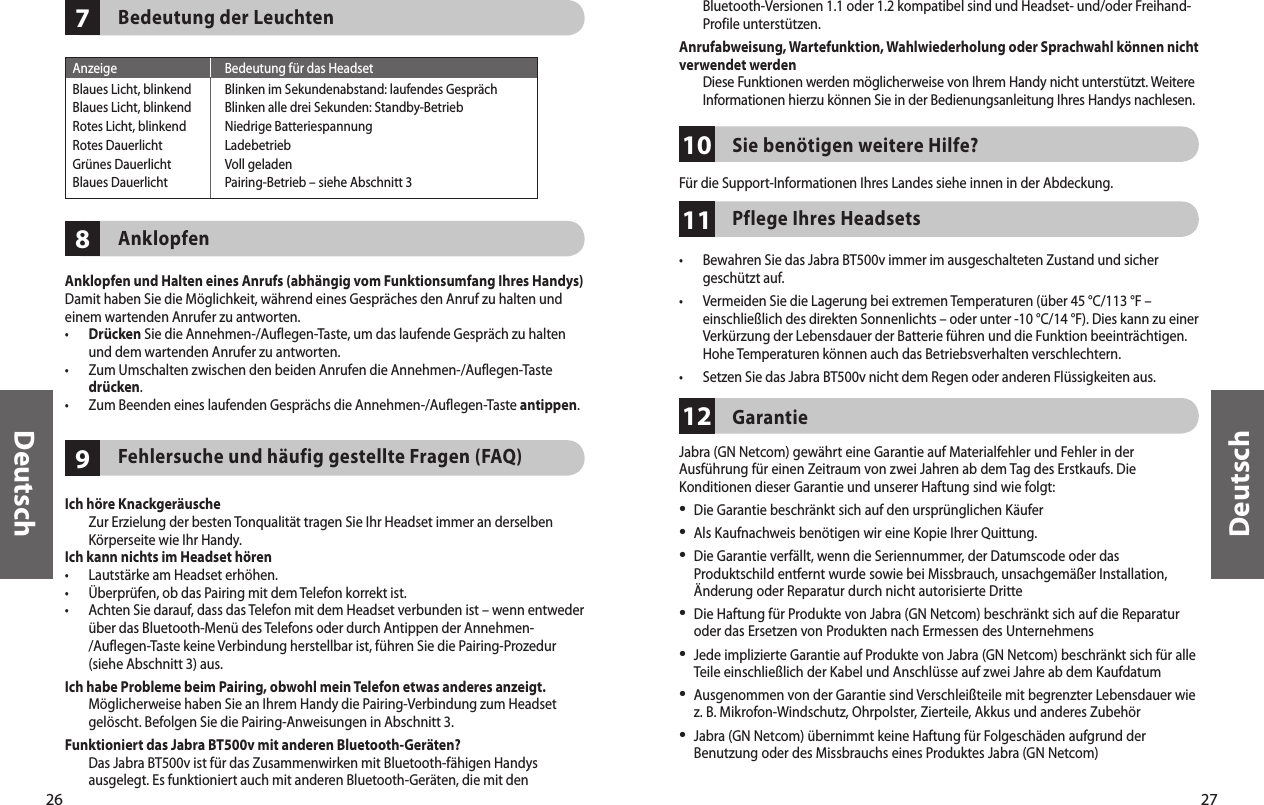 26Deutsch27Deutsch987Bedeutung der LeuchtenAnklopfenAnklopfen und Halten eines Anrufs (abhängig vom Funktionsumfang Ihres Handys)Damit haben Sie die Möglichkeit, während eines Gespräches den Anruf zu halten und einem wartenden Anrufer zu antworten.•   Drücken Sie die Annehmen-/Auflegen-Taste, um das laufende Gespräch zu halten und dem wartenden Anrufer zu antworten.•   Zum Umschalten zwischen den beiden Anrufen die Annehmen-/Auflegen-Taste drücken.•   Zum Beenden eines laufenden Gesprächs die Annehmen-/Auflegen-Taste antippen.Fehlersuche und häufig gestellte Fragen (FAQ)Ich höre Knackgeräusche   Zur Erzielung der besten Tonqualität tragen Sie Ihr Headset immer an derselben Körperseite wie Ihr Handy.Ich kann nichts im Headset hören•  Lautstärke am Headset erhöhen.•  Überprüfen, ob das Pairing mit dem Telefon korrekt ist.•   Achten Sie darauf, dass das Telefon mit dem Headset verbunden ist – wenn entweder über das Bluetooth-Menü des Telefons oder durch Antippen der Annehmen-/Auflegen-Taste keine Verbindung herstellbar ist, führen Sie die Pairing-Prozedur (siehe Abschnitt 3) aus.Ich habe Probleme beim Pairing, obwohl mein Telefon etwas anderes anzeigt.   Möglicherweise haben Sie an Ihrem Handy die Pairing-Verbindung zum Headset gelöscht. Befolgen Sie die Pairing-Anweisungen in Abschnitt 3.Funktioniert das Jabra BT500v mit anderen Bluetooth-Geräten?   Das Jabra BT500v ist für das Zusammenwirken mit Bluetooth-fähigen Handys ausgelegt. Es funktioniert auch mit anderen Bluetooth-Geräten, die mit den Anzeige  Bedeutung für das HeadsetBlaues Licht, blinkend  Blinken im Sekundenabstand: laufendes GesprächBlaues Licht, blinkend  Blinken alle drei Sekunden: Standby-BetriebRotes Licht, blinkend  Niedrige BatteriespannungRotes Dauerlicht  LadebetriebGrünes Dauerlicht  Voll geladenBlaues Dauerlicht  Pairing-Betrieb – siehe Abschnitt 3111012Bluetooth-Versionen 1.1 oder 1.2 kompatibel sind und Headset- und/oder Freihand-Profile unterstützen.Anrufabweisung, Wartefunktion, Wahlwiederholung oder Sprachwahl können nicht verwendet werden   Diese Funktionen werden möglicherweise von Ihrem Handy nicht unterstützt. Weitere Informationen hierzu können Sie in der Bedienungsanleitung Ihres Handys nachlesen. Sie benötigen weitere Hilfe? Für die Support-Informationen Ihres Landes siehe innen in der Abdeckung.Pflege Ihres Headsets •   Bewahren Sie das Jabra BT500v immer im ausgeschalteten Zustand und sicher geschützt auf.•   Vermeiden Sie die Lagerung bei extremen Temperaturen (über 45 °C/113 °F – einschließlich des direkten Sonnenlichts – oder unter -10 °C/14 °F). Dies kann zu einer Verkürzung der Lebensdauer der Batterie führen und die Funktion beeinträchtigen. Hohe Temperaturen können auch das Betriebsverhalten verschlechtern.•  Setzen Sie das Jabra BT500v nicht dem Regen oder anderen Flüssigkeiten aus.Garantie Jabra (GN Netcom) gewährt eine Garantie auf Materialfehler und Fehler in der Ausführung für einen Zeitraum von zwei Jahren ab dem Tag des Erstkaufs. Die Konditionen dieser Garantie und unserer Haftung sind wie folgt:•  Die Garantie beschränkt sich auf den ursprünglichen Käufer•  Als Kaufnachweis benötigen wir eine Kopie Ihrer Quittung. •  Die Garantie verfällt, wenn die Seriennummer, der Datumscode oder das Produktschild entfernt wurde sowie bei Missbrauch, unsachgemäßer Installation, Änderung oder Reparatur durch nicht autorisierte Dritte•  Die Haftung für Produkte von Jabra (GN Netcom) beschränkt sich auf die Reparatur oder das Ersetzen von Produkten nach Ermessen des Unternehmens•  Jede implizierte Garantie auf Produkte von Jabra (GN Netcom) beschränkt sich für alle Teile einschließlich der Kabel und Anschlüsse auf zwei Jahre ab dem Kaufdatum•  Ausgenommen von der Garantie sind Verschleißteile mit begrenzter Lebensdauer wie z. B. Mikrofon-Windschutz, Ohrpolster, Zierteile, Akkus und anderes Zubehör•  Jabra (GN Netcom) übernimmt keine Haftung für Folgeschäden aufgrund der Benutzung oder des Missbrauchs eines Produktes Jabra (GN Netcom)