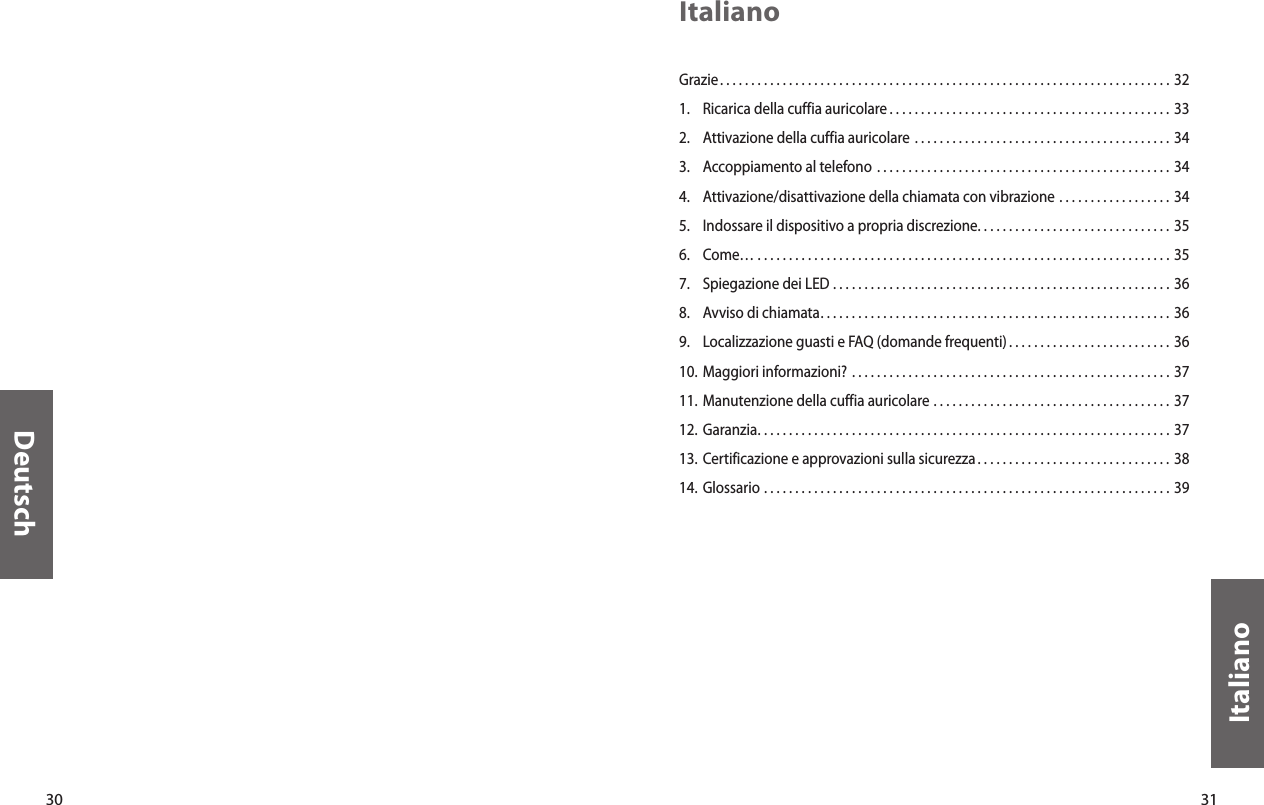 30Deutsch31ItalianoItalianoGrazie. . . . . . . . . . . . . . . . . . . . . . . . . . . . . . . . . . . . . . . . . . . . . . . . . . . . . . . . . . . . . . . . . . . . . . . .  321.  Ricarica della cuffia auricolare . . . . . . . . . . . . . . . . . . . . . . . . . . . . . . . . . . . . . . . . . . . . . 332.  Attivazione della cuffia auricolare  . . . . . . . . . . . . . . . . . . . . . . . . . . . . . . . . . . . . . . . . . 343.  Accoppiamento al telefono . . . . . . . . . . . . . . . . . . . . . . . . . . . . . . . . . . . . . . . . . . . . . . . 344.  Attivazione/disattivazione della chiamata con vibrazione  . . . . . . . . . . . . . . . . . . 345.  Indossare il dispositivo a propria discrezione. . . . . . . . . . . . . . . . . . . . . . . . . . . . . . . 356.  Come…  . . . . . . . . . . . . . . . . . . . . . . . . . . . . . . . . . . . . . . . . . . . . . . . . . . . . . . . . . . . . . . . . . . 357.  Spiegazione dei LED  . . . . . . . . . . . . . . . . . . . . . . . . . . . . . . . . . . . . . . . . . . . . . . . . . . . . . . 368.  Avviso di chiamata. . . . . . . . . . . . . . . . . . . . . . . . . . . . . . . . . . . . . . . . . . . . . . . . . . . . . . . . 369.  Localizzazione guasti e FAQ (domande frequenti). . . . . . . . . . . . . . . . . . . . . . . . . . 3610. Maggiori informazioni?  . . . . . . . . . . . . . . . . . . . . . . . . . . . . . . . . . . . . . . . . . . . . . . . . . . . 3711. Manutenzione della cuffia auricolare  . . . . . . . . . . . . . . . . . . . . . . . . . . . . . . . . . . . . . .  3712. Garanzia. . . . . . . . . . . . . . . . . . . . . . . . . . . . . . . . . . . . . . . . . . . . . . . . . . . . . . . . . . . . . . . . . . 3713. Certificazione e approvazioni sulla sicurezza . . . . . . . . . . . . . . . . . . . . . . . . . . . . . . . 3814.  Glossario  . . . . . . . . . . . . . . . . . . . . . . . . . . . . . . . . . . . . . . . . . . . . . . . . . . . . . . . . . . . . . . . . . 39