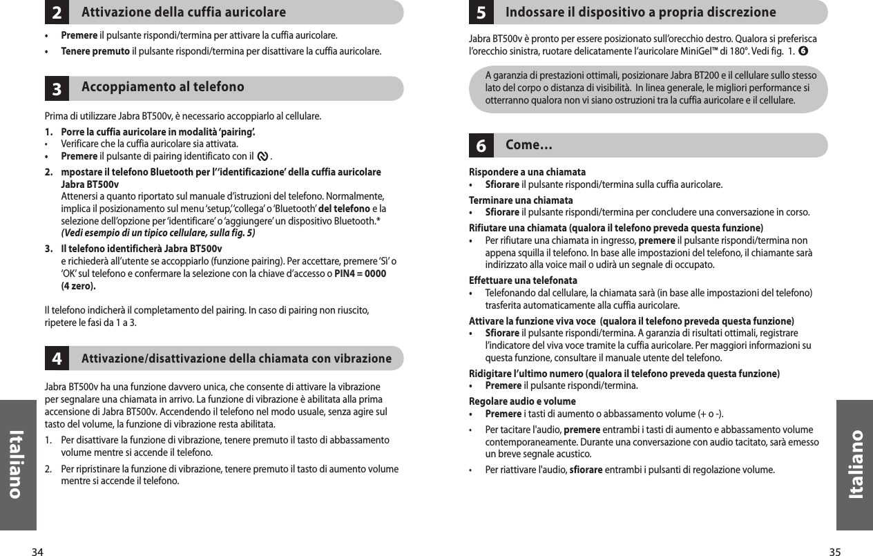 34Italiano35Italiano432Attivazione della cuffia auricolare •  Premere il pulsante rispondi/termina per attivare la cuffia auricolare. •  Tenere premuto il pulsante rispondi/termina per disattivare la cuffia auricolare. Accoppiamento al telefono  Prima di utilizzare Jabra BT500v, è necessario accoppiarlo al cellulare.1.   Porre la cuffia auricolare in modalità ‘pairing’.•  Verificare che la cuffia auricolare sia attivata.•  Premere il pulsante di pairing identificato con il        . 2.    mpostare il telefono Bluetooth per l’‘identificazione’ della cuffia auricolare Jabra BT500v   Attenersi a quanto riportato sul manuale d’istruzioni del telefono. Normalmente, implica il posizionamento sul menu ‘setup,’ ‘collega’ o ‘Bluetooth’ del telefono e la selezione dell’opzione per ‘identificare’ o ‘aggiungere’ un dispositivo Bluetooth.*  (Vedi esempio di un tipico cellulare, sulla fig. 5)3.   Il telefono identificherà Jabra BT500v   e richiederà all’utente se accoppiarlo (funzione pairing). Per accettare, premere ‘Sì’ o ‘OK’ sul telefono e confermare la selezione con la chiave d’accesso o PIN4 = 0000 (4 zero).Il telefono indicherà il completamento del pairing. In caso di pairing non riuscito,ripetere le fasi da 1 a 3. Attivazione/disattivazione della chiamata con vibrazioneJabra BT500v ha una funzione davvero unica, che consente di attivare la vibrazione per segnalare una chiamata in arrivo. La funzione di vibrazione è abilitata alla prima accensione di Jabra BT500v. Accendendo il telefono nel modo usuale, senza agire sul tasto del volume, la funzione di vibrazione resta abilitata.1.  Per disattivare la funzione di vibrazione, tenere premuto il tasto di abbassamento volume mentre si accende il telefono.2.   Per ripristinare la funzione di vibrazione, tenere premuto il tasto di aumento volume mentre si accende il telefono. 65Indossare il dispositivo a propria discrezioneJabra BT500v è pronto per essere posizionato sull’orecchio destro. Qualora si preferisca l’orecchio sinistra, ruotare delicatamente l’auricolare MiniGel™ di 180°. Vedi fig.  1.   A garanzia di prestazioni ottimali, posizionare Jabra BT200 e il cellulare sullo stesso lato del corpo o distanza di visibilità.  In linea generale, le migliori performance si otterranno qualora non vi siano ostruzioni tra la cuffia auricolare e il cellulare.Come…Rispondere a una chiamata• Sfiorare il pulsante rispondi/termina sulla cuffia auricolare. Terminare una chiamata•  Sfiorare il pulsante rispondi/termina per concludere una conversazione in corso.Rifiutare una chiamata (qualora il telefono preveda questa funzione)•   Per rifiutare una chiamata in ingresso, premere il pulsante rispondi/termina non appena squilla il telefono. In base alle impostazioni del telefono, il chiamante sarà indirizzato alla voice mail o udirà un segnale di occupato.Effettuare una telefonata•   Telefonando dal cellulare, la chiamata sarà (in base alle impostazioni del telefono) trasferita automaticamente alla cuffia auricolare.Attivare la funzione viva voce  (qualora il telefono preveda questa funzione)•   Sfiorare il pulsante rispondi/termina. A garanzia di risultati ottimali, registrare l’indicatore del viva voce tramite la cuffia auricolare. Per maggiori informazioni su questa funzione, consultare il manuale utente del telefono.Ridigitare l’ultimo numero (qualora il telefono preveda questa funzione)•  Premere il pulsante rispondi/termina. Regolare audio e volume•  Premere i tasti di aumento o abbassamento volume (+ o -).•   Per tacitare l&apos;audio, premere entrambi i tasti di aumento e abbassamento volume contemporaneamente. Durante una conversazione con audio tacitato, sarà emesso un breve segnale acustico.•  Per riattivare l&apos;audio, sfiorare entrambi i pulsanti di regolazione volume. 