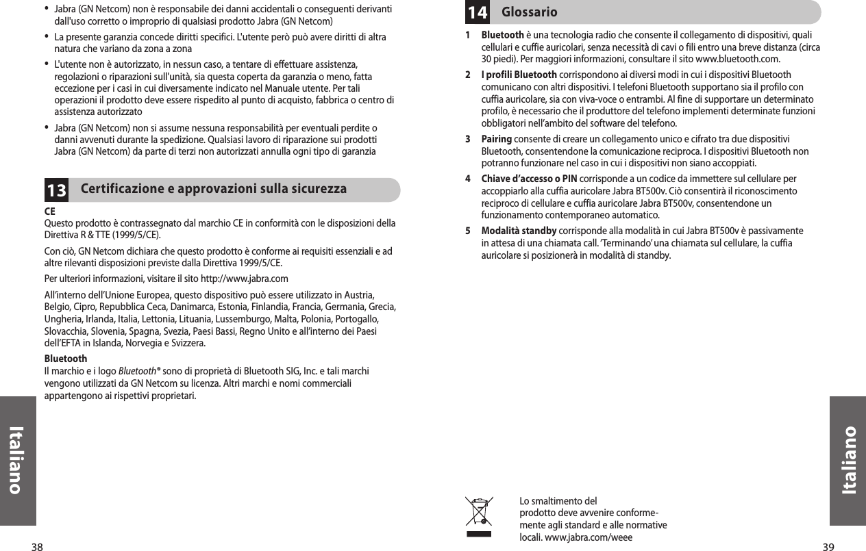 38Italiano39Italiano13•  Jabra (GN Netcom) non è responsabile dei danni accidentali o conseguenti derivanti dall&apos;uso corretto o improprio di qualsiasi prodotto Jabra (GN Netcom)•  La presente garanzia concede diritti specifici. L&apos;utente però può avere diritti di altra natura che variano da zona a zona•  L&apos;utente non è autorizzato, in nessun caso, a tentare di effettuare assistenza, regolazioni o riparazioni sull&apos;unità, sia questa coperta da garanzia o meno, fatta eccezione per i casi in cui diversamente indicato nel Manuale utente. Per tali operazioni il prodotto deve essere rispedito al punto di acquisto, fabbrica o centro di assistenza autorizzato•  Jabra (GN Netcom) non si assume nessuna responsabilità per eventuali perdite o danni avvenuti durante la spedizione. Qualsiasi lavoro di riparazione sui prodotti Jabra (GN Netcom) da parte di terzi non autorizzati annulla ogni tipo di garanziaCertificazione e approvazioni sulla sicurezza CEQuesto prodotto è contrassegnato dal marchio CE in conformità con le disposizioni della Direttiva R &amp; TTE (1999/5/CE).Con ciò, GN Netcom dichiara che questo prodotto è conforme ai requisiti essenziali e ad altre rilevanti disposizioni previste dalla Direttiva 1999/5/CE.Per ulteriori informazioni, visitare il sito http://www.jabra.comAll’interno dell’Unione Europea, questo dispositivo può essere utilizzato in Austria, Belgio, Cipro, Repubblica Ceca, Danimarca, Estonia, Finlandia, Francia, Germania, Grecia, Ungheria, Irlanda, Italia, Lettonia, Lituania, Lussemburgo, Malta, Polonia, Portogallo, Slovacchia, Slovenia, Spagna, Svezia, Paesi Bassi, Regno Unito e all’interno dei Paesi dell’EFTA in Islanda, Norvegia e Svizzera.BluetoothIl marchio e i logo Bluetooth® sono di proprietà di Bluetooth SIG, Inc. e tali marchi vengono utilizzati da GN Netcom su licenza. Altri marchi e nomi commerciali appartengono ai rispettivi proprietari.Lo smaltimento delprodotto deve avvenire conforme-mente agli standard e alle normative locali. www.jabra.com/weee14Glossario 1   Bluetooth è una tecnologia radio che consente il collegamento di dispositivi, quali cellulari e cuffie auricolari, senza necessità di cavi o fili entro una breve distanza (circa 30 piedi). Per maggiori informazioni, consultare il sito www.bluetooth.com.2   I profili Bluetooth corrispondono ai diversi modi in cui i dispositivi Bluetooth comunicano con altri dispositivi. I telefoni Bluetooth supportano sia il profilo con cuffia auricolare, sia con viva-voce o entrambi. Al fine di supportare un determinato profilo, è necessario che il produttore del telefono implementi determinate funzioni obbligatori nell’ambito del software del telefono. 3   Pairing consente di creare un collegamento unico e cifrato tra due dispositivi Bluetooth, consentendone la comunicazione reciproca. I dispositivi Bluetooth non potranno funzionare nel caso in cui i dispositivi non siano accoppiati.4   Chiave d’accesso o PIN corrisponde a un codice da immettere sul cellulare per accoppiarlo alla cuffia auricolare Jabra BT500v. Ciò consentirà il riconoscimento reciproco di cellulare e cuffia auricolare Jabra BT500v, consentendone un funzionamento contemporaneo automatico.5   Modalità standby corrisponde alla modalità in cui Jabra BT500v è passivamente in attesa di una chiamata call. ‘Terminando’ una chiamata sul cellulare, la cuffia auricolare si posizionerà in modalità di standby.