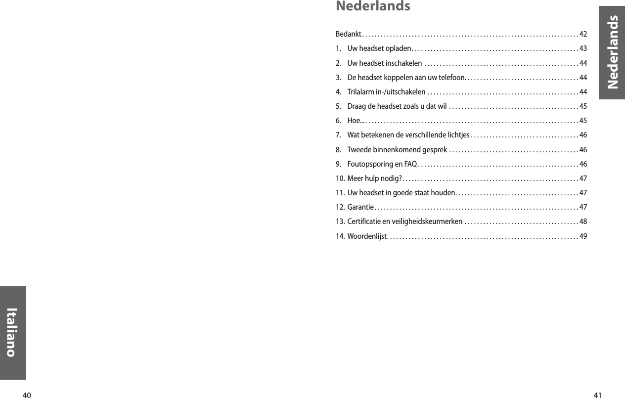 40Italiano41NederlandsNederlandsBedankt. . . . . . . . . . . . . . . . . . . . . . . . . . . . . . . . . . . . . . . . . . . . . . . . . . . . . . . . . . . . . . . . . . . . . . 421.  Uw headset opladen. . . . . . . . . . . . . . . . . . . . . . . . . . . . . . . . . . . . . . . . . . . . . . . . . . . . . . 432.  Uw headset inschakelen  . . . . . . . . . . . . . . . . . . . . . . . . . . . . . . . . . . . . . . . . . . . . . . . . . . 443.  De headset koppelen aan uw telefoon. . . . . . . . . . . . . . . . . . . . . . . . . . . . . . . . . . . . . 444.  Trilalarm in-/uitschakelen  . . . . . . . . . . . . . . . . . . . . . . . . . . . . . . . . . . . . . . . . . . . . . . . . . 445.  Draag de headset zoals u dat wil  . . . . . . . . . . . . . . . . . . . . . . . . . . . . . . . . . . . . . . . . . . 456.  Hoe.... . . . . . . . . . . . . . . . . . . . . . . . . . . . . . . . . . . . . . . . . . . . . . . . . . . . . . . . . . . . . . . . . . . . . 457.  Wat betekenen de verschillende lichtjes . . . . . . . . . . . . . . . . . . . . . . . . . . . . . . . . . . . 468.  Tweede binnenkomend gesprek  . . . . . . . . . . . . . . . . . . . . . . . . . . . . . . . . . . . . . . . . . . 469.  Foutopsporing en FAQ . . . . . . . . . . . . . . . . . . . . . . . . . . . . . . . . . . . . . . . . . . . . . . . . . . . . 4610. Meer hulp nodig?. . . . . . . . . . . . . . . . . . . . . . . . . . . . . . . . . . . . . . . . . . . . . . . . . . . . . . . . . 4711. Uw headset in goede staat houden. . . . . . . . . . . . . . . . . . . . . . . . . . . . . . . . . . . . . . . . 4712. Garantie. . . . . . . . . . . . . . . . . . . . . . . . . . . . . . . . . . . . . . . . . . . . . . . . . . . . . . . . . . . . . . . . . . 4713. Certificatie en veiligheidskeurmerken  . . . . . . . . . . . . . . . . . . . . . . . . . . . . . . . . . . . . . 4814.  Woordenlijst. . . . . . . . . . . . . . . . . . . . . . . . . . . . . . . . . . . . . . . . . . . . . . . . . . . . . . . . . . . . . . 49