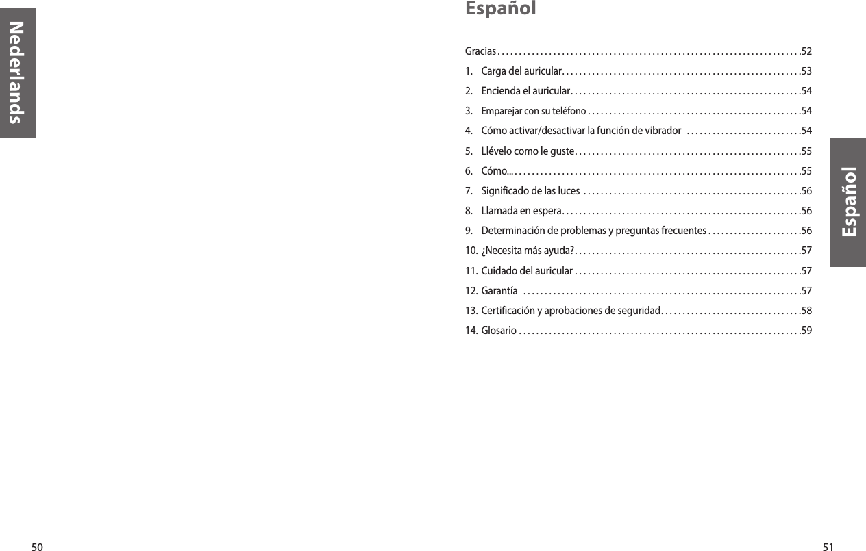 50Nederlands51EspañolEspañolGracias. . . . . . . . . . . . . . . . . . . . . . . . . . . . . . . . . . . . . . . . . . . . . . . . . . . . . . . . . . . . . . . . . . . . . . .521.  Carga del auricular. . . . . . . . . . . . . . . . . . . . . . . . . . . . . . . . . . . . . . . . . . . . . . . . . . . . . . . .532.  Encienda el auricular. . . . . . . . . . . . . . . . . . . . . . . . . . . . . . . . . . . . . . . . . . . . . . . . . . . . . .543.  Emparejar con su teléfono . . . . . . . . . . . . . . . . . . . . . . . . . . . . . . . . . . . . . . . . . . . . . . . . . .544.  Cómo activar/desactivar la función de vibrador   . . . . . . . . . . . . . . . . . . . . . . . . . . .545.  Llévelo como le guste. . . . . . . . . . . . . . . . . . . . . . . . . . . . . . . . . . . . . . . . . . . . . . . . . . . . .556.  Cómo... . . . . . . . . . . . . . . . . . . . . . . . . . . . . . . . . . . . . . . . . . . . . . . . . . . . . . . . . . . . . . . . . . . .557.  Significado de las luces  . . . . . . . . . . . . . . . . . . . . . . . . . . . . . . . . . . . . . . . . . . . . . . . . . . .568.  Llamada en espera. . . . . . . . . . . . . . . . . . . . . . . . . . . . . . . . . . . . . . . . . . . . . . . . . . . . . . . .569.  Determinación de problemas y preguntas frecuentes . . . . . . . . . . . . . . . . . . . . . .5610. ¿Necesita más ayuda?. . . . . . . . . . . . . . . . . . . . . . . . . . . . . . . . . . . . . . . . . . . . . . . . . . . . .5711. Cuidado del auricular  . . . . . . . . . . . . . . . . . . . . . . . . . . . . . . . . . . . . . . . . . . . . . . . . . . . . .5712. Garantía   . . . . . . . . . . . . . . . . . . . . . . . . . . . . . . . . . . . . . . . . . . . . . . . . . . . . . . . . . . . . . . . . .5713. Certificación y aprobaciones de seguridad. . . . . . . . . . . . . . . . . . . . . . . . . . . . . . . . .5814. Glosario  . . . . . . . . . . . . . . . . . . . . . . . . . . . . . . . . . . . . . . . . . . . . . . . . . . . . . . . . . . . . . . . . . .59
