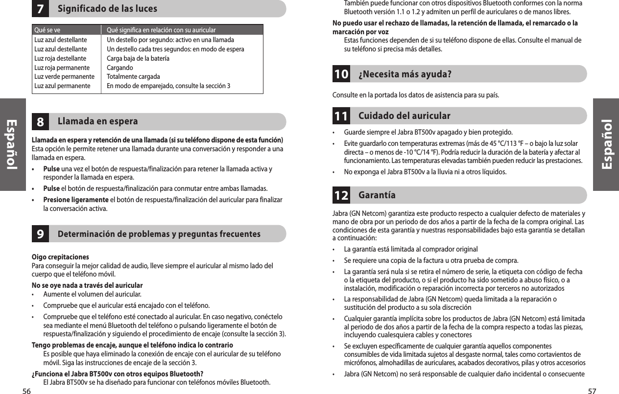 56Español57Español978Significado de las lucesLlamada en esperaLlamada en espera y retención de una llamada (si su teléfono dispone de esta función)Esta opción le permite retener una llamada durante una conversación y responder a una llamada en espera.•   Pulse una vez el botón de respuesta/finalización para retener la llamada activa y responder la llamada en espera.•  Pulse el botón de respuesta/finalización para conmutar entre ambas llamadas.•   Presione ligeramente el botón de respuesta/finalización del auricular para finalizar la conversación activa.Determinación de problemas y preguntas frecuentesOigo crepitacionesPara conseguir la mejor calidad de audio, lleve siempre el auricular al mismo lado del cuerpo que el teléfono móvil.No se oye nada a través del auricular •  Aumente el volumen del auricular.•  Compruebe que el auricular está encajado con el teléfono.•   Compruebe que el teléfono esté conectado al auricular. En caso negativo, conéctelo sea mediante el menú Bluetooth del teléfono o pulsando ligeramente el botón de respuesta/finalización y siguiendo el procedimiento de encaje (consulte la sección 3).Tengo problemas de encaje, aunque el teléfono indica lo contrario   Es posible que haya eliminado la conexión de encaje con el auricular de su teléfono móvil. Siga las instrucciones de encaje de la sección 3.¿Funciona el Jabra BT500v con otros equipos Bluetooth?   El Jabra BT500v se ha diseñado para funcionar con teléfonos móviles Bluetooth. Qué se ve  Qué significa en relación con su auricularLuz azul destellante  Un destello por segundo: activo en una llamadaLuz azul destellante  Un destello cada tres segundos: en modo de esperaLuz roja destellante  Carga baja de la bateríaLuz roja permanente  CargandoLuz verde permanente  Totalmente cargadaLuz azul permanente  En modo de emparejado, consulte la sección 3111012También puede funcionar con otros dispositivos Bluetooth conformes con la norma Bluetooth versión 1.1 o 1.2 y admiten un perfil de auriculares o de manos libres.No puedo usar el rechazo de llamadas, la retención de llamada, el remarcado o la marcación por voz   Estas funciones dependen de si su teléfono dispone de ellas. Consulte el manual de su teléfono si precisa más detalles.  ¿Necesita más ayuda? Consulte en la portada los datos de asistencia para su país.Cuidado del auricular•  Guarde siempre el Jabra BT500v apagado y bien protegido.•   Evite guardarlo con temperaturas extremas (más de 45 °C/113 °F – o bajo la luz solar directa – o menos de -10 °C/14 °F). Podría reducir la duración de la batería y afectar al funcionamiento. Las temperaturas elevadas también pueden reducir las prestaciones.•  No exponga el Jabra BT500v a la lluvia ni a otros líquidos.Garantía Jabra (GN Netcom) garantiza este producto respecto a cualquier defecto de materiales y mano de obra por un periodo de dos años a partir de la fecha de la compra original. Las condiciones de esta garantía y nuestras responsabilidades bajo esta garantía se detallan a continuación:•  La garantía está limitada al comprador original•   Se requiere una copia de la factura u otra prueba de compra. •   La garantía será nula si se retira el número de serie, la etiqueta con código de fecha o la etiqueta del producto, o si el producto ha sido sometido a abuso físico, o a instalación, modificación o reparación incorrecta por terceros no autorizados•   La responsabilidad de Jabra (GN Netcom) queda limitada a la reparación o sustitución del producto a su sola discreción•   Cualquier garantía implícita sobre los productos de Jabra (GN Netcom) está limitada al periodo de dos años a partir de la fecha de la compra respecto a todas las piezas, incluyendo cualesquiera cables y conectores•   Se excluyen específicamente de cualquier garantía aquellos componentes consumibles de vida limitada sujetos al desgaste normal, tales como cortavientos de micrófonos, almohadillas de auriculares, acabados decorativos, pilas y otros accesorios•   Jabra (GN Netcom) no será responsable de cualquier daño incidental o consecuente 