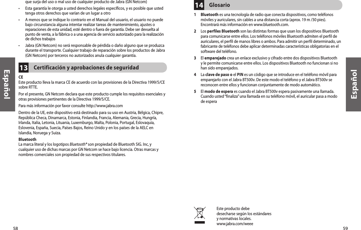 58Español59Español13que surja del uso o mal uso de cualquier producto de Jabra (GN Netcom)•   Esta garantía le otorga a usted derechos legales específicos, y es posible que usted tenga otros derechos que varían de un lugar a otro•   A menos que se indique lo contrario en el Manual del usuario, el usuario no puede bajo circunstancia alguna intentar realizar tareas de mantenimiento, ajustes o reparaciones de esta unidad, esté dentro o fuera de garantía. Debe ser devuelta al punto de venta, a la fábrica o a una agencia de servicio autorizado para la realización de dichos trabajos•   Jabra (GN Netcom) no será responsable de pérdida o daño alguno que se produzca durante el transporte. Cualquier trabajo de reparación sobre los productos de Jabra (GN Netcom) por terceros no autorizados anula cualquier garantía.Certificación y aprobaciones de seguridad CEEste producto lleva la marca CE de acuerdo con las provisiones de la Directiva 1999/5/CE sobre RTTE.Por el presente, GN Netcom declara que este producto cumple los requisitos esenciales y otras provisiones pertinentes de la Directiva 1999/5/CE.Para más información por favor consulte http://www.jabra.comDentro de la UE, este dispositivo está destinado para su uso en Austria, Bélgica, Chipre, República Checa, Dinamarca, Estonia, Finlandia, Francia, Alemania, Grecia, Hungría, Irlanda, Italia, Letonia, Lituania, Luxemburgo, Malta, Polonia, Portugal, Eslovaquia, Eslovenia, España, Suecia, Países Bajos, Reino Unido y en los países de la AELC en Islandia, Noruega y Suiza.BluetoothLa marca literal y los logotipos Bluetooth® son propiedad de Bluetooth SIG. Inc, y cualquier uso de dichas marcas por GN Netcom se hace bajo licencia. Otras marcas y nombres comerciales son propiedad de sus respectivos titulares.Este producto debedesecharse según los estándaresy normativas locales.www.jabra.com/weee14Glosario 1   Bluetooth es una tecnología de radio que conecta dispositivos, como teléfonos móviles y auriculares, sin cables a una distancia corta (aprox. 19 m /30 pies). Encontrará más información en www.bluetooth.com.2   Los perfiles Bluetooth son las distintas formas que usan los dispositivos Bluetooth para comunicarse entre ellos. Los teléfonos móviles Bluetooth admiten el perfil de auriculares, el perfil de manos libres o ambos. Para admitir un perfil determinado, un fabricante de teléfonos debe aplicar determinadas características obligatorias en el software del teléfono. 3   El emparejado crea un enlace exclusivo y cifrado entre dos dispositivos Bluetooth y le permite comunicarse entre ellos. Los dispositivos Bluetooth no funcionan si no han sido emparejados.4   La clave de paso o el PIN es un código que se introduce en el teléfono móvil para emparejarlo con el Jabra BT500v. De este modo el teléfono y el Jabra BT500v se reconocen entre ellos y funcionan conjuntamente de modo automático.5   El modo de espera es cuando el Jabra BT500v espera pasivamente una llamada. Cuando usted “finaliza” una llamada en su teléfono móvil, el auricular pasa a modo de espera