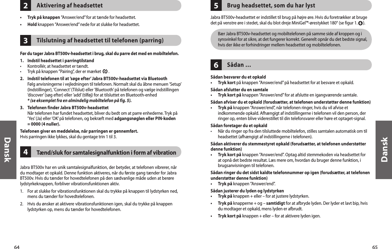 64Dansk65Dansk234Aktivering af headsettet•  Tryk på knappen ”Answer/end” for at tænde for headsettet. •  Hold knappen ”Answer/end” nede for at slukke for headsettet. Tilslutning af headsettet til telefonen (parring)Før du tager Jabra BT500v-headsettet i brug, skal du parre det med en mobiltelefon. 1.  Indstil headsettet i parringtilstand•  Kontrollér, at headsettet er tændt.•  Tryk på knappen ”Pairing”, der er mærket        . 2.   Indstil telefonen til at ’søge efter’ Jabra BT500v-headsettet via Bluetooth   Følg anvisningerne i vejledningen til telefonen. Normalt skal du åbne menuen ’Setup’ (Indstillinger), ’Connect’ (Tilslut) eller ’Bluetooth’ på telefonen og vælge indstillingen ’discover’ (søg efter) eller ’add’ (tilføj) for at tilsluttet en Bluetooth-enhed  * (se eksemplet fra en almindelig mobiltelefon på fig. 5).3.   Telefonen finder Jabra BT500v-headsettet   Når telefonen har fundet headsettet, bliver du bedt om at parre enhederne. Tryk på ’Yes’ (Ja) eller ’OK’ på telefonen, og bekræft med adgangsnøglen eller PIN-koden = 0000 (4 nuller).Telefonen giver en meddelelse, når parringen er gennemført.Hvis parringen ikke lykkes, skal du gentage trin 1 til 3. Tænd/sluk for samtalesignalfunktion i form af vibrationJabra BT500v har en unik samtalesignalfunktion, der betyder, at telefonen vibrerer, når du modtager et opkald. Denne funktion aktiveres, når du første gang tænder for Jabra BT500v. Hvis du tænder for hovedtelefonen på den sædvanlige måde uden at berøre lydstyrkeknappen, forbliver vibrationsfunktionen aktiv.1.  For at slukke for vibrationsfunktionen skal du trykke på knappen til lydstyrken ned, mens du tænder for hovedtelefonen.2.  Hvis du ønsker at aktivere vibrationsfunktionen igen, skal du trykke på knappen lydstyrken op, mens du tænder for hovedtelefonen.56Brug headsettet, som du har lystJabra BT500v-headsettet er indstillet til brug på højre øre. Hvis du foretrækker at bruge det på venstre øre i stedet, skal du blot dreje MiniGel™-ørestykket 180° (se figur 1.      ).   Bær Jabra BT500v-headsettet og mobiltelefonen på samme side af kroppen og i synsvinkel for at sikre, at det fungerer korrekt. Generelt opnår du det bedste signal, hvis der ikke er forhindringer mellem headsettet og mobiltelefonen.Sådan …Sådan besvarer du et opkald•  Tryk kort på knappen ”Answer/end” på headsettet for at besvare et opkald. Sådan afslutter du en samtale•  Tryk kort på knappen ”Answer/end” for at afslutte en igangværende samtale.Sådan afviser du et opkald (forudsætter, at telefonen understøtter denne funktion)•   Tryk på knappen ”Answer/end”, når telefonen ringer, hvis du vil afvise et indkommende opkald. Afhængigt af indstillingerne i telefonen vil den person, der ringer op, enten blive viderestillet til din telefonsvarer eller høre et optaget-signal.Sådan foretager du et opkald•   Når du ringer op fra den tilsluttede mobiltelefon, stilles samtalen automatisk om til headsettet (afhængigt af indstillingerne i telefonen).Sådan aktiverer du stemmestyret opkald (forudsætter, at telefonen understøtter denne funktion)•   Tryk kort på knappen ”Answer/end”. Optag altid stemmekoden via headsettet for at opnå det bedste resultat. Læs mere om, hvordan du bruger denne funktion, i brugsanvisningen til telefonen.Sådan ringer du det sidst kaldte telefonnummer op igen (forudsætter, at telefonen understøtter denne funktion)•  Tryk på knappen ”Answer/end”. Sådan justerer du lyden og lydstyrken •  Tryk på knappen + eller – for at justere lydstyrken.•   Tryk på knapperne + og – samtidigt for at afbryde lyden. Der lyder et lavt bip, hvis du modtager et opkald, mens lyden er afbrudt.•  Tryk kort på knappen + eller – for at aktivere lyden igen. 