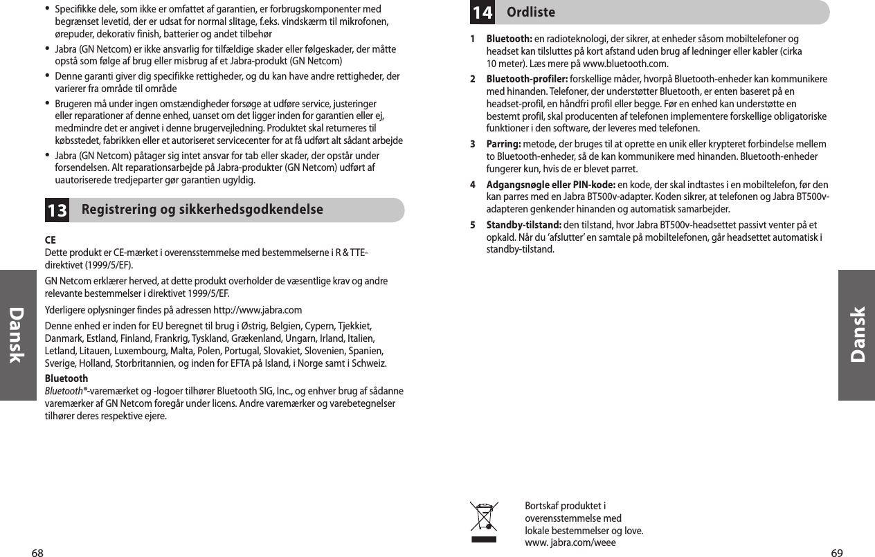 68Dansk69Dansk13•  Specifikke dele, som ikke er omfattet af garantien, er forbrugskomponenter med begrænset levetid, der er udsat for normal slitage, f.eks. vindskærm til mikrofonen, ørepuder, dekorativ finish, batterier og andet tilbehør•  Jabra (GN Netcom) er ikke ansvarlig for tilfældige skader eller følgeskader, der måtte opstå som følge af brug eller misbrug af et Jabra-produkt (GN Netcom)•  Denne garanti giver dig specifikke rettigheder, og du kan have andre rettigheder, der varierer fra område til område•  Brugeren må under ingen omstændigheder forsøge at udføre service, justeringer eller reparationer af denne enhed, uanset om det ligger inden for garantien eller ej, medmindre det er angivet i denne brugervejledning. Produktet skal returneres til købsstedet, fabrikken eller et autoriseret servicecenter for at få udført alt sådant arbejde•  Jabra (GN Netcom) påtager sig intet ansvar for tab eller skader, der opstår under forsendelsen. Alt reparationsarbejde på Jabra-produkter (GN Netcom) udført af uautoriserede tredjeparter gør garantien ugyldig.Registrering og sikkerhedsgodkendelseCEDette produkt er CE-mærket i overensstemmelse med bestemmelserne i R &amp; TTE-direktivet (1999/5/EF).GN Netcom erklærer herved, at dette produkt overholder de væsentlige krav og andre relevante bestemmelser i direktivet 1999/5/EF.Yderligere oplysninger findes på adressen http://www.jabra.comDenne enhed er inden for EU beregnet til brug i Østrig, Belgien, Cypern, Tjekkiet, Danmark, Estland, Finland, Frankrig, Tyskland, Grækenland, Ungarn, Irland, Italien, Letland, Litauen, Luxembourg, Malta, Polen, Portugal, Slovakiet, Slovenien, Spanien, Sverige, Holland, Storbritannien, og inden for EFTA på Island, i Norge samt i Schweiz.BluetoothBluetooth®-varemærket og -logoer tilhører Bluetooth SIG, Inc., og enhver brug af sådanne varemærker af GN Netcom foregår under licens. Andre varemærker og varebetegnelser tilhører deres respektive ejere.Bortskaf produktet ioverensstemmelse medlokale bestemmelser og love.www. jabra.com/weee14Ordliste1   Bluetooth: en radioteknologi, der sikrer, at enheder såsom mobiltelefoner og headset kan tilsluttes på kort afstand uden brug af ledninger eller kabler (cirka 10 meter). Læs mere på www.bluetooth.com.2   Bluetooth-profiler: forskellige måder, hvorpå Bluetooth-enheder kan kommunikere med hinanden. Telefoner, der understøtter Bluetooth, er enten baseret på en headset-profil, en håndfri profil eller begge. Før en enhed kan understøtte en bestemt profil, skal producenten af telefonen implementere forskellige obligatoriske funktioner i den software, der leveres med telefonen. 3   Parring: metode, der bruges til at oprette en unik eller krypteret forbindelse mellem to Bluetooth-enheder, så de kan kommunikere med hinanden. Bluetooth-enheder fungerer kun, hvis de er blevet parret.4   Adgangsnøgle eller PIN-kode: en kode, der skal indtastes i en mobiltelefon, før den kan parres med en Jabra BT500v-adapter. Koden sikrer, at telefonen og Jabra BT500v-adapteren genkender hinanden og automatisk samarbejder.5   Standby-tilstand: den tilstand, hvor Jabra BT500v-headsettet passivt venter på et opkald. Når du ’afslutter’ en samtale på mobiltelefonen, går headsettet automatisk i standby-tilstand.