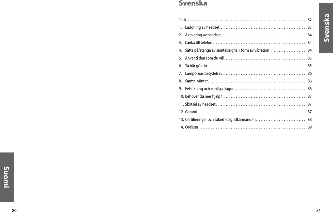 80Suomi81SvenskaSvenskaTack. . . . . . . . . . . . . . . . . . . . . . . . . . . . . . . . . . . . . . . . . . . . . . . . . . . . . . . . . . . . . . . . . . . . . . . . . 821.  Laddning av headset  . . . . . . . . . . . . . . . . . . . . . . . . . . . . . . . . . . . . . . . . . . . . . . . . . . . . 832.  Aktivering av headset. . . . . . . . . . . . . . . . . . . . . . . . . . . . . . . . . . . . . . . . . . . . . . . . . . . . 843.  Länka till telefon. . . . . . . . . . . . . . . . . . . . . . . . . . . . . . . . . . . . . . . . . . . . . . . . . . . . . . . . . 844.  Sätta på/stänga av samtalssignal i form av vibration  . . . . . . . . . . . . . . . . . . . . . . 845.  Använd den som du vill . . . . . . . . . . . . . . . . . . . . . . . . . . . . . . . . . . . . . . . . . . . . . . . . . . 856.  Så här gör du…. . . . . . . . . . . . . . . . . . . . . . . . . . . . . . . . . . . . . . . . . . . . . . . . . . . . . . . . . .  857.  Lampornas betydelse . . . . . . . . . . . . . . . . . . . . . . . . . . . . . . . . . . . . . . . . . . . . . . . . . . . . 868.  Samtal väntar. . . . . . . . . . . . . . . . . . . . . . . . . . . . . . . . . . . . . . . . . . . . . . . . . . . . . . . . . . . . 869.  Felsökning och vanliga frågor . . . . . . . . . . . . . . . . . . . . . . . . . . . . . . . . . . . . . . . . . . . . 8610. Behöver du mer hjälp? . . . . . . . . . . . . . . . . . . . . . . . . . . . . . . . . . . . . . . . . . . . . . . . . . . . 8711. Skötsel av headset . . . . . . . . . . . . . . . . . . . . . . . . . . . . . . . . . . . . . . . . . . . . . . . . . . . . . . . 8712. Garanti . . . . . . . . . . . . . . . . . . . . . . . . . . . . . . . . . . . . . . . . . . . . . . . . . . . . . . . . . . . . . . . . . . 8713. Certifieringar och säkerhetsgodkännanden. . . . . . . . . . . . . . . . . . . . . . . . . . . . . . .  8814. Ordlista  . . . . . . . . . . . . . . . . . . . . . . . . . . . . . . . . . . . . . . . . . . . . . . . . . . . . . . . . . . . . . . . . . 89