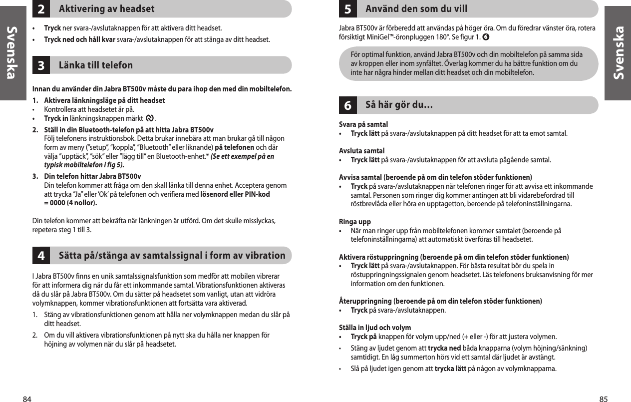 84Svenska85Svenska432Aktivering av headset•  Tryck ner svara-/avslutaknappen för att aktivera ditt headset. •  Tryck ned och håll kvar svara-/avslutaknappen för att stänga av ditt headset. Länka till telefonInnan du använder din Jabra BT500v måste du para ihop den med din mobiltelefon.1.   Aktivera länkningsläge på ditt headset•  Kontrollera att headsetet är på.•  Tryck in länkningsknappen märkt        . 2.   Ställ in din Bluetooth-telefon på att hitta Jabra BT500v Följ telefonens instruktionsbok. Detta brukar innebära att man brukar gå till någon form av meny (”setup”, ”koppla”, ”Bluetooth” eller liknande) på telefonen och där välja ”upptäck”, ”sök” eller ”lägg till” en Bluetooth-enhet.* (Se ett exempel på en typisk mobiltelefon i fig 5).3.   Din telefon hittar Jabra BT500v Din telefon kommer att fråga om den skall länka till denna enhet. Acceptera genom att trycka ”Ja” eller ‘Ok’ på telefonen och verifiera med lösenord eller PIN-kod  = 0000 (4 nollor).Din telefon kommer att bekräfta när länkningen är utförd. Om det skulle misslyckas,repetera steg 1 till 3. Sätta på/stänga av samtalssignal i form av vibrationI Jabra BT500v finns en unik samtalssignalsfunktion som medför att mobilen vibrerar för att informera dig när du får ett inkommande samtal. Vibrationsfunktionen aktiveras då du slår på Jabra BT500v. Om du sätter på headsetet som vanligt, utan att vidröra volymknappen, kommer vibrationsfunktionen att fortsätta vara aktiverad.1.  Stäng av vibrationsfunktionen genom att hålla ner volymknappen medan du slår på ditt headset.2.  Om du vill aktivera vibrationsfunktionen på nytt ska du hålla ner knappen för höjning av volymen när du slår på headsetet.65Använd den som du villJabra BT500v är förberedd att användas på höger öra. Om du föredrar vänster öra, rotera försiktigt MiniGel™-öronpluggen 180°. Se figur 1.    För optimal funktion, använd Jabra BT500v och din mobiltelefon på samma sida av kroppen eller inom synfältet. Överlag kommer du ha bättre funktion om du inte har några hinder mellan ditt headset och din mobiltelefon.Så här gör du…Svara på samtal•  Tryck lätt på svara-/avslutaknappen på ditt headset för att ta emot samtal. Avsluta samtal•  Tryck lätt på svara-/avslutaknappen för att avsluta pågående samtal.Avvisa samtal (beroende på om din telefon stöder funktionen)•   Tryck på svara-/avslutaknappen när telefonen ringer för att avvisa ett inkommande samtal. Personen som ringer dig kommer antingen att bli vidarebefordrad till röstbrevlåda eller höra en upptagetton, beroende på telefoninställningarna.Ringa upp•   När man ringer upp från mobiltelefonen kommer samtalet (beroende på telefoninställningarna) att automatiskt överföras till headsetet.Aktivera röstuppringning (beroende på om din telefon stöder funktionen)•   Tryck lätt på svara-/avslutaknappen. För bästa resultat bör du spela in röstuppringningssignalen genom headsetet. Läs telefonens bruksanvisning för mer information om den funktionen.Återuppringning (beroende på om din telefon stöder funktionen)•  Tryck på svara-/avslutaknappen. Ställa in ljud och volym•  Tryck på knappen för volym upp/ned (+ eller -) för att justera volymen.•   Stäng av ljudet genom att trycka ned båda knapparna (volym höjning/sänkning) samtidigt. En låg summerton hörs vid ett samtal där ljudet är avstängt.•  Slå på ljudet igen genom att trycka lätt på någon av volymknapparna.  