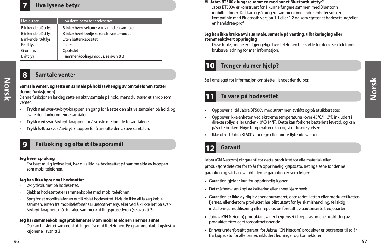 96Norsk97Norsk978Hva lysene betyrSamtale venterSamtale venter, og sette en samtale på hold (avhengig av om telefonen støtter denne funksjonen)Denne funksjonen lar deg sette en aktiv samtale på hold, mens du svarer et anrop som venter.•   Trykk ned svar-/avbryt-knappen én gang for å sette den aktive samtalen på hold, og svare den innkommende samtalen.•  Trykk ned svar-/avbryt-knappen for å veksle mellom de to samtalene.•  Trykk lett på svar-/avbryt-knappen for å avslutte den aktive samtalen.Feilsøking og ofte stilte spørsmålJeg hører spraking   For best mulig lydkvalitet, bør du alltid ha hodesettet på samme side av kroppen som mobiltelefonen.Jeg kan ikke høre noe i hodesettet•  Øk lydvolumet på hodesettet.•  Sjekk at hodesettet er sammenkoblet med mobiltelefonen.•   Sørg for at mobiltelefonen er tilkoblet hodesettet. Hvis de ikke vil la seg koble sammen, enten fra mobiltelefonens Bluetooth-meny, eller ved å klikke lett på svar-/avbryt-knappen, må du følge sammenkoblingsprosedyren (se avsnitt 3).Jeg har sammenkoblingsproblemer selv om mobiltelefonen sier noe annet   Du kan ha slettet sammenkoblingen fra mobiltelefonen. Følg sammenkoblingsinstruksjonene i avsnitt 3. Hva du ser  Hva dette betyr for hodesettetBlinkende blått lys  Blinker hvert sekund: Aktiv med en samtaleBlinkende blått lys  Blinker hvert tredje sekund: I ventemodusBlinkende rødt lys   Liten batterikapasitetRødt lys  LaderGrønt lys  OppladetBlått lys  I sammenkoblingsmodus, se avsnitt 3111012Vil Jabra BT500v fungere sammen med annet Bluetooth-utstyr?   Jabra BT500v er konstruert for å kunne fungere sammen med Bluetooth mobiltelefoner. Det kan også fungere sammen med andre enheter som er kompatible med Bluetooth versjon 1.1 eller 1.2 og som støtter et hodesett- og/eller en handsfree-profil.Jeg kan ikke bruke avvis samtale, samtale på venting, tilbakeringing eller stemmeaktivert oppringing   Disse funksjonene er tilgjengelige hvis telefonen har støtte for dem. Se i telefonens brukerveiledning for mer informasjon.Trenger du mer hjelp?Se i omslaget for informasjon om støtte i landet der du bor.Ta vare på hodesettet•  Oppbevar alltid Jabra BT500v med strømmen avslått og på et sikkert sted.•   Oppbevar ikke enheten ved ekstreme temperaturer (over 45°C/113°F, inkludert i direkte sollys, eller under -10°C/14°F). Dette kan forkorte batteriets levetid, og kan påvirke bruken. Høye temperaturer kan også redusere ytelsen.•  Ikke utsett Jabra BT500v for regn eller andre flytende væsker.GarantiJabra (GN Netcom) gir garanti for dette produktet for alle material- eller produksjonsdefekter for to år fra opprinnelig kjøpsdato. Betingelsene for denne garantien og vårt ansvar iht. denne garantien er som følger:•  Garantien gjelder kun for opprinnelig kjøper•  Det må fremvises kopi av kvittering eller annet kjøpsbevis. •  Garantien er ikke gyldig hvis serienummeret, datokodetiketten eller produktetiketten fjernes, eller dersom produktet har blitt utsatt for fysisk mishandling, feilaktig installering, modifisering eller reparasjon foretatt av uautoriserte tredjeparter•  Jabras (GN Netcom) produktansvar er begrenset til reparasjon eller utskifting av produktet etter eget forgodtbefinnende•  Enhver underforstått garanti for Jabras (GN Netcom) produkter er begrenset til to år fra kjøpsdato for alle parter, inkludert ledninger og konnektorer