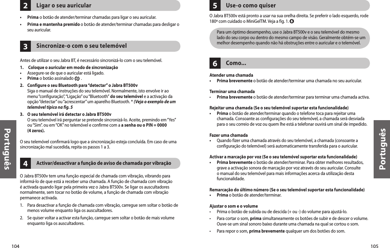 104Português105Português234Ligar o seu auricular•  Prima o botão de atender/terminar chamadas para ligar o seu auricular. •   Prima e mantenha premido o botão de atender/terminar chamadas para desligar o seu auricular.  Sincronize-o com o seu telemóvelAntes de utilizar o seu Jabra BT, é necessário sincronizá-lo com o seu telemóvel.1.   Coloque o auricular em modo de sincronização•  Assegure-se de que o auricular está ligado.•  Prima o botão assinalado        . 2.    Configure o seu Bluetooth para “detectar” o Jabra BT500v Siga o manual de instruções do seu telemóvel. Normalmente, isto envolve ir ao menu “configuração”, “Ligação” ou “Bluetooth” do seu telemóvel e a activação da opção “detectar” ou “acrescentar” um aparelho Bluetooth. * (Veja o exemplo de um telemóvel típico na fig. 53.   O seu telemóvel irá detectar o Jabra BT500v O seu telemóvel irá perguntar se pretende sincronizá-lo. Aceite, premindo em “Yes” ou “Sim”. ou em “OK” no telemóvel e confirme com a a senha ou o PIN = 0000 (4 zeros).O seu telemóvel confirmará logo que a sincronização esteja concluída. Em caso de uma sincronização mal sucedida, repita os passos 1 a 3. Activar/desactivar a função de aviso de chamada por vibraçãoO Jabra BT500v tem uma função especial de chamada com vibração, vibrando para informá-lo de que está a receber uma chamada. A função de chamada com vibração é activada quando ligar pela primeira vez o Jabra BT500v. Se ligar os auscultadores normalmente, sem tocar no botão de volume, a função de chamada com vibração permanece activada.1.  Para desactivar a função de chamada com vibração, carregue sem soltar o botão de menos volume enquanto liga os auscultadores.2.   Se quiser voltar a activar esta função, carregue sem soltar o botão de mais volume enquanto liga os auscultadores. 65Use-o como quiserO Jabra BT500v está pronto a usar na sua orelha direita. Se preferir o lado esquerdo, rode 180º com cuidado o MiniGelTM. Veja a fig. 1.   Para um óptimo desempenho, use o Jabra BT500v e o seu telemóvel do mesmo lado do seu corpo ou dentro do mesmo campo de visão. Geralmente obtém-se um melhor desempenho quando não há obstruções entre o auricular e o telemóvel. Como...Atender uma chamada•   Prima brevemente o botão de atender/terminar uma chamada no seu auricular. Terminar uma chamada•   Prima brevemente o botão de atender/terminar para terminar uma chamada activa.Rejeitar uma chamada (Se o seu telemóvel suportar esta funcionalidade)•   Prima o botão de atender/terminar quando o telefone toca para rejeitar uma chamada. Consoante as configurações do seu telemóvel, a chamada será desviada para o seu correio de voz ou quem lhe está a telefonar ouvirá um sinal de impedido.Fazer uma chamada•   Quando fizer uma chamada através do seu telemóvel, a chamada (consoante a configuração do telemóvel) será automaticamente transferida para o auricular.Activar a marcação por voz (Se o seu telemóvel suportar esta funcionalidade)•   Prima brevemente o botão de atender/terminar. Para obter melhores resultados, grave a activação sonora de marcação por voz através do seu auricular. Consulte o manual do seu telemóvel para mais informações acerca da utilização desta funcionalidade.Remarcação do último número (Se o seu telemóvel suportar esta funcionalidade)•  Prima o botão de atender/terminar. Ajustar o som e o volume•  Prima o botão de subida ou de descida (+ ou -) do volume para ajustá-lo.•   Para cortar o som, prima simultaneamente os botões de subir e de descer o volume. Ouve-se um sinal sonoro baixo durante uma chamada na qual se cortou o som.•  Para repor o som, prima brevemente qualquer um dos botões do som. 