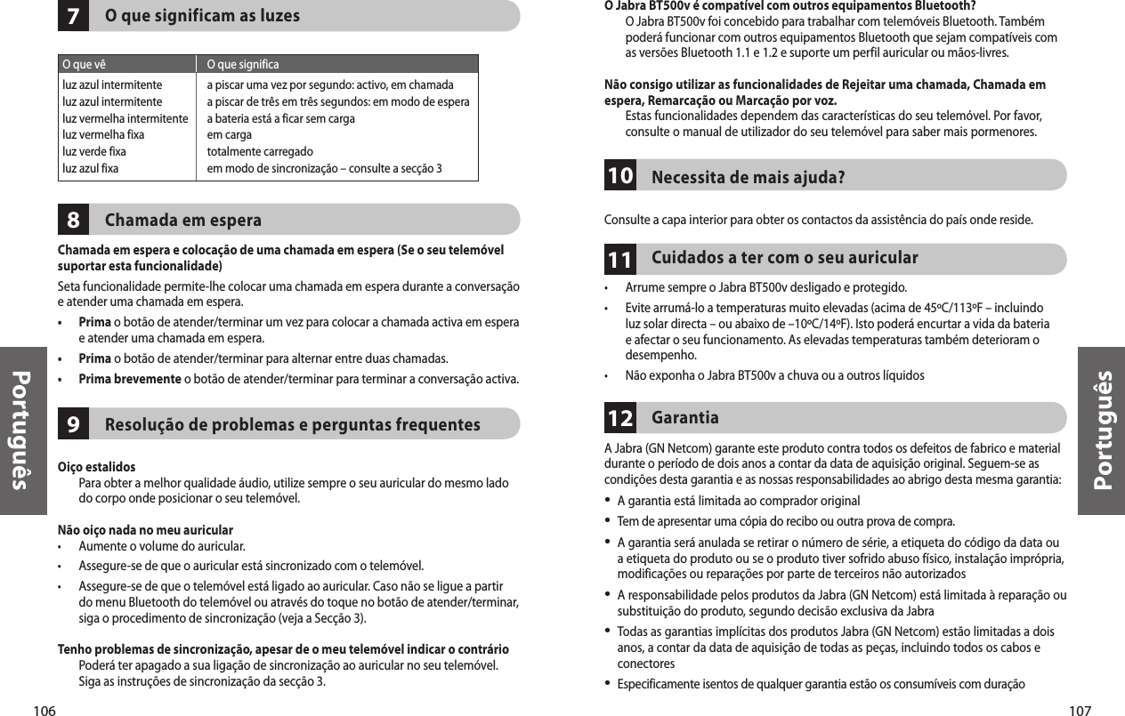 106Português107Português978O que significam as luzesChamada em esperaChamada em espera e colocação de uma chamada em espera (Se o seu telemóvel suportar esta funcionalidade)Seta funcionalidade permite-lhe colocar uma chamada em espera durante a conversação e atender uma chamada em espera.•   Prima o botão de atender/terminar um vez para colocar a chamada activa em espera e atender uma chamada em espera.•  Prima o botão de atender/terminar para alternar entre duas chamadas.•  Prima brevemente o botão de atender/terminar para terminar a conversação activa.Resolução de problemas e perguntas frequentes Oiço estalidos   Para obter a melhor qualidade áudio, utilize sempre o seu auricular do mesmo lado do corpo onde posicionar o seu telemóvel.Não oiço nada no meu auricular •  Aumente o volume do auricular.•  Assegure-se de que o auricular está sincronizado com o telemóvel.•   Assegure-se de que o telemóvel está ligado ao auricular. Caso não se ligue a partir do menu Bluetooth do telemóvel ou através do toque no botão de atender/terminar, siga o procedimento de sincronização (veja a Secção 3).Tenho problemas de sincronização, apesar de o meu telemóvel indicar o contrário   Poderá ter apagado a sua ligação de sincronização ao auricular no seu telemóvel. Siga as instruções de sincronização da secção 3. O que vê  O que significaluz azul intermitente  a piscar uma vez por segundo: activo, em chamadaluz azul intermitente  a piscar de três em três segundos: em modo de esperaluz vermelha intermitente  a bateria está a ficar sem cargaluz vermelha fixa  em cargaluz verde fixa  totalmente carregadoluz azul fixa  em modo de sincronização – consulte a secção 3111012O Jabra BT500v é compatível com outros equipamentos Bluetooth?   O Jabra BT500v foi concebido para trabalhar com telemóveis Bluetooth. Também poderá funcionar com outros equipamentos Bluetooth que sejam compatíveis com as versões Bluetooth 1.1 e 1.2 e suporte um perfil auricular ou mãos-livres.Não consigo utilizar as funcionalidades de Rejeitar uma chamada, Chamada em espera, Remarcação ou Marcação por voz.   Estas funcionalidades dependem das características do seu telemóvel. Por favor, consulte o manual de utilizador do seu telemóvel para saber mais pormenores.Necessita de mais ajuda?Consulte a capa interior para obter os contactos da assistência do país onde reside. Cuidados a ter com o seu auricular •  Arrume sempre o Jabra BT500v desligado e protegido.•   Evite arrumá-lo a temperaturas muito elevadas (acima de 45ºC/113ºF – incluindo luz solar directa – ou abaixo de –10ºC/14ºF). Isto poderá encurtar a vida da bateria e afectar o seu funcionamento. As elevadas temperaturas também deterioram o desempenho.•  Não exponha o Jabra BT500v a chuva ou a outros líquidosGarantia A Jabra (GN Netcom) garante este produto contra todos os defeitos de fabrico e material durante o período de dois anos a contar da data de aquisição original. Seguem-se as condições desta garantia e as nossas responsabilidades ao abrigo desta mesma garantia:•  A garantia está limitada ao comprador original•   Tem de apresentar uma cópia do recibo ou outra prova de compra. •  A garantia será anulada se retirar o número de série, a etiqueta do código da data ou a etiqueta do produto ou se o produto tiver sofrido abuso físico, instalação imprópria, modificações ou reparações por parte de terceiros não autorizados•  A responsabilidade pelos produtos da Jabra (GN Netcom) está limitada à reparação ou substituição do produto, segundo decisão exclusiva da Jabra•   Todas as garantias implícitas dos produtos Jabra (GN Netcom) estão limitadas a dois anos, a contar da data de aquisição de todas as peças, incluindo todos os cabos e conectores•   Especificamente isentos de qualquer garantia estão os consumíveis com duração 