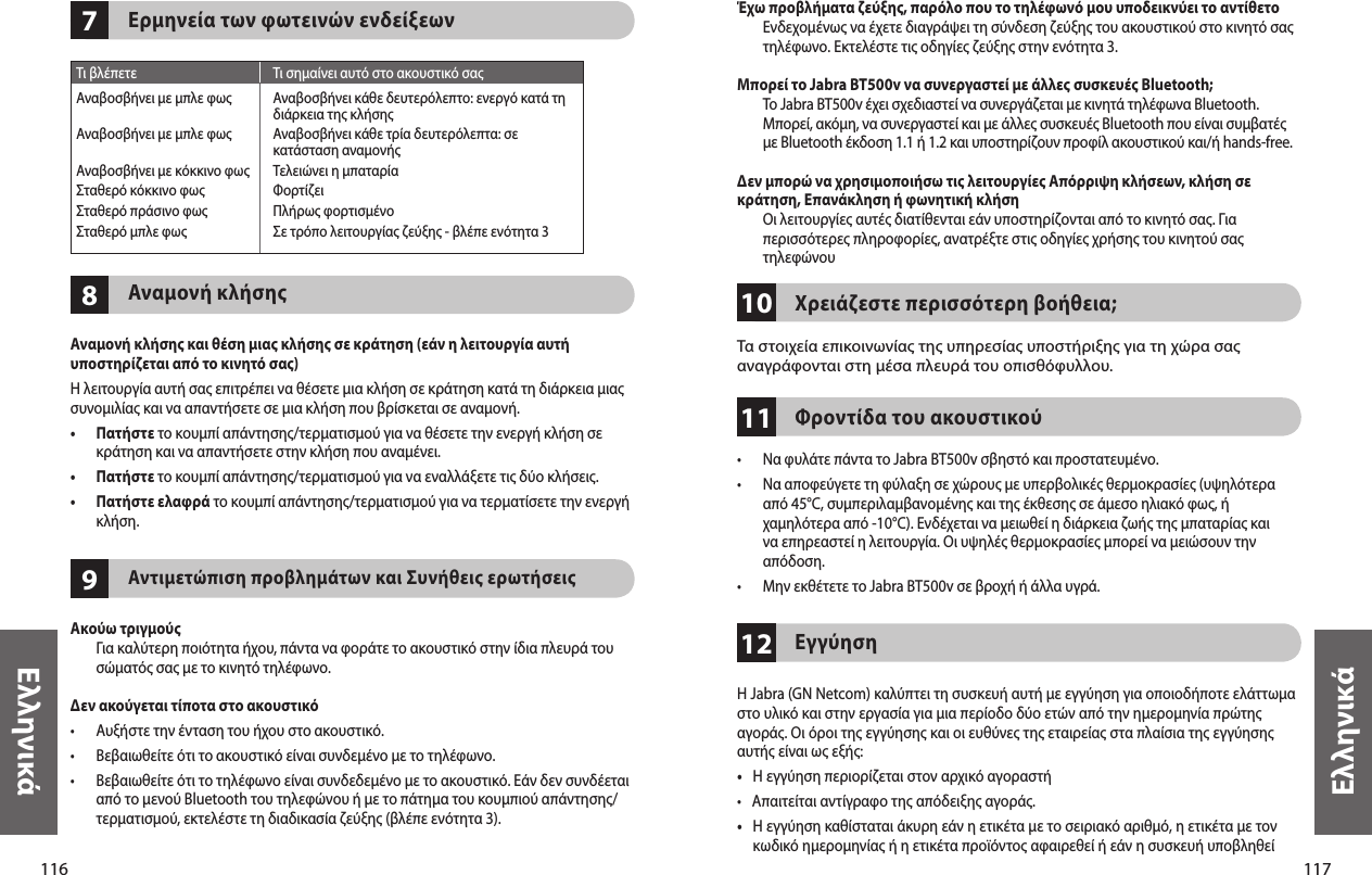 116Ελληνικά117Ελληνικά978Ερμηνεία των φωτεινών ενδείξεωνΑναμονή κλήσηςΑναμονή κλήσης και θέση μιας κλήσης σε κράτηση (εάν η λειτουργία αυτή υποστηρίζεται από το κινητό σας)Η λειτουργία αυτή σας επιτρέπει να θέσετε μια κλήση σε κράτηση κατά τη διάρκεια μιας συνομιλίας και να απαντήσετε σε μια κλήση που βρίσκεται σε αναμονή.•   Πατήστε το κουμπί απάντησης/τερματισμού για να θέσετε την ενεργή κλήση σε κράτηση και να απαντήσετε στην κλήση που αναμένει.•  Πατήστε το κουμπί απάντησης/τερματισμού για να εναλλάξετε τις δύο κλήσεις.•   Πατήστε ελαφρά το κουμπί απάντησης/τερματισμού για να τερματίσετε την ενεργή κλήση.Αντιμετώπιση προβλημάτων και Συνήθεις ερωτήσειςΑκούω τριγμούς   Για καλύτερη ποιότητα ήχου, πάντα να φοράτε το ακουστικό στην ίδια πλευρά του σώματός σας με το κινητό τηλέφωνο.Δεν ακούγεται τίποτα στο ακουστικό•  Αυξήστε την ένταση του ήχου στο ακουστικό.•  Βεβαιωθείτε ότι το ακουστικό είναι συνδεμένο με το τηλέφωνο.•   Βεβαιωθείτε ότι το τηλέφωνο είναι συνδεδεμένο με το ακουστικό. Εάν δεν συνδέεται από το μενού Bluetooth του τηλεφώνου ή με το πάτημα του κουμπιού απάντησης/τερματισμού, εκτελέστε τη διαδικασία ζεύξης (βλέπε ενότητα 3).  Τι βλέπετε  Τι σημαίνει αυτό στο ακουστικό σαςΑναβοσβήνει με μπλε φως  Αναβοσβήνει κάθε δευτερόλεπτο: ενεργό κατά τη    διάρκεια της κλήσηςΑναβοσβήνει με μπλε φως  Αναβοσβήνει κάθε τρία δευτερόλεπτα: σε   κατάσταση αναμονήςΑναβοσβήνει με κόκκινο φως  Τελειώνει η μπαταρίαΣταθερό κόκκινο φως  ΦορτίζειΣταθερό πράσινο φως  Πλήρως φορτισμένοΣταθερό μπλε φως  Σε τρόπο λειτουργίας ζεύξης - βλέπε ενότητα 3101211Έχω προβλήματα ζεύξης, παρόλο που το τηλέφωνό μου υποδεικνύει το αντίθετο   Ενδεχομένως να έχετε διαγράψει τη σύνδεση ζεύξης του ακουστικού στο κινητό σας τηλέφωνο. Εκτελέστε τις οδηγίες ζεύξης στην ενότητα 3. Μπορεί το Jabra BT500v να συνεργαστεί με άλλες συσκευές Bluetooth;   Το Jabra BT500v έχει σχεδιαστεί να συνεργάζεται με κινητά τηλέφωνα Bluetooth. Μπορεί, ακόμη, να συνεργαστεί και με άλλες συσκευές Bluetooth που είναι συμβατές με Βluetooth έκδοση 1.1 ή 1.2 και υποστηρίζουν προφίλ ακουστικού και/ή hands-free.Δεν μπορώ να χρησιμοποιήσω τις λειτουργίες Απόρριψη κλήσεων, κλήση σε κράτηση, Επανάκληση ή φωνητική κλήση   Οι λειτουργίες αυτές διατίθενται εάν υποστηρίζονται από το κινητό σας. Για περισσότερες πληροφορίες, ανατρέξτε στις οδηγίες χρήσης του κινητού σας τηλεφώνου  Χρειάζεστε περισσότερη βοήθεια;Τα στοιχεία επικοινωνίας της υπηρεσίας υποστήριξης για τη χώρα σας αναγράφονται στη μέσα πλευρά του οπισθόφυλλου.Φροντίδα του ακουστικού•  Να φυλάτε πάντα το Jabra BT500v σβηστό και προστατευμένο.•   Να αποφεύγετε τη φύλαξη σε χώρους με υπερβολικές θερμοκρασίες (υψηλότερα από 45°C, συμπεριλαμβανομένης και της έκθεσης σε άμεσο ηλιακό φως, ή χαμηλότερα από -10°C). Ενδέχεται να μειωθεί η διάρκεια ζωής της μπαταρίας και να επηρεαστεί η λειτουργία. Οι υψηλές θερμοκρασίες μπορεί να μειώσουν την απόδοση.•  Μην εκθέτετε το Jabra BT500v σε βροχή ή άλλα υγρά.ΕγγύησηΗ Jabra (GN Netcom) καλύπτει τη συσκευή αυτή με εγγύηση για οποιοδήποτε ελάττωμα στο υλικό και στην εργασία για μια περίοδο δύο ετών από την ημερομηνία πρώτης αγοράς. Οι όροι της εγγύησης και οι ευθύνες της εταιρείας στα πλαίσια της εγγύησης αυτής είναι ως εξής:•    Η εγγύηση περιορίζεται στον αρχικό αγοραστή•    Απαιτείται αντίγραφο της απόδειξης αγοράς. •    Η εγγύηση καθίσταται άκυρη εάν η ετικέτα με το σειριακό αριθμό, η ετικέτα με τον κωδικό ημερομηνίας ή η ετικέτα προϊόντος αφαιρεθεί ή εάν η συσκευή υποβληθεί 