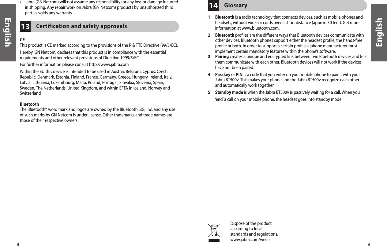8English9English1413Certification and safety approvalsCEThis product is CE marked according to the provisions of the R &amp; TTE Directive (99/5/EC).Hereby, GN Netcom, declares that this product is in compliance with the essential requirements and other relevant provisions of Directive 1999/5/EC.For further information please consult http://www.jabra.comWithin the EU this device is intended to be used in Austria, Belgium, Cyprus, Czech Republic, Denmark, Estonia, Finland, France, Germany, Greece, Hungary, Ireland, Italy, Latvia, Lithuania, Luxembourg, Malta, Poland, Portugal, Slovakia, Slovenia, Spain, Sweden, The Netherlands, United Kingdom, and within EFTA in Iceland, Norway and SwitzerlandBluetoothThe Bluetooth® word mark and logos are owned by the Bluetooth SIG, Inc. and any use of such marks by GN Netcom is under license. Other trademarks and trade names are those of their respective owners.Dispose of the productaccording to localstandards and regulations.www.jabra.com/weee•  Jabra (GN Netcom) will not assume any responsibility for any loss or damage incurred in shipping. Any repair work on Jabra (GN Netcom) products by unauthorized third parties voids any warrantyGlossary1   Bluetooth is a radio technology that connects devices, such as mobile phones and headsets, without wires or cords over a short distance (approx. 30 feet). Get more information at www.bluetooth.com.2   Bluetooth profiles are the different ways that Bluetooth devices communicate with other devices. Bluetooth phones support either the headset profile, the hands-free profile or both. In order to support a certain profile, a phone manufacturer must implement certain mandatory features within the phone’s software.3   Pairing creates a unique and encrypted link between two Bluetooth devices and lets them communicate with each other. Bluetooth devices will not work if the devices have not been paired.4   Passkey or PIN is a code that you enter on your mobile phone to pair it with your Jabra BT500v. This makes your phone and the Jabra BT500v recognize each other and automatically work together.5   Standby mode is when the Jabra BT500v is passively waiting for a call. When you ‘end’ a call on your mobile phone, the headset goes into standby mode.