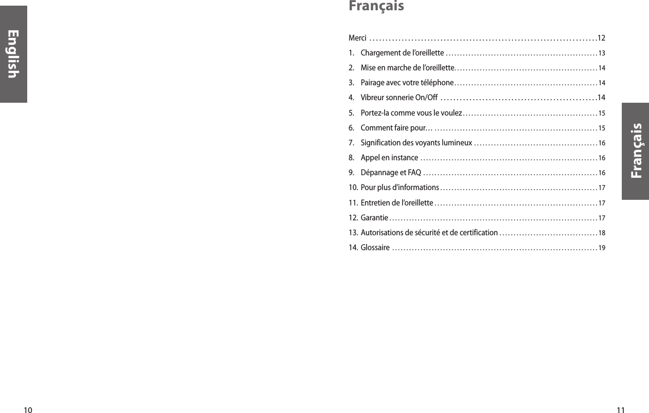 10English11FrançaisFrançaisMerci  . . . . . . . . . . . . . . . . . . . . . . . . . . . . . . . . . . . . . . . . . . . . . . . . . . . . . . . . . . . . . . . . . . . . . . .121.  Chargement de l’oreillette  . . . . . . . . . . . . . . . . . . . . . . . . . . . . . . . . . . . . . . . . . . . . . . . . . . . . . . 132.  Mise en marche de l’oreillette. . . . . . . . . . . . . . . . . . . . . . . . . . . . . . . . . . . . . . . . . . . . . . . . . . . 143.  Pairage avec votre téléphone. . . . . . . . . . . . . . . . . . . . . . . . . . . . . . . . . . . . . . . . . . . . . . . . . . . 144.  Vibreur sonnerie On/Off  . . . . . . . . . . . . . . . . . . . . . . . . . . . . . . . . . . . . . . . . . . . . . . . . .145.  Portez-la comme vous le voulez . . . . . . . . . . . . . . . . . . . . . . . . . . . . . . . . . . . . . . . . . . . . . . . . 156.  Comment faire pour…  . . . . . . . . . . . . . . . . . . . . . . . . . . . . . . . . . . . . . . . . . . . . . . . . . . . . . . . . . . 157.  Signification des voyants lumineux  . . . . . . . . . . . . . . . . . . . . . . . . . . . . . . . . . . . . . . . . . . . . 168.  Appel en instance  . . . . . . . . . . . . . . . . . . . . . . . . . . . . . . . . . . . . . . . . . . . . . . . . . . . . . . . . . . . . . . . 169.  Dépannage et FAQ  . . . . . . . . . . . . . . . . . . . . . . . . . . . . . . . . . . . . . . . . . . . . . . . . . . . . . . . . . . . . . . 1610. Pour plus d’informations . . . . . . . . . . . . . . . . . . . . . . . . . . . . . . . . . . . . . . . . . . . . . . . . . . . . . . . . 1711. Entretien de l’oreillette  . . . . . . . . . . . . . . . . . . . . . . . . . . . . . . . . . . . . . . . . . . . . . . . . . . . . . . . . . . 1712. Garantie  . . . . . . . . . . . . . . . . . . . . . . . . . . . . . . . . . . . . . . . . . . . . . . . . . . . . . . . . . . . . . . . . . . . . . . . . . . 1713. Autorisations de sécurité et de certification  . . . . . . . . . . . . . . . . . . . . . . . . . . . . . . . . . . . 1814.  Glossaire  . . . . . . . . . . . . . . . . . . . . . . . . . . . . . . . . . . . . . . . . . . . . . . . . . . . . . . . . . . . . . . . . . . . . . . . . . 19