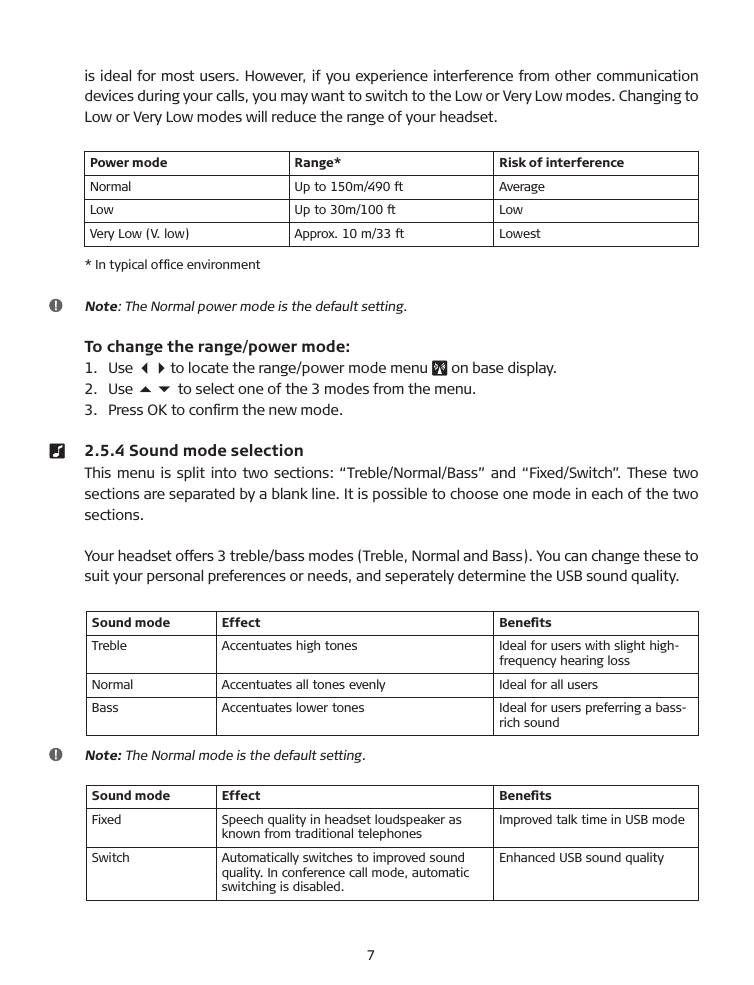is ideal for most users. However, if you experience interference from other communication devices during your calls, you may want to switch to the Low or Very Low modes. Changing to Low or Very Low modes will reduce the range of your headset.Power mode Range* Risk of interferenceNormal Up to 150m/490 ft AverageLow Up to 30m/100 ft LowVery Low (V. low) Approx. 10 m/33 ft Lowest* In typical ofﬁce environment   Note: The Normal power mode is the default setting.  To change the range/power mode:1.    Use 34 to locate the range/power mode menu   on base display.2.   Use 56 to select one of the 3 modes from the menu.3.   Press OK to conﬁrm the new mode.  2.5.4 Sound mode selection This menu is split into two sections: “Treble/Normal/�ass” and “Fixed/Switch”. These two sections are separated by a blank line. It is possible to choose one mode in each of the two sections. Your headset offers 3 treble/bass modes (Treble, Normal and �ass). You can change these to suit your personal preferences or needs, and seperately determine the US� sound quality.Sound mode Effect BeneﬁtsTreble Accentuates high tones Ideal for users with slight high- frequency hearing lossNormal Accentuates all tones evenly Ideal for all users�ass Accentuates lower tones Ideal for users preferring a bass-rich sound    Note: The Normal mode is the default setting.Sound mode Effect BeneﬁtsFixed Speech quality in headset loudspeaker as known from traditional telephonesImproved talk time in US� modeSwitch Automatically switches to improved sound quality. In conference call mode, automatic switching is disabled.Enhanced US� sound quality 7