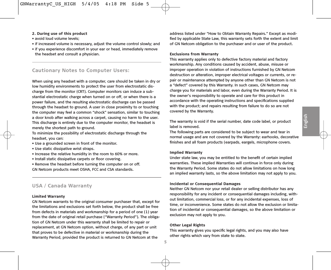 2. During use of this product• avoid loud volume levels;• if increased volume is necessary, adjust the volume control slowly; and• if you experience discomfort in your ear or head, immediately removethe headset and consult a physician.Cautionary Notes to Computer Users:When using any headset with a computer, care should be taken in dry orlow humidity environments to protect the user from electrostatic dis-charge from the monitor (CRT). Computer monitors can induce a sub-stantial electrostatic charge when turned on or off, or when there is apower failure, and the resulting electrostatic discharge can be passedthrough the headset to ground. A user in close proximity to or touchingthe computer may feel a common “shock” sensation, similar to touchinga door knob after walking across a carpet, causing no harm to the user.This discharge is entirely due to the computer monitor, the headset ismerely the shortest path to ground.To minimize the possibility of electrostatic discharge through the headset, you can:• Use a grounded screen in front of the monitor.• Use static dissipative wrist straps.• Increase the relative humidity in the room to 60% or more.• Install static dissipative carpets or ﬂoor covering.• Remove the headset before turning the computer on or off.GN Netcom products meet OSHA, FCC and CSA standards.USA / Canada Warranty Limited WarrantyGN Netcom warrants to the original consumer purchaser that, except forthe limitations and exclusions set forth below, the product shall be freefrom defects in materials and workmanship for a period of one (1) yearfrom the date of original retail purchase (“Warranty Period”). The obliga-tion of GN Netcom under this warranty shall be limited to repair or replacement, at GN Netcom option, without charge, of any part or unitthat proves to be defective in material or workmanship during theWarranty Period, provided the product is returned to GN Netcom at theaddress listed under “How to Obtain Warranty Repairs.” Except as modi-ﬁed by applicable State Law, this warranty sets forth the extent and limitof GN Netcom obligation to the purchaser and or user of the product.Exclusions from WarrantyThis warranty applies only to defective factory material and factoryworkmanship. Any conditions caused by accident, abuse, misuse orimproper operation in violation of instructions furnished by GN Netcomdestruction or alteration, improper electrical voltages or currents, or re-pair or maintenance attempted by anyone other than GN Netcom is nota “defect” covered by this Warranty. In such cases, GN Netcom maycharge you for materials and labor, even during the Warranty Period. It isthe owner’s responsibility to operate and care for this product inaccordance with the operating instructions and speciﬁcations suppliedwith the product; and repairs resulting from failure to do so are notcovered by the Warranty.The warranty is void if the serial number, date code label, or productlabel is removed.The following parts are considered to be subject to wear and tear innormal usage and are not covered by the Warranty: earhooks, decorativeﬁnishes and all foam products (earpads, eargels, microphone covers.Implied WarrantyUnder state law, you may be entitled to the beneﬁt of certain impliedwarranties. These implied Warranties will continue in force only duringthe Warranty Period. Some states do not allow limitations on how longan implied warranty lasts, so the above limitation may not apply to you.Incidental or Consequential DamagesNeither GN Netcom nor your retail dealer or selling distributor has anyresponsibility for any incident or consequential damages including, with-out limitation, commercial loss, or for any incidental expenses, loss oftime, or inconvenience. Some states do not allow the exclusion or limita-tion of incidental or consequential damages, so the above limitation orexclusion may not apply to you.Other Legal RightsThis warranty gives you speciﬁc legal rights, and you may also haveother rights which vary from state to state.5EnglishGNWarrantyC_US_HIGH  5/4/05  4:18 PM  Side 5