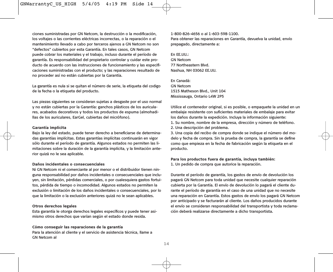 ciones suministradas por GN Netcom, la destrucción o la modiﬁcación,los voltajes o las corrientes eléctricas incorrectas, o la reparación o elmantenimiento llevado a cabo por terceros ajenos a GN Netcom no son“defectos” cubiertos por esta Garantía. En tales casos, GN Netcompuede cobrar los materiales y el trabajo, incluso durante el período degarantía. Es responsabilidad del propietario controlar y cuidar este pro-ducto de acuerdo con las instrucciones de funcionamiento y las especiﬁ-caciones suministradas con el producto; y las reparaciones resultado deno proceder así no están cubiertas por la Garantía.La garantía es nula si se quitan el número de serie, la etiqueta del codigode la fecha o la etiqueta del producto.Las piezas siguientes se consideran sujetas a desgaste por el uso normaly no están cubiertas por la Garantía: ganchos plásticos de los auricula-res, acabados decorativos y todos los productos de espuma (almohadi-llas de los auriculares, EarGel, cubiertas del micrófono).Garantía implícitaBajo la ley del estado, puede tener derecho a beneﬁciarse de determina-das garantías implícitas. Estas garantías implícitas continuarán en vigorsólo durante el período de garantía. Algunos estados no permiten las li-mitaciones sobre la duración de la garantía implícita, y la limitación ante-rior quizá no le sea aplicable.Daños incidentales o consecuenciales Ni GN Netcom ni el comerciante al por menor o el distribuidor tienen nin-guna responsabilidad por daños incidentales o consecuenciales que inclu-yen, sin limitación, pérdidas comerciales, o por cualesquiera gastos fortui-tos, pérdida de tiempo o incomodidad. Algunos estados no permiten laexclusión o limitación de los daños incidentales o consecuenciales, por loque la limitación o la exclusión anteriores quizá no le sean aplicables.Otros derechos legalesEsta garantía le otorga derechos legales especíﬁcos y puede tener asi-mismo otros derechos que varían según el estado donde resida. Cómo conseguir las reparaciones de la garantíaPara la atención al cliente y el servicio de asistencia técnica, llame a GN Netcom al1-800-826-4656 o al 1-603-598-1100.Para obtener las reparaciones en Garantía, devuelva la unidad, envío prepagado, directamente a:En EE.UU.:GN Netcom77 Northeastern Blvd.Nashua, NH 03062 EE.UU.En Canadá:GN Netcom1515 Matheson Blvd., Unit 104Mississauga, Ontario L4W 2P5Utilice el contenedor original, si es posible, o empaquete la unidad en unembalaje resistente con suﬁcientes materiales de embalaje para evitarlos daños durante la expedición. Incluya la información siguiente:1. Su nombre, nombre de la empresa, dirección y número de teléfono.2. Una descripción del problema.3. Una copia del recibo de compra donde se indique el número del mo-delo y fecha de compra. Sin la prueba de compra, la garantía se deﬁnecomo que empieza en la fecha de fabricación según la etiqueta en elproducto.Para los productos fuera de garantía, incluya también:1. Un pedido de compra que autorice la reparación.Durante el período de garantía, los gastos de envío de devolución lospagará GN Netcom para toda unidad que necesite cualquier reparacióncubierta por la Garantía. El envío de devolución lo pagará el cliente du-rante el período de garantía en el caso de una unidad que no necesiteuna reparación en Garantía. Estos gastos de envío los pagará GN Netcompor anticipado y se facturarán al cliente. Los daños producidos duranteel envío se consideran responsabilidad del transportista y toda reclama-ción deberá realizarse directamente a dicho transportista.14GNWarrantyC_US_HIGH  5/4/05  4:19 PM  Side 14