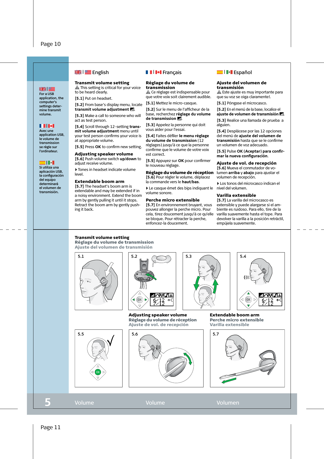 5.1 5.2 5.35.5 5.75.65.4Volume  Volume   Volumen5 | For a USB  application, the computer’s  settings deter-mine transmit volume. | Avec une application USB, le volume de transmission se règle sur l’ordinateur. | Si utiliza una aplicación USB, la conﬁguración del equipo determinará el volumen de transmisión.Transmit volume settingRéglage du volume de transmissionAjuste del volumen de transmisiónAdjusting speaker volumeRéglage du volume de réceptionAjuste de vol. de recepciónExtendable boom armPerche micro extensibleVarilla extensible |   English  |   Français  |   EspañolPage 10Page 11Réglage du volume de transmission Ce réglage est indispensable pour que votre voix soit clairement audible.[5.1] Mettez le micro-casque.[5.2] Sur le menu de l’afﬁcheur de la base, recherchez réglage du volume de transmission  .[5.3] Appelez la personne qui doit vous aider pour l’essai.[5.4] Faites déﬁler le menu réglage du volume de transmission (12 réglages) jusqu’à ce que la personne conﬁrme que le volume de votre voix est correct.[5.5] Appuyez sur OK pour conﬁrmer le nouveau réglage.Réglage du volume de réception[5.6] Pour régler le volume, déplacez la commande vers le haut/bas. 4   Le casque émet des bips indiquant le volume sonore.Perche micro extensible[5.7] En environnement bruyant, vous pouvez allonger la perche micro. Pour cela, tirez doucement jusqu’à ce qu’elle se bloque. Pour rétracter la perche, enfoncez-la doucement.Ajuste del volumen de transmisión Este ajuste es muy importante para que su voz se oiga claramente!.[5.1] Póngase el microcasco.[5.2] En el menú de la base, localice el ajuste de volumen de transmisión  .[5.3] Realice una llamada de prueba  a alguien.[5.4] Desplácese por las 12 opciones del menú de ajuste del volumen de transmisión hasta que se le conﬁrme un volumen de voz adecuado.[5.5] Pulse OK (Aceptar) para conﬁr-mar la nueva conﬁguración.Ajuste de vol. de recepción[5.6] Mueva el conmutador de vo-lumen arriba y abajo para ajustar el volumen de recepción. 4   Los tonos del microcasco indican el nivel del volumen.Varilla extensible[5.7] La varilla del microcasco es extensible y puede alargarse si el am-biente es ruidoso. Para ello, tire de la varilla suavemente hasta el tope. Para devolver la varilla a la posición retráctil, empújela suavemente.Transmit volume setting This setting is critical for your voice to be heard clearly.[5.1] Put on headset.[5.2] From base’s display menu, locate transmit volume adjustment  .[5.3] Make a call to someone who will act as test person.[5.4] Scroll through 12-setting trans-mit volume adjustment menu until your test person conﬁrms your voice is at appropriate volume.[5.5] Press OK to conﬁrm new setting.Adjusting speaker volume[5.6] Push volume switch up/down to adjust receive volume.  4   Tones in headset indicate volume level.Extendable boom arm[5.7] The headset’s boom arm is extendable and may be extended if in a noisy environment. Extend the boom arm by gently pulling it until it stops. Retract the boom arm by gently push-ing it back.