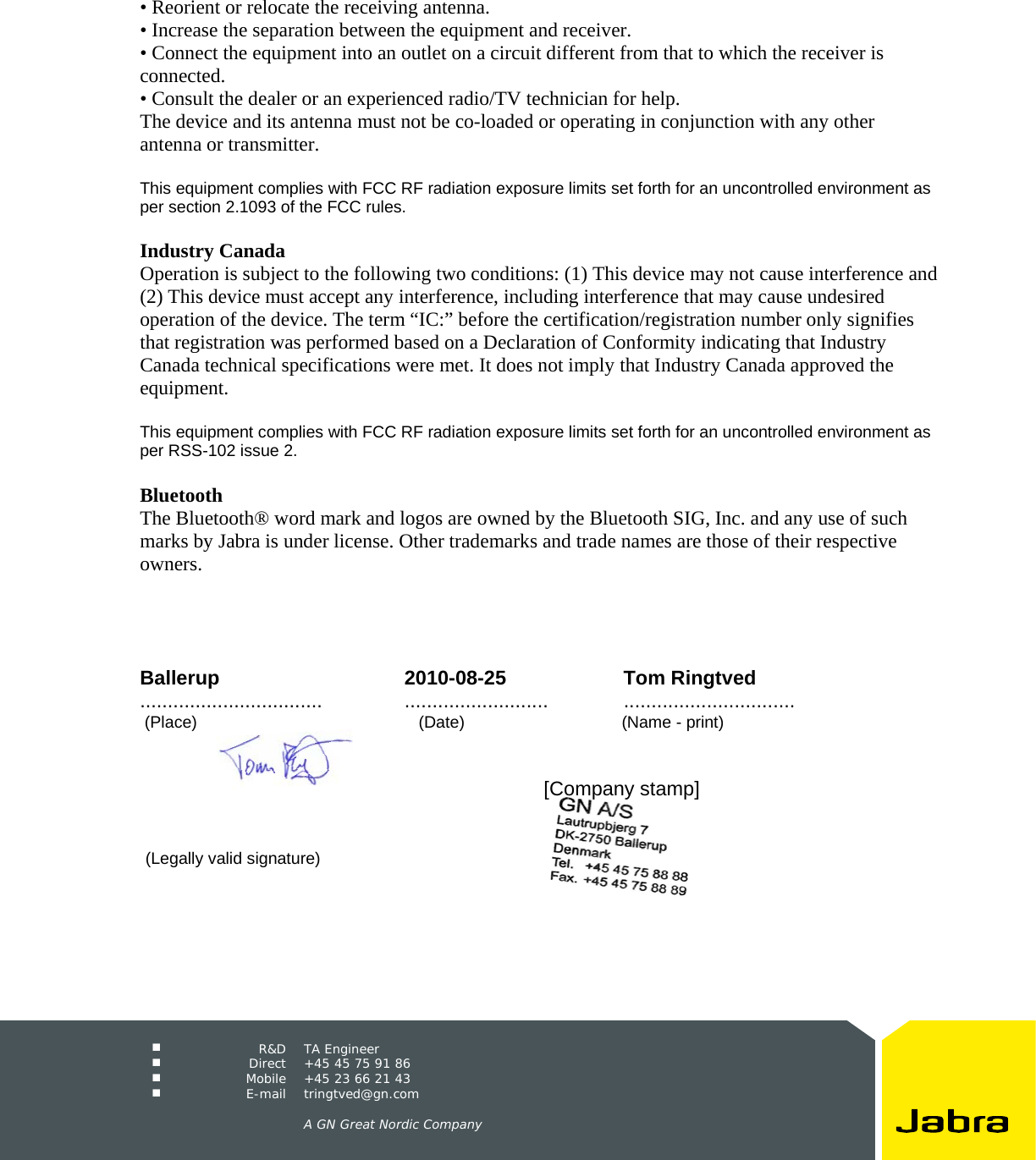     R&amp;D TA Engineer  Direct  +45 45 75 91 86  Mobile  +45 23 66 21 43  E-mail tringtved@gn.com      A GN Great Nordic Company  &bull; Reorient or relocate the receiving antenna. &bull; Increase the separation between the equipment and receiver. &bull; Connect the equipment into an outlet on a circuit different from that to which the receiver is connected. &bull; Consult the dealer or an experienced radio/TV technician for help. The device and its antenna must not be co-loaded or operating in conjunction with any other antenna or transmitter.  This equipment complies with FCC RF radiation exposure limits set forth for an uncontrolled environment as per section 2.1093 of the FCC rules.  Industry Canada Operation is subject to the following two conditions: (1) This device may not cause interference and (2) This device must accept any interference, including interference that may cause undesired operation of the device. The term &ldquo;IC:&rdquo; before the certification/registration number only signifies that registration was performed based on a Declaration of Conformity indicating that Industry Canada technical specifications were met. It does not imply that Industry Canada approved the equipment.  This equipment complies with FCC RF radiation exposure limits set forth for an uncontrolled environment as per RSS-102 issue 2.  Bluetooth The Bluetooth&reg; word mark and logos are owned by the Bluetooth SIG, Inc. and any use of such marks by Jabra is under license. Other trademarks and trade names are those of their respective owners.     Ballerup 2010-08-25 Tom Ringtved................................. .......................... ...............................  (Place)                                                (Date)                                  (Name - print)                [Company stamp]                                      (Legally valid signature) 