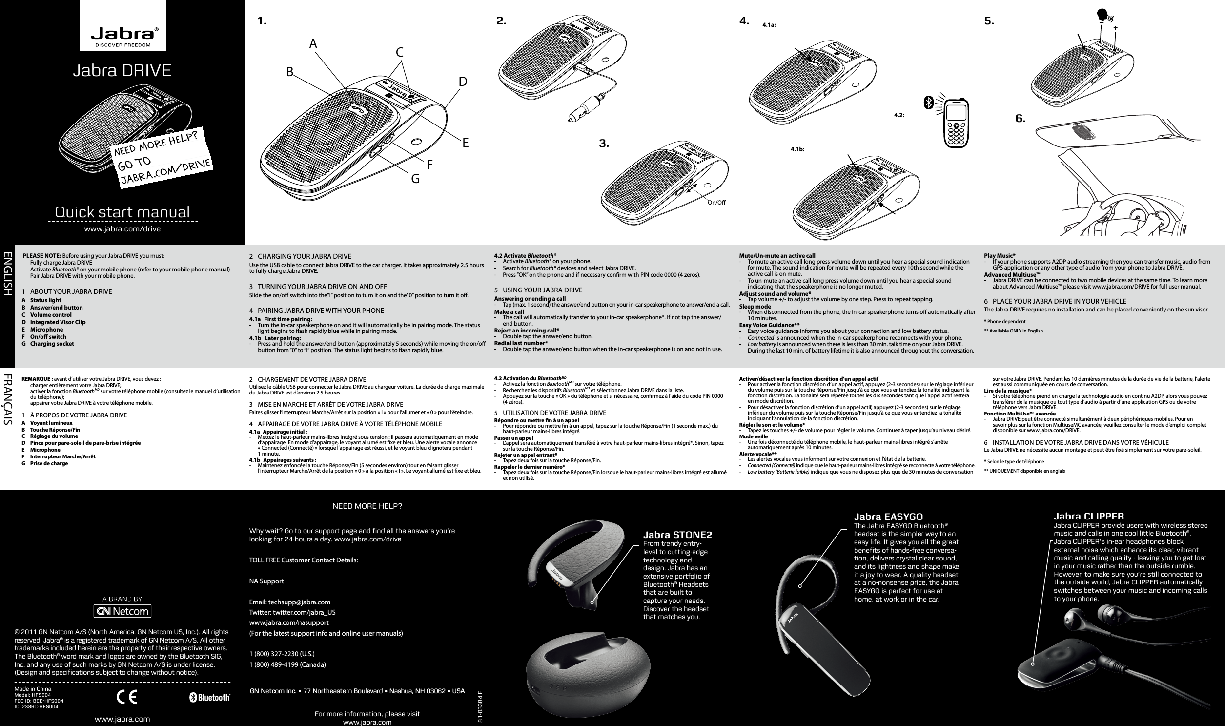 FRANÇAISENGLISH  81-03384 EFor more information, please visit www.jabra.comwww.jabra.comJabra STONE2From trendy entry-level to cutting-edge technology and design. Jabra has an extensive portfolio of Bluetooth® Headsets that are built to capture your needs. Discover the headset that matches you.NEED MORE HELP?© 2011 GN Netcom A/S (North America: GN Netcom US, Inc.). All rights reserved. Jabra® is a registered trademark of GN Netcom A/S. All other trademarks included herein are the property of their respective owners. The Bluetooth® word mark and logos are owned by the Bluetooth SIG, Inc. and any use of such marks by GN Netcom A/S is under license. (Design and speciﬁcations subject to change without notice).Jabra EASYGOThe Jabra EASYGO Bluetooth® headset is the simpler way to an easy life. It gives you all the great beneﬁts of hands-free conversa-tion, delivers crystal clear sound, and its lightness and shape make it a joy to wear. A quality headset at a no-nonsense price, the Jabra EASYGO is perfect for use at home, at work or in the car.Made in ChinaModel: HFS004FCC ID: BCE-HFS004IC: 2386C-HFS004      ABCDEFGJabra DRIVEQuick start manualwww.jabra.com/drive3.1.On/O2. 4.6.5.4.1a:4.2:4.1b: PLEASE NOTE: Before using your Jabra DRIVE you must:  Fully charge Jabra DRIVE Activate Bluetooth® on your mobile phone (refer to your mobile phone manual)  Pair Jabra DRIVE with your mobile phone.1  ABOUT YOUR JABRA DRIVEA  Status lightB  Answer/end buttonC  Volume controlD  Integrated Visor ClipE MicrophoneF  On/o switchG  Charging socket2  CHARGING YOUR JABRA DRIVEUse the USB cable to connect Jabra DRIVE to the car charger. It takes approximately 2.5 hours to fully charge Jabra DRIVE.3  TURNING YOUR JABRA DRIVE ON AND OFFSlide the on/o switch into the”I” position to turn it on and the”0” position to turn it o.4  PAIRING JABRA DRIVE WITH YOUR PHONE4.1a  First time pairing:  - Turn the in-car speakerphone on and it will automatically be in pairing mode. The status light begins to ash rapidly blue while in pairing mode. 4.1b  Later pairing: - Press and hold the answer/end button (approximately 5 seconds) while moving the on/o button from “0” to “I” position. The status light begins to ash rapidly blue.4.2 Activate Bluetooth®  -  Activate  Bluetooth® on your phone. -  Search  for  Bluetooth® devices and select Jabra DRIVE. -  Press “OK” on the phone and if necessary conrm with PIN code 0000 (4 zeros). 5  USING YOUR JABRA DRIVEAnswering or ending a call - Tap (max. 1 second) the answer/end button on your in-car speakerphone to answer/end a call. Make a call - The call will automatically transfer to your in-car speakerphone*. If not tap the answer/end button. Reject an incoming call* - Double tap the answer/end button.Redial last number* - Double tap the answer/end button when the in-car speakerphone is on and not in use.Mute/Un-mute an active call - To mute an active call long press volume down until you hear a special sound indication for mute. The sound indication for mute will be repeated every 10th second while the active call is on mute. - To un-mute an active call long press volume down until you hear a special sound indicating that the speakerphone is no longer muted.Adjust sound and volume* -  Tap volume +/- to adjust the volume by one step. Press to repeat tapping. Sleep mode - When disconnected from the phone, the in-car speakerphone turns o automatically after 10 minutes. Easy Voice Guidance** - Easy voice guidance informs you about your connection and low battery status. -Connected is announced when the in-car speakerphone reconnects with your phone.  -Low battery is announced when there is less than 30 min. talk time on your Jabra DRIVE. During the last 10 min. of battery lifetime it is also announced throughout the conversation. Play Music* - If your phone supports A2DP audio streaming then you can transfer music, audio from GPS application or any other type of audio from your phone to Jabra DRIVE.Advanced Multiuse™ - Jabra DRIVE can be connected to two mobile devices at the same time. To learn more about Advanced Multiuse™ please visit www.jabra.com/DRIVE for full user manual.6  PLACE YOUR JABRA DRIVE IN YOUR VEHICLEThe Jabra DRIVE requires no installation and can be placed conveniently on the sun visor.* Phone dependent** Available ONLY in EnglishREMARQUE: avant d’utiliser votre Jabra DRIVE, vous devez:  charger entièrement votre Jabra DRIVE;  activer la fonction BluetoothMD sur votre téléphone mobile (consultez le manuel d’utilisation du téléphone);  appairer votre Jabra DRIVE à votre téléphone mobile.1  À PROPOS DE VOTRE JABRA DRIVEA  Voyant lumineuxB  Touche Réponse/FinC  Réglage du volumeD  Pince pour pare-soleil de pare-brise intégréeE MicrophoneF  Interrupteur Marche/ArrêtG  Prise de charge2  CHARGEMENT DE VOTRE JABRA DRIVEUtilisez le câbleUSB pour connecter le JabraDRIVE au chargeur voiture. La durée de charge maximale du Jabra DRIVE est d’environ 2.5heures.3  MISE EN MARCHE ET ARRÊT DE VOTRE JABRA DRIVEFaites glisser l’interrupteur Marche/Arrêt sur la position «I» pour l’allumer et «0» pour l’éteindre.4  APPAIRAGE DE VOTRE JABRA DRIVE À VOTRE TÉLÉPHONE MOBILE4.1a  Appairage initial:  - Mettez le haut-parleur mains-libres intégré sous tension: il passera automatiquement en mode d’appairage. En mode d’appairage, le voyant allumé est xe et bleu. Une alerte vocale annonce «Connected (Connecté)» lorsque l’appairage est réussi, et le voyant bleu clignotera pendant 1minute.4.1b  Appairages suivants: - Maintenez enfoncée la touche Réponse/Fin (5secondes environ) tout en faisant glisser l’interrupteur Marche/Arrêt de la position «0» à la position «I». Le voyant allumé est xe et bleu.4.2 Activation du BluetoothMD  -  Activez la fonction BluetoothMD sur votre téléphone. -  Recherchez les dispositifs BluetoothMD et sélectionnez JabraDRIVE dans la liste. -  Appuyez sur la touche «OK» du téléphone et si nécessaire, conrmez à l’aide du code PIN 0000 (4zéros). 5  UTILISATION DE VOTRE JABRA DRIVERépondre ou mettre n à un appel -  Pour répondre ou mettre n à un appel, tapez sur la touche Réponse/Fin (1seconde max.) du haut-parleur mains-libres intégré. Passer un appel - L’appel sera automatiquement transféré à votre haut-parleur mains-libres intégré*. Sinon, tapez sur la touche Réponse/Fin. Rejeter un appel entrant* - Tapez deuxfois sur la touche Réponse/Fin.Rappeler le dernier numéro* - Tapez deuxfois sur la touche Réponse/Fin lorsque le haut-parleur mains-libres intégré est allumé et non utilisé.Activer/désactiver la fonction discrétion d’un appel actif - Pour activer la fonction discrétion d’un appel actif, appuyez (2-3 secondes) sur le réglage inférieur du volume puis sur la touche Réponse/Fin jusqu’à ce que vous entendiez la tonalité indiquant la fonction discrétion. La tonalité sera répétée toutes les dix secondes tant que l’appel actif restera en mode discrétion. - Pour désactiver la fonction discrétion d’un appel actif, appuyez (2-3 secondes) sur le réglage inférieur du volume puis sur la touche Réponse/Fin jusqu’à ce que vous entendiez la tonalité indiquant l’annulation de la fonction discrétion.Régler le son et le volume* -  Tapez les touches +/- de volume pour régler le volume. Continuez à taper jusqu’au niveau désiré. Mode veille - Une fois déconnecté du téléphone mobile, le haut-parleur mains-libres intégré s’arrête automatiquement après 10minutes. Alerte vocale** - Les alertes vocales vous informent sur votre connexion et l’état de la batterie. -Connected (Connecté) indique que le haut-parleur mains-libres intégré se reconnecte à votre téléphone.  -Low battery (Batterie faible) indique que vous ne disposez plus que de 30minutes de conversation sur votre Jabra DRIVE. Pendant les 10dernières minutes de la durée de vie de la batterie, l’alerte est aussi communiquée en cours de conversation. Lire de la musique* - Si votre téléphone prend en charge la technologie audio en continu A2DP, alors vous pouvez transférer de la musique ou tout type d’audio à partir d’une application GPS ou de votre téléphone vers Jabra DRIVE.Fonction MultiUseMC avancée - Jabra DRIVE peut être connecté simultanément à deux périphériques mobiles. Pour en savoir plus sur la fonction MultiuseMC avancée, veuillez consulter le mode d’emploi complet disponible sur www.jabra.com/DRIVE.6  INSTALLATION DE VOTRE JABRA DRIVE DANS VOTRE VÉHICULELe Jabra DRIVE ne nécessite aucun montage et peut être xé simplement sur votre pare-soleil.* Selon le type de téléphone** UNIQUEMENT disponible en anglaisWhy wait? Go to our support page and ﬁnd all the answers you’re looking for 24-hours a day. www.jabra.com/driveTOLL FREE Customer Contact Details:NA SupportEmail: techsupp@jabra.comTwitter: twitter.com/jabra_USwww.jabra.com/nasupport(For the latest support info and online user manuals)1 (800) 327-2230 (U.S.)1 (800) 489-4199 (Canada)GN Netcom Inc. • 77 Northeastern Boulevard • Nashua, NH 03062 • USAJabra CLIPPERJabra CLIPPER provide users with wireless stereo music and calls in one cool little Bluetooth®.Jabra CLIPPER’s in-ear headphones block external noise which enhance its clear, vibrant music and calling quality - leaving you to get lost in your music rather than the outside rumble. However, to make sure you’re still connected to the outside world, Jabra CLIPPER automatically switches between your music and incoming calls to your phone.