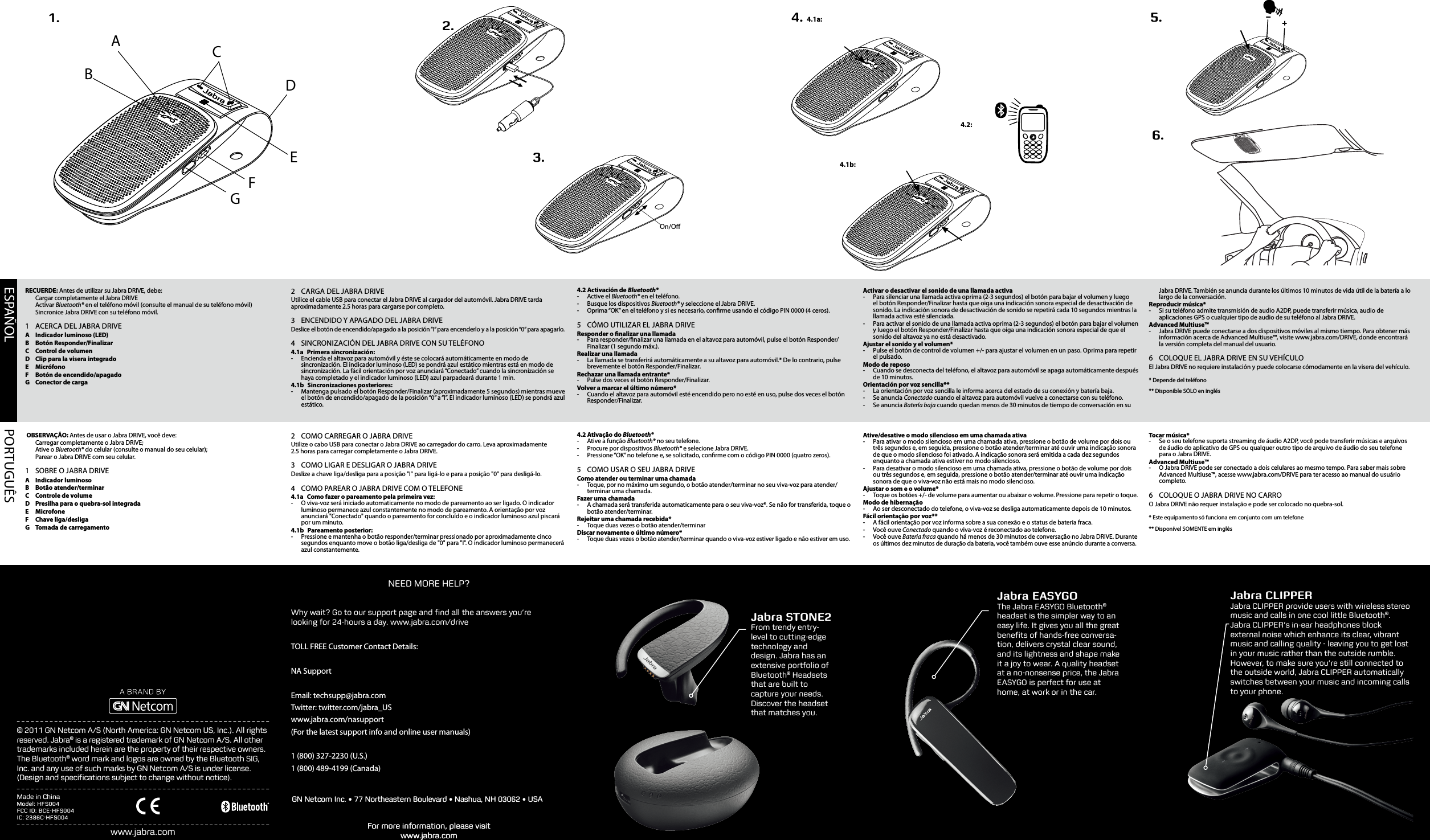 ESPAÑOL PORTUGUÊSABCDEFG3.1.On/O2.     4. 4.1a:4.2:4.1b: 6.5.For more information, please visit www.jabra.comwww.jabra.comJabra STONE2From trendy entry-level to cutting-edge technology and design. Jabra has an extensive portfolio of Bluetooth® Headsets that are built to capture your needs. Discover the headset that matches you.© 2011 GN Netcom A/S (North America: GN Netcom US, Inc.). All rights reserved. Jabra® is a registered trademark of GN Netcom A/S. All other trademarks included herein are the property of their respective owners. The Bluetooth® word mark and logos are owned by the Bluetooth SIG, Inc. and any use of such marks by GN Netcom A/S is under license. (Design and speciﬁcations subject to change without notice).Jabra EASYGOThe Jabra EASYGO Bluetooth® headset is the simpler way to an easy life. It gives you all the great beneﬁts of hands-free conversa-tion, delivers crystal clear sound, and its lightness and shape make it a joy to wear. A quality headset at a no-nonsense price, the Jabra EASYGO is perfect for use at home, at work or in the car.RECUERDE: Antes de utilizar su Jabra DRIVE, debe:  Cargar completamente el Jabra DRIVE Activar Bluetooth® en el teléfono móvil (consulte el manual de su teléfono móvil)  Sincronice Jabra DRIVE con su teléfono móvil.1  ACERCA DEL JABRA DRIVEA  Indicador luminoso (LED)B  Botón Responder/FinalizarC  Control de volumenD  Clip para la visera integradoE MicrófonoF  Botón de encendido/apagadoG  Conector de carga2  CARGA DEL JABRA DRIVEUtilice el cable USB para conectar el Jabra DRIVE al cargador del automóvil. Jabra DRIVE tarda aproximadamente 2.5 horas para cargarse por completo.3  ENCENDIDO Y APAGADO DEL JABRA DRIVEDeslice el botón de encendido/apagado a la posición “I” para encenderlo y a la posición “0” para apagarlo.4  SINCRONIZACIÓN DEL JABRA DRIVE CON SU TELÉFONO4.1a  Primera sincronización:  - Encienda el altavoz para automóvil y éste se colocará automáticamente en modo de sincronización. El indicador luminoso (LED) se pondrá azul estático mientras está en modo de sincronización. La fácil orientación por voz anunciará “Conectado” cuando la sincronización se haya completado y el indicador luminoso (LED) azul parpadeará durante 1 min.4.1b  Sincronizaciones posteriores: - Mantenga pulsado el botón Responder/Finalizar (aproximadamente 5 segundos) mientras mueve el botón de encendido/apagado de la posición “0” a “I”. El indicador luminoso (LED) se pondrá azul estático.4.2 Activación de Bluetooth®  -  Active  el  Bluetooth® en el teléfono. -  Busque los dispositivos Bluetooth® y seleccione el Jabra DRIVE. -  Oprima “OK” en el teléfono y si es necesario, conrme usando el código PIN 0000 (4 ceros). 5  CÓMO UTILIZAR EL JABRA DRIVEResponder o nalizar una llamada -  Para responder/nalizar una llamada en el altavoz para automóvil, pulse el botón Responder/Finalizar (1 segundo máx.). Realizar una llamada - La llamada se transferirá automáticamente a su altavoz para automóvil.* De lo contrario, pulse brevemente el botón Responder/Finalizar. Rechazar una llamada entrante* - Pulse dos veces el botón Responder/Finalizar.Volver a marcar el último número* - Cuando el altavoz para automóvil esté encendido pero no esté en uso, pulse dos veces el botón Responder/Finalizar.Activar o desactivar el sonido de una llamada activa - Para silenciar una llamada activa oprima (2-3 segundos) el botón para bajar el volumen y luego el botón Responder/Finalizar hasta que oiga una indicación sonora especial de desactivación de sonido. La indicación sonora de desactivación de sonido se repetirá cada 10 segundos mientras la llamada activa esté silenciada. - Para activar el sonido de una llamada activa oprima (2-3 segundos) el botón para bajar el volumen y luego el botón Responder/Finalizar hasta que oiga una indicación sonora especial de que el sonido del altavoz ya no está desactivado.Ajustar el sonido y el volumen* -  Pulse el botón de control de volumen +/- para ajustar el volumen en un paso. Oprima para repetir el pulsado. Modo de reposo - Cuando se desconecta del teléfono, el altavoz para automóvil se apaga automáticamente después de 10 minutos. Orientación por voz sencilla** - La orientación por voz sencilla le informa acerca del estado de su conexión y batería baja. - Se anuncia Conectado cuando el altavoz para automóvil vuelve a conectarse con su teléfono.  - Se anuncia Batería baja cuando quedan menos de 30 minutos de tiempo de conversación en su Jabra DRIVE. También se anuncia durante los últimos 10 minutos de vida útil de la batería a lo largo de la conversación. Reproducir música* - Si su teléfono admite transmisión de audio A2DP, puede transferir música, audio de aplicaciones GPS o cualquier tipo de audio de su teléfono al Jabra DRIVE.Advanced Multiuse™ - Jabra DRIVE puede conectarse a dos dispositivos móviles al mismo tiempo. Para obtener más información acerca de Advanced Multiuse™, visite www.jabra.com/DRIVE, donde encontrará la versión completa del manual del usuario.6  COLOQUE EL JABRA DRIVE EN SU VEHÍCULOEl Jabra DRIVE no requiere instalación y puede colocarse cómodamente en la visera del vehículo.* Depende del teléfono** Disponible SÓLO en inglés OBSERVAÇÃO: Antes de usar o Jabra DRIVE, você deve:  Carregar completamente o Jabra DRIVE;  Ative o Bluetooth® do celular (consulte o manual do seu celular);  Parear o Jabra DRIVE com seu celular.1  SOBRE O JABRA DRIVEA  Indicador luminosoB  Botão atender/terminarC  Controle de volumeD  Presilha para o quebra-sol integradaE MicrofoneF  Chave liga/desligaG  Tomada de carregamento2  COMO CARREGAR O JABRA DRIVEUtilize o cabo USB para conectar o Jabra DRIVE ao carregador do carro. Leva aproximadamente 2.5horas para carregar completamente o Jabra DRIVE.3  COMO LIGAR E DESLIGAR O JABRA DRIVEDeslize a chave liga/desliga para a posição &quot;I&quot; para ligá-lo e para a posição &quot;0&quot; para desligá-lo.4  COMO PAREAR O JABRA DRIVE COM O TELEFONE4.1a  Como fazer o pareamento pela primeira vez:  - O viva-voz será iniciado automaticamente no modo de pareamento ao ser ligado. O indicador luminoso permanece azul constantemente no modo de pareamento. A orientação por voz anunciará &quot;Conectado&quot; quando o pareamento for concluído e o indicador luminoso azul piscará por um minuto.4.1b  Pareamento posterior: - Pressione e mantenha o botão responder/terminar pressionado por aproximadamente cinco segundos enquanto move o botão liga/desliga de &quot;0&quot; para &quot;I&quot;. O indicador luminoso permanecerá azul constantemente.4.2 Ativação do Bluetooth®  -  Ative a função Bluetooth® no seu telefone. -  Procure por dispositivos Bluetooth® e selecione Jabra DRIVE. -  Pressione “OK” no telefone e, se solicitado, conrme com o código PIN 0000 (quatro zeros). 5  COMO USAR O SEU JABRA DRIVEComo atender ou terminar uma chamada -  Toque, por no máximo um segundo, o botão atender/terminar no seu viva-voz para atender/terminar uma chamada. Fazer uma chamada - A chamada será transferida automaticamente para o seu viva-voz*. Se não for transferida, toque o botão atender/terminar. Rejeitar uma chamada recebida* - Toque duas vezes o botão atender/terminarDiscar novamente o último número* - Toque duas vezes o botão atender/terminar quando o viva-voz estiver ligado e não estiver em uso.Ative/desative o modo silencioso em uma chamada ativa - Para ativar o modo silencioso em uma chamada ativa, pressione o botão de volume por dois ou três segundos e, em seguida, pressione o botão atender/terminar até ouvir uma indicação sonora de que o modo silencioso foi ativado. A indicação sonora será emitida a cada dez segundos enquanto a chamada ativa estiver no modo silencioso.  - Para desativar o modo silencioso em uma chamada ativa, pressione o botão de volume por dois ou três segundos e, em seguida, pressione o botão atender/terminar até ouvir uma indicação sonora de que o viva-voz não está mais no modo silencioso.Ajustar o som e o volume* - Toque os botões +/- de volume para aumentar ou abaixar o volume. Pressione para repetir o toque. Modo de hibernação - Ao ser desconectado do telefone, o viva-voz se desliga automaticamente depois de 10 minutos. Fácil orientação por voz** - A fácil orientação por voz informa sobre a sua conexão e o status de bateria fraca. - Você ouve Conectado quando o viva-voz é reconectado ao telefone.  - Você ouve Bateria fraca quando há menos de 30 minutos de conversação no Jabra DRIVE. Durante os últimos dez minutos de duração da bateria, você também ouve esse anúncio durante a conversa. Tocar música* - Se o seu telefone suporta streaming de áudio A2DP, você pode transferir músicas e arquivos de áudio do aplicativo de GPS ou qualquer outro tipo de arquivo de áudio do seu telefone para o Jabra DRIVE.Advanced Multiuse™ - O Jabra DRIVE pode ser conectado a dois celulares ao mesmo tempo. Para saber mais sobre Advanced Multiuse™, acesse www.jabra.com/DRIVE para ter acesso ao manual do usuário completo.6  COLOQUE O JABRA DRIVE NO CARROO Jabra DRIVE não requer instalação e pode ser colocado no quebra-sol.* Este equipamento só funciona em conjunto com um telefone** Disponível SOMENTE em inglêsFor more information, please visit www.jabra.comNEED MORE HELP?Why wait? Go to our support page and ﬁnd all the answers you’re looking for 24-hours a day. www.jabra.com/driveTOLL FREE Customer Contact Details:NA SupportEmail: techsupp@jabra.comTwitter: twitter.com/jabra_USwww.jabra.com/nasupport(For the latest support info and online user manuals)1 (800) 327-2230 (U.S.)1 (800) 489-4199 (Canada)GN Netcom Inc. • 77 Northeastern Boulevard • Nashua, NH 03062 • USAMade in ChinaModel: HFS004FCC ID: BCE-HFS004IC: 2386C-HFS004Jabra CLIPPERJabra CLIPPER provide users with wireless stereo music and calls in one cool little Bluetooth®.Jabra CLIPPER’s in-ear headphones block external noise which enhance its clear, vibrant music and calling quality - leaving you to get lost in your music rather than the outside rumble. However, to make sure you’re still connected to the outside world, Jabra CLIPPER automatically switches between your music and incoming calls to your phone.