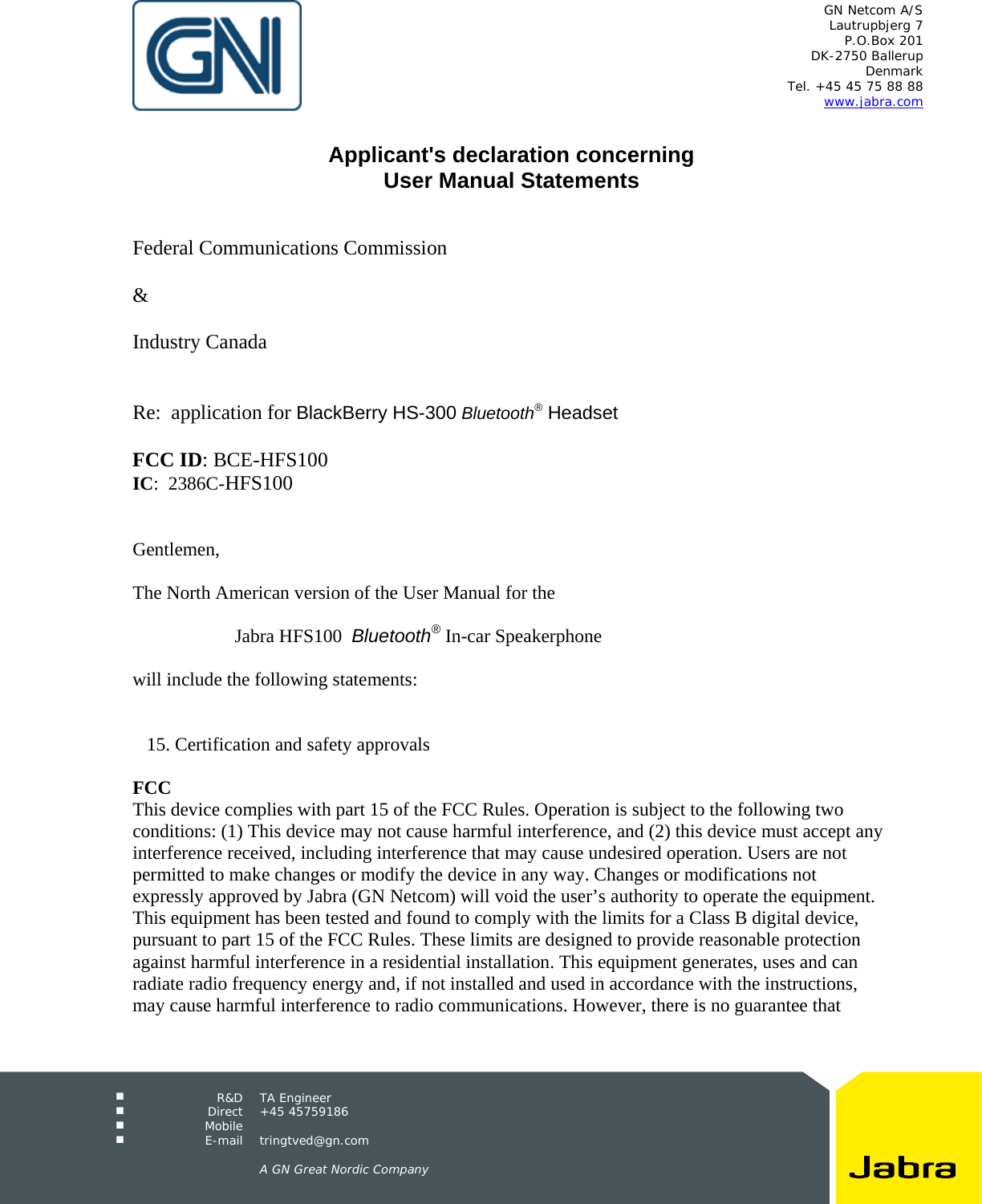 GN Netcom A/S Lautrupbjerg 7 P.O.Box 201 DK-2750 Ballerup Denmark Tel. +45 45 75 88 88 www.jabra.com R&D TA Engineer Direct +45 45759186 Mobile E-mail tringtved@gn.com A GN Great Nordic Company Applicant's declaration concerning User Manual Statements Federal Communications Commission & Industry Canada Re: application for BlackBerry HS-300 Bluetooth® Headset FCC ID: BCE-HFS100 IC: 2386C-HFS100 Gentlemen, The North American version of the User Manual for the Jabra HFS100 Bluetooth® In-car Speakerphone will include the following statements: 15. Certification and safety approvals FCC This device complies with part 15 of the FCC Rules. Operation is subject to the following two conditions: (1) This device may not cause harmful interference, and (2) this device must accept any interference received, including interference that may cause undesired operation. Users are not permitted to make changes or modify the device in any way. Changes or modifications not expressly approved by Jabra (GN Netcom) will void the user’s authority to operate the equipment. This equipment has been tested and found to comply with the limits for a Class B digital device, pursuant to part 15 of the FCC Rules. These limits are designed to provide reasonable protection against harmful interference in a residential installation. This equipment generates, uses and can radiate radio frequency energy and, if not installed and used in accordance with the instructions, may cause harmful interference to radio communications. However, there is no guarantee that