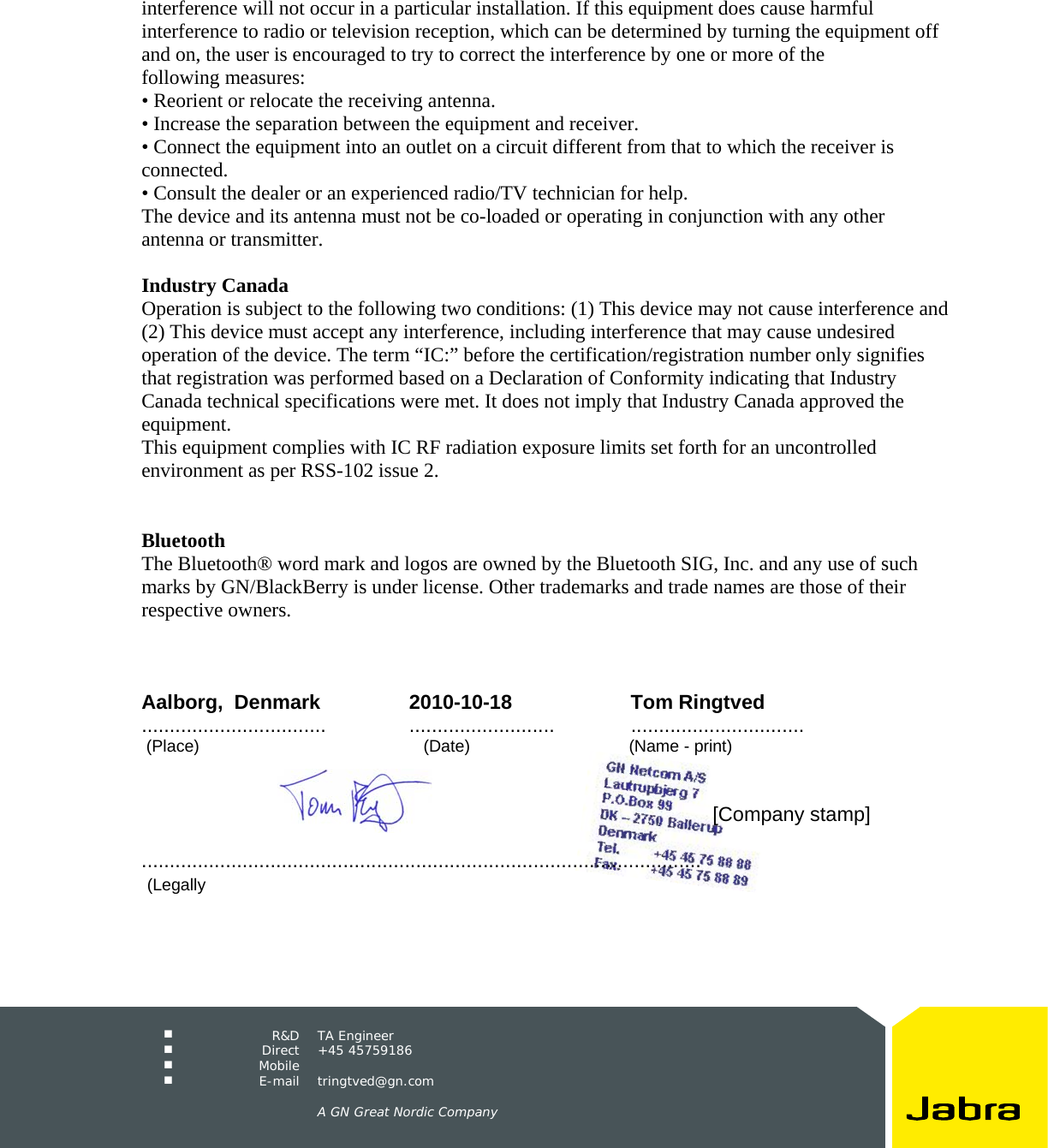     R&amp;D TA Engineer  Direct +45 45759186  Mobile   E-mail tringtved@gn.com      A GN Great Nordic Company  interference will not occur in a particular installation. If this equipment does cause harmful interference to radio or television reception, which can be determined by turning the equipment off and on, the user is encouraged to try to correct the interference by one or more of the following measures: &bull; Reorient or relocate the receiving antenna. &bull; Increase the separation between the equipment and receiver. &bull; Connect the equipment into an outlet on a circuit different from that to which the receiver is connected. &bull; Consult the dealer or an experienced radio/TV technician for help. The device and its antenna must not be co-loaded or operating in conjunction with any other antenna or transmitter.  Industry Canada Operation is subject to the following two conditions: (1) This device may not cause interference and (2) This device must accept any interference, including interference that may cause undesired operation of the device. The term &ldquo;IC:&rdquo; before the certification/registration number only signifies that registration was performed based on a Declaration of Conformity indicating that Industry Canada technical specifications were met. It does not imply that Industry Canada approved the equipment. This equipment complies with IC RF radiation exposure limits set forth for an uncontrolled environment as per RSS-102 issue 2.   Bluetooth The Bluetooth&reg; word mark and logos are owned by the Bluetooth SIG, Inc. and any use of such marks by GN/BlackBerry is under license. Other trademarks and trade names are those of their respective owners.    Aalborg,  Denmark 2010-10-18 Tom Ringtved................................. .......................... ...............................  (Place)                                                (Date)                                  (Name - print)                [Company stamp]                                  ....................................................................................................    (Legally 