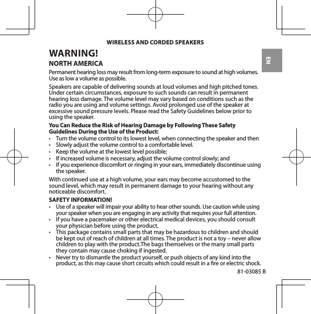 EN81-03085 BWARNING! NORTH AMERICAPermanent hearing loss may result from long-term exposure to sound at high volumes. Use as low a volume as possible.Speakers are capable of delivering sounds at loud volumes and high pitched tones. Under certain circumstances, exposure to such sounds can result in permanent hearing loss damage. The volume level may vary based on conditions such as the radio you are using and volume settings. Avoid prolonged use of the speaker at excessive sound pressure levels. Please read the Safety Guidelines below prior to using the speaker.You Can Reduce the Risk of Hearing Damage by Following These Safety Guidelines During the Use of the Product:&bull; Turnthevolumecontroltoitslowestlevel,whenconnectingthespeakerandthen&bull; Slowlyadjustthevolumecontroltoacomfortablelevel.&bull; Keepthevolumeatthelowestlevelpossible;&bull; Ifincreasedvolumeisnecessary,adjustthevolumecontrolslowly;and&bull; Ifyouexperiencediscomfortorringinginyourears,immediatelydiscontinueusingthe speaker.With continued use at a high volume, your ears may become accustomed to the sound level, which may result in permanent damage to your hearing without any noticeable discomfort.SAFETY INFORMATION!&bull;Use of a speaker will impair your ability to hear other sounds. Use caution while using your speaker when you are engaging in any activity that requires your full attention.&bull; Ifyouhaveapacemakerorotherelectricalmedicaldevices,youshouldconsultyour physician before using the product.&bull; Thispackagecontainssmallpartsthatmaybehazardoustochildrenandshouldbe kept out of reach of children at all times. The product is not a toy &ndash; never allow children to play with the product.The bags themselves or the many small parts they contain may cause choking if ingested.&bull;Nevertrytodismantletheproductyourself,orpushobjectsofanykindintotheproduct, as this may cause short circuits which could result in a re or electric shock.WIRELESS AND CORDED SPEAKERS