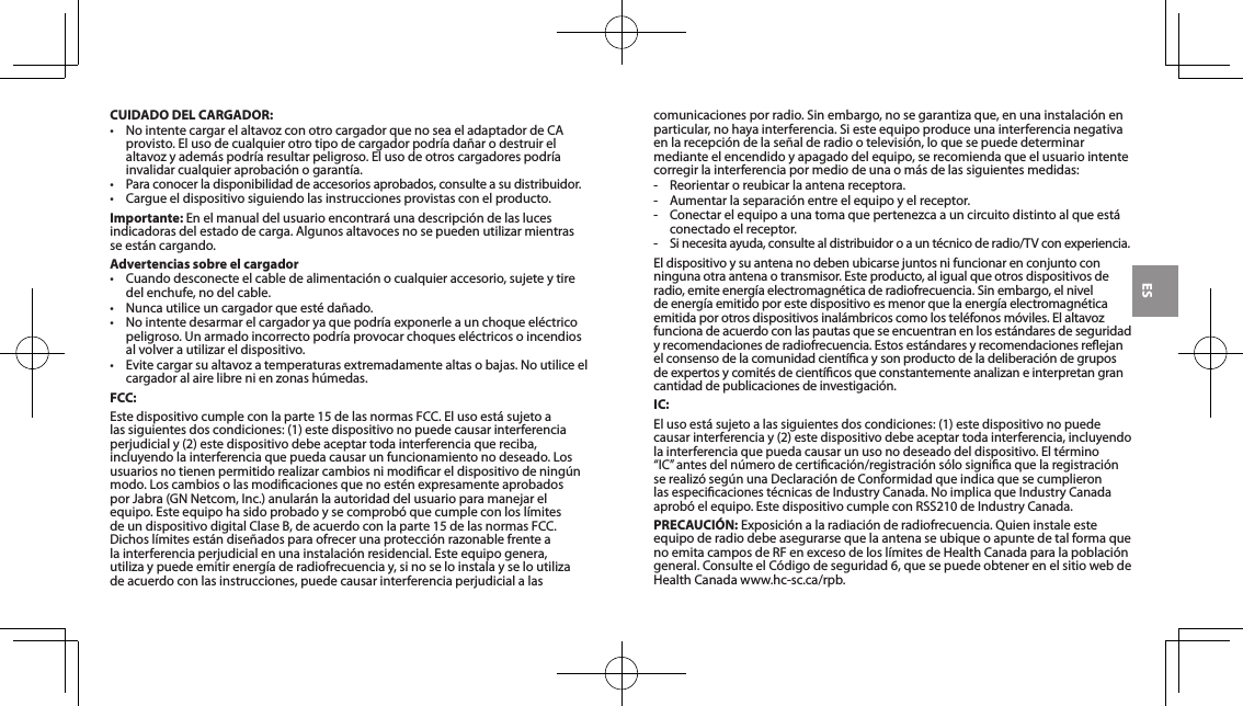 ESCUIDADO DEL CARGADOR:&bull; NointentecargarelaltavozconotrocargadorquenoseaeladaptadordeCAprovisto.Elusodecualquierotrotipodecargadorpodr&iacute;ada&ntilde;arodestruirelaltavozyadem&aacute;spodr&iacute;aresultarpeligroso.Elusodeotroscargadorespodr&iacute;ainvalidarcualquieraprobaci&oacute;nogarant&iacute;a.&bull; Paraconocerladisponibilidaddeaccesoriosaprobados,consulteasudistribuidor.&bull; Cargueeldispositivosiguiendolasinstruccionesprovistasconelproducto.Importante: Enelmanualdelusuarioencontrar&aacute;unadescripci&oacute;ndelaslucesindicadorasdelestadodecarga.Algunosaltavocesnosepuedenutilizarmientrasseest&aacute;ncargando.Advertencias sobre el cargador&bull; Cuandodesconecteelcabledealimentaci&oacute;nocualquieraccesorio,sujeteytiredel enchufe, no del cable.&bull; Nuncautiliceuncargadorqueest&eacute;da&ntilde;ado.&bull; Nointentedesarmarelcargadoryaquepodr&iacute;aexponerleaunchoqueel&eacute;ctricopeligroso.Unarmadoincorrectopodr&iacute;aprovocarchoquesel&eacute;ctricosoincendiosalvolverautilizareldispositivo.&bull; Evitecargarsualtavozatemperaturasextremadamentealtasobajas.Noutiliceelcargadoralairelibrenienzonash&uacute;medas.FCC:Estedispositivocumpleconlaparte15delasnormasFCC.Elusoest&aacute;sujetoalassiguientesdoscondiciones:(1)estedispositivonopuedecausarinterferenciaperjudicialy(2)estedispositivodebeaceptartodainterferenciaquereciba,incluyendolainterferenciaquepuedacausarunfuncionamientonodeseado.Losusuariosnotienenpermitidorealizarcambiosnimodicareldispositivodening&uacute;nmodo.Loscambiosolasmodicacionesquenoest&eacute;nexpresamenteaprobadosporJabra(GNNetcom,Inc.)anular&aacute;nlaautoridaddelusuarioparamanejarelequipo.Esteequipohasidoprobadoysecomprob&oacute;quecumpleconlosl&iacute;mitesdeundispositivodigitalClaseB,deacuerdoconlaparte15delasnormasFCC.Dichosl&iacute;mitesest&aacute;ndise&ntilde;adosparaofrecerunaprotecci&oacute;nrazonablefrentealainterferenciaperjudicialenunainstalaci&oacute;nresidencial.Esteequipogenera,utilizaypuedeemitirenerg&iacute;aderadiofrecuenciay,sinoseloinstalayseloutilizadeacuerdoconlasinstrucciones,puedecausarinterferenciaperjudicialalascomunicacionesporradio.Sinembargo,nosegarantizaque,enunainstalaci&oacute;nenparticular, no haya interferencia. Si este equipo produce una interferencia negativa en la recepci&oacute;n de la se&ntilde;al de radio o televisi&oacute;n, lo que se puede determinar mediante el encendido y apagado del equipo, se recomienda que el usuario intente corregirlainterferenciapormediodeunaom&aacute;sdelassiguientesmedidas:- Reorientaroreubicarlaantenareceptora.-  Aumentar la separaci&oacute;n entre el equipo y el receptor.- Conectarelequipoaunatomaquepertenezcaauncircuitodistintoalqueest&aacute;conectado el receptor. - Si necesita ayuda, consulte al distribuidor o a un t&eacute;cnico de radio/TV con experiencia.Eldispositivoysuantenanodebenubicarsejuntosnifuncionarenconjuntoconninguna otra antena o transmisor. Este producto, al igual que otros dispositivos de radio,emiteenerg&iacute;aelectromagn&eacute;ticaderadiofrecuencia.Sinembargo,elniveldeenerg&iacute;aemitidoporestedispositivoesmenorquelaenerg&iacute;aelectromagn&eacute;ticaemitidaporotrosdispositivosinal&aacute;mbricoscomolostel&eacute;fonosm&oacute;viles.Elaltavozfuncionadeacuerdoconlaspautasqueseencuentranenlosest&aacute;ndaresdeseguridadyrecomendacionesderadiofrecuencia.Estosest&aacute;ndaresyrecomendacionesreejanelconsensodelacomunidadcient&iacute;caysonproductodeladeliberaci&oacute;ndegruposdeexpertosycomit&eacute;sdecient&iacute;cosqueconstantementeanalizaneinterpretangrancantidad de publicaciones de investigaci&oacute;n.IC:Elusoest&aacute;sujetoalassiguientesdoscondiciones:(1)estedispositivonopuedecausarinterferenciay(2)estedispositivodebeaceptartodainterferencia,incluyendola interferencia que pueda causar un uso no deseado del dispositivo. El t&eacute;rmino &ldquo;IC&rdquo;antesdeln&uacute;merodecerticaci&oacute;n/registraci&oacute;ns&oacute;losignicaquelaregistraci&oacute;nserealiz&oacute;seg&uacute;nunaDeclaraci&oacute;ndeConformidadqueindicaquesecumplieronlasespecicacionest&eacute;cnicasdeIndustryCanada.NoimplicaqueIndustryCanadaaprob&oacute;elequipo.EstedispositivocumpleconRSS210deIndustryCanada.PRECAUCI&Oacute;N:Exposici&oacute;nalaradiaci&oacute;nderadiofrecuencia.Quieninstaleesteequipo de radio debe asegurarse que la antena se ubique o apunte de tal forma que noemitacamposdeRFenexcesodelosl&iacute;mitesdeHealthCanadaparalapoblaci&oacute;ngeneral. Consulte el C&oacute;digo de seguridad 6, que se puede obtener en el sitio web de Health Canada www.hc-sc.ca/rpb.