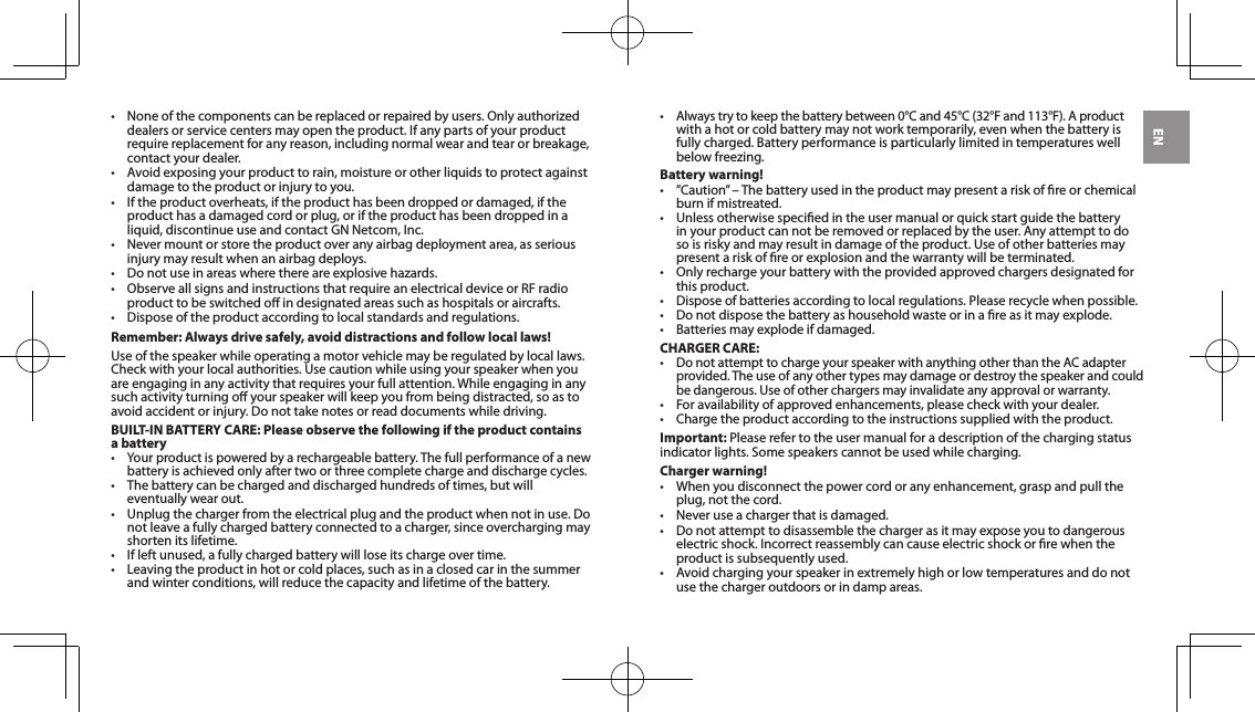 EN&bull; Noneofthecomponentscanbereplacedorrepairedbyusers.Onlyauthorizeddealersorservicecentersmayopentheproduct.Ifanypartsofyourproductrequire replacement for any reason, including normal wear and tear or breakage, contact your dealer.&bull; Avoidexposingyourproducttorain,moistureorotherliquidstoprotectagainstdamagetotheproductorinjurytoyou.&bull; Iftheproductoverheats,iftheproducthasbeendroppedordamaged,iftheproduct has a damaged cord or plug, or if the product has been dropped in a liquid,discontinueuseandcontactGNNetcom,Inc.&bull; Nevermountorstoretheproductoveranyairbagdeploymentarea,asseriousinjurymayresultwhenanairbagdeploys.&bull; Donotuseinareaswherethereareexplosivehazards.&bull; ObserveallsignsandinstructionsthatrequireanelectricaldeviceorRFradioproduct to be switched o in designated areas such as hospitals or aircrafts.&bull; Disposeoftheproductaccordingtolocalstandardsandregulations.Remember: Always drive safely, avoid distractions and follow local laws!Use of the speaker while operating a motor vehicle may be regulated by local laws. Check with your local authorities. Use caution while using your speaker when you are engaging in any activity that requires your full attention. While engaging in any such activity turning o your speaker will keep you from being distracted, so as to avoidaccidentorinjury.Donottakenotesorreaddocumentswhiledriving.BUILT-IN BATTERY CARE: Please observe the following if the product contains a battery&bull;Your product is powered by a rechargeable battery. The full performance of a new battery is achieved only after two or three complete charge and discharge cycles.&bull; Thebatterycanbechargedanddischargedhundredsoftimes,butwilleventually wear out.&bull; Unplugthechargerfromtheelectricalplugandtheproductwhennotinuse.Donot leave a fully charged battery connected to a charger, since overcharging may shorten its lifetime.&bull; Ifleftunused,afullychargedbatterywillloseitschargeovertime.&bull; Leavingtheproductinhotorcoldplaces,suchasinaclosedcarinthesummerand winter conditions, will reduce the capacity and lifetime of the battery.&bull;Alwaystrytokeepthebatterybetween0&deg;Cand45&deg;C(32&deg;Fand113&deg;F).Aproduct with a hot or cold battery may not work temporarily, even when the battery is fully charged. Battery performance is particularly limited in temperatures well belowfreezing.Battery warning!&bull; &rdquo;Caution&rdquo;&ndash;Thebatteryusedintheproductmaypresentariskofreorchemicalburn if mistreated.&bull; Unlessotherwisespeciedintheusermanualorquickstartguidethebatteryin your product can not be removed or replaced by the user. Any attempt to do so is risky and may result in damage of the product. Use of other batteries may present a risk of re or explosion and the warranty will be terminated.&bull; Onlyrechargeyourbatterywiththeprovidedapprovedchargersdesignatedforthis product.&bull; Disposeofbatteriesaccordingtolocalregulations.Pleaserecyclewhenpossible.&bull; Donotdisposethebatteryashouseholdwasteorinareasitmayexplode.&bull; Batteriesmayexplodeifdamaged.CHARGER CARE:&bull;DonotattempttochargeyourspeakerwithanythingotherthantheACadapterprovided. The use of any other types may damage or destroy the speaker and could be dangerous. Use of other chargers may invalidate any approval or warranty.&bull; Foravailabilityofapprovedenhancements,pleasecheckwithyourdealer.&bull; Chargetheproductaccordingtotheinstructionssuppliedwiththeproduct.Important: Please refer to the user manual for a description of the charging status indicator lights. Some speakers cannot be used while charging.Charger warning!&bull; Whenyoudisconnectthepowercordoranyenhancement,graspandpulltheplug, not the cord.&bull; Neveruseachargerthatisdamaged.&bull; Donotattempttodisassemblethechargerasitmayexposeyoutodangerouselectricshock.Incorrectreassemblycancauseelectricshockorrewhentheproduct is subsequently used.&bull; Avoidchargingyourspeakerinextremelyhighorlowtemperaturesanddonotuse the charger outdoors or in damp areas.