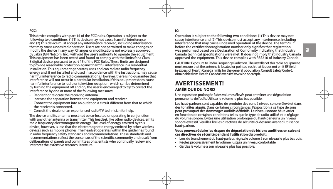 FRFCC:Thisdevicecomplieswithpart15oftheFCCrules.Operationissubjecttothefollowingtwoconditions:(1)Thisdevicemaynotcauseharmfulinterference,and(2)Thisdevicemustacceptanyinterferencereceived,includinginterferencethat may cause undesired operation. Users are not permitted to make changes or modify the device in any way. Changes or modications not expressly approved byJabra(GNNetcom,Inc.)willvoidtheuser&rsquo;sauthoritytooperatetheequipment.This equipment has been tested and found to comply with the limits for a Class Bdigitaldevice,pursuanttopart15oftheFCCRules.Theselimitsaredesignedto provide reasonable protection against harmful interference in a residential installation. This equipment generates, uses and can radiate radio frequency energy and, if not installed and used in accordance with the instructions, may cause harmful interference to radio communications. However, there is no guarantee that interferencewillnotoccurinaparticularinstallation.Ifthisequipmentdoescauseharmful interference to radio or television reception, which can be determined by turning the equipment o and on, the user is encouraged to try to correct the interference by one or more of the following measures:- Reorientorrelocatethereceivingantenna.- Increasetheseparationbetweentheequipmentandreceiver.-  Connect the equipment into an outlet on a circuit dierent from that to which the receiver is connected.-  Consult the dealer or an experienced radio/TV technician for help.Thedeviceanditsantennamustnotbeco-locatedoroperatinginconjunctionwith any other antenna or transmitter. This headset, like other radio devices, emits radio frequency electromagnetic energy. The level of energy emitted by this device, however, is less that the electromagnetic energy emitted by other wireless devices such as mobile phones. The headset operates within the guidelines found in radio frequency safety standards and recommendations. These standards and recommendations reect the consensus of the scientic community and result from deliberations of panels and committees of scientists who continually review and interpret the extensive research literature.IC:Operationissubjecttothefollowingtwoconditions:(1)Thisdevicemaynotcauseinterferenceand(2)Thisdevicemustacceptanyinterference,includinginterferencethatmaycauseundesiredoperationofthedevice.Theterm&ldquo;IC:&rdquo;before the certication/registration number only signies that registration wasperformedbasedonaDeclarationofConformityindicatingthatIndustryCanadatechnicalspecicationsweremet.ItdoesnotimplythatindustryCanadaapprovedtheequipment.ThisdevicecomplieswithRSS210ofIndustryCanada.CAUTION:ExposuretoRadioFrequencyRadiation.TheinstallerofthisradioequipmentmustensurethattheantennaislocatedorpointedsuchthatitdoesnotemitRFeldin excess of Health Canada limits for the general population. Consult Safety Code 6, obtainablefromHealthCanada&rsquo;swebsitewww.hc-sc.ca/rpb.AVERTISSEMENT! AM&Eacute;RIQUE DU NORDUne exposition prolong&eacute;e &agrave; des volumes &eacute;lev&eacute;s peut entra&icirc;ner une d&eacute;gradation permanentedel&rsquo;ou&iuml;e.Utilisezlevolumeleplusbaspossible.Leshaut-parleurssontcapablesdeproduiredessons&agrave;niveausonore&eacute;lev&eacute;etdansdestonalit&eacute;saigu&euml;s.Danscertainescirconstances,l&rsquo;exposition&agrave;cetypedesonspeutprovoquerdesdommagesauditifsd&eacute;nitifs.Leniveausonorepeutvarieren fonction de certaines conditions telles que le type de radio utilis&eacute; et le r&eacute;glage duvolumesonore.&Eacute;vitezuneutilisationprolong&eacute;eduhaut-parleur&agrave;unniveausonoreexcessif.Veuillezlirelesdirectivesdes&eacute;curit&eacute;ci-dessousavantd&rsquo;utilisercehaut-parleur.Vous pouvez r&eacute;duire les risques de d&eacute;gradation de l&eacute;sions auditives en suivant ces directives de s&eacute;curit&eacute; pendant l&rsquo;utilisation du produit :&bull;Lorsdubranchementduhaut-parleur,r&eacute;glezlevolume&agrave;sonniveauleplusbaspuis,&bull; R&eacute;glezprogressivementlevolumejusqu&rsquo;&agrave;unniveauconfortable.&bull; Gardezlevolume&agrave;sonniveauleplusbaspossible;