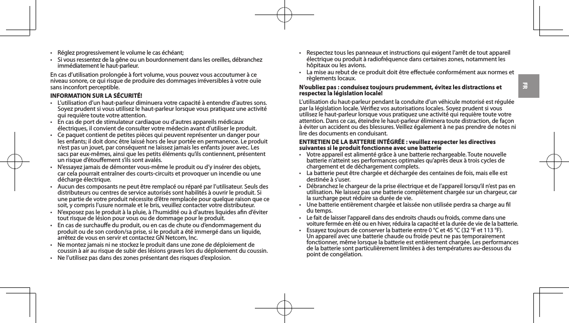 FR&bull; R&eacute;glezprogressivementlevolumelecas&eacute;ch&eacute;ant;&bull; Sivousressentezdelag&ecirc;neouunbourdonnementdanslesoreilles,d&eacute;branchezimm&eacute;diatement le haut-parleur.Encasd&rsquo;utilisationprolong&eacute;e&agrave;fortvolume,vouspouvezvousaccoutumer&agrave;ceniveausonore,cequirisquedeproduiredesdommagesirr&eacute;versibles&agrave;votreou&iuml;esans inconfort perceptible.INFORMATION SUR LA S&Eacute;CURIT&Eacute;!&bull; L&rsquo;utilisationd&rsquo;unhaut-parleurdiminueravotrecapacit&eacute;&agrave;entendred&rsquo;autressons.Soyezprudentsivousutilisezlehaut-parleurlorsquevouspratiquezuneactivit&eacute;qui requi&egrave;re toute votre attention.&bull; Encasdeportdestimulateurcardiaqueoud&rsquo;autresappareilsm&eacute;dicaux&eacute;lectriques,ilconvientdeconsultervotrem&eacute;decinavantd&rsquo;utiliserleproduit.&bull; Cepaquetcontientdepetitespi&egrave;cesquipeuventrepr&eacute;senterundangerpourlesenfants;ildoitdonc&ecirc;trelaiss&eacute;horsdeleurport&eacute;eenpermanence.Leproduitn&rsquo;estpasunjouet,parcons&eacute;quentnelaissezjamaislesenfantsjoueravec.Lessacspareux-m&ecirc;mes,ainsiquelespetits&eacute;l&eacute;mentsqu&rsquo;ilscontiennent,pr&eacute;sententunrisqued&rsquo;&eacute;touements&rsquo;ilssontaval&eacute;s.&bull; N&rsquo;essayezjamaisded&eacute;montervous-m&ecirc;meleproduitoud&rsquo;yins&eacute;rerdesobjets,car cela pourrait entra&icirc;ner des courts-circuits et provoquer un incendie ou une d&eacute;charge &eacute;lectrique.&bull;Aucundescomposantsnepeut&ecirc;treremplac&eacute;our&eacute;par&eacute;parl&rsquo;utilisateur.Seulsdesdistributeurs ou centres de service autoris&eacute;s sont habilit&eacute;s &agrave; ouvrir le produit. Si unepartiedevotreproduitn&eacute;cessited&rsquo;&ecirc;treremplac&eacute;epourquelqueraisonquecesoit,ycomprisl&rsquo;usurenormaleetlebris,veuillezcontactervotredistributeur.&bull; N&rsquo;exposezpasleproduit&agrave;lapluie,&agrave;l&rsquo;humidit&eacute;ou&agrave;d&rsquo;autresliquidesand&rsquo;&eacute;vitertout risque de l&eacute;sion pour vous ou de dommage pour le produit.&bull; Encasdesurchaueduproduit,ouencasdechuteoud&rsquo;endommagementduproduit ou de son cordon/sa prise, si le produit a &eacute;t&eacute; immerg&eacute; dans un liquide, arr&ecirc;tezdevousenserviretcontactezGNNetcom,Inc.&bull;Nemontezjamaisninestockezleproduitdansunezoneded&eacute;ploiementdecoussin &agrave; air au risque de subir des l&eacute;sions graves lors du d&eacute;ploiement du coussin.&bull; Nel&rsquo;utilisezpasdansdeszonespr&eacute;sentantdesrisquesd&rsquo;explosion.&bull; Respecteztouslespanneauxetinstructionsquiexigentl&rsquo;arr&ecirc;tdetoutappareil&eacute;lectriqueouproduit&agrave;radiofr&eacute;quencedanscertaineszones,notammentlesh&ocirc;pitaux ou les avions.&bull; Lamiseaurebutdeceproduitdoit&ecirc;treeectu&eacute;econform&eacute;mentauxnormesetr&egrave;glements locaux.N&rsquo;oubliez pas : conduisez toujours prudemment, &eacute;vitez les distractions et respectez la l&eacute;gislation locale!L&rsquo;utilisationduhaut-parleurpendantlaconduited&rsquo;unv&eacute;hiculemotoris&eacute;estr&eacute;gul&eacute;eparlal&eacute;gislationlocale.V&eacute;riezvosautorisationslocales.Soyezprudentsivousutilisezlehaut-parleurlorsquevouspratiquezuneactivit&eacute;quirequi&egrave;retoutevotreattention.Danscecas,&eacute;teindrelehaut-parleur&eacute;limineratoutedistraction,defa&ccedil;on&agrave;&eacute;viterunaccidentoudesblessures.Veillez&eacute;galement&agrave;nepasprendredenotesnilire des documents en conduisant.ENTRETIEN DE LA BATTERIE INT&Eacute;GR&Eacute;E : veuillez respecter les directives suivantes si le produit fonctionne avec une batterie&bull; Votreappareilestaliment&eacute;gr&acirc;ce&agrave;unebatterierechargeable.Toutenouvellebatterien&rsquo;atteintsesperformancesoptimalesqu&rsquo;apr&egrave;sdeux&agrave;troiscyclesdechargement et de d&eacute;chargement complets.&bull; Labatteriepeut&ecirc;trecharg&eacute;eetd&eacute;charg&eacute;edescentainesdefois,maiselleestdestin&eacute;e&agrave;s&rsquo;user.&bull;D&eacute;branchezlechargeurdelaprise&eacute;lectriqueetdel&rsquo;appareillorsqu&rsquo;iln&rsquo;estpasenutilisation.Nelaissezpasunebatteriecompl&egrave;tementcharg&eacute;esurunchargeur,carla surcharge peut r&eacute;duire sa dur&eacute;e de vie.&bull; Unebatterieenti&egrave;rementcharg&eacute;eetlaiss&eacute;enonutilis&eacute;eperdrasachargeauldu temps.&bull;Lefaitdelaisserl&rsquo;appareildansdesendroitschaudsoufroids,commedansunevoiture ferm&eacute;e en &eacute;t&eacute; ou en hiver, r&eacute;duira la capacit&eacute; et la dur&eacute;e de vie de la batterie.&bull; Essayeztoujoursdeconserverlabatterieentre0 &deg;C et 45 &deg;C (32 &deg;F et 113 &deg;F).Un appareil avec une batterie chaude ou froide peut ne pas temporairement fonctionner,m&ecirc;melorsquelabatterieestenti&egrave;rementcharg&eacute;e.Lesperformancesde la batterie sont particuli&egrave;rement limit&eacute;es &agrave; des temp&eacute;ratures au-dessous du point de cong&eacute;lation.
