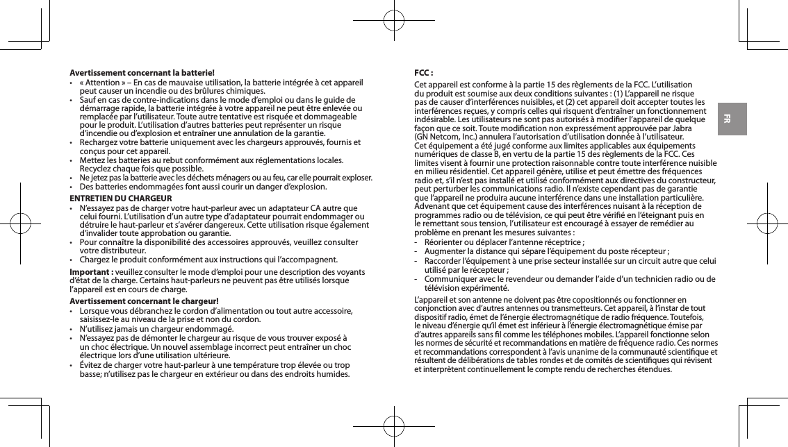 FRAvertissement concernant la batterie!&bull; &laquo;Attention&raquo;&ndash;Encasdemauvaiseutilisation,labatterieint&eacute;gr&eacute;e&agrave;cetappareilpeut causer un incendie ou des br&ucirc;lures chimiques.&bull; Saufencasdecontre-indicationsdanslemoded&rsquo;emploioudansleguideded&eacute;marragerapide,labatterieint&eacute;gr&eacute;e&agrave;votreappareilnepeut&ecirc;treenlev&eacute;eouremplac&eacute;eparl&rsquo;utilisateur.Touteautretentativeestrisqu&eacute;eetdommageablepourleproduit.L&rsquo;utilisationd&rsquo;autresbatteriespeutrepr&eacute;senterunrisqued&rsquo;incendieoud&rsquo;explosionetentra&icirc;neruneannulationdelagarantie.&bull; Rechargezvotrebatterieuniquementavecleschargeursapprouv&eacute;s,fournisetcon&ccedil;uspourcetappareil.&bull; Mettezlesbatteriesaurebutconform&eacute;mentauxr&eacute;glementationslocales.Recyclezchaquefoisquepossible.&bull;Nejetezpaslabatterieaveclesd&eacute;chetsm&eacute;nagersouaufeu,carellepourraitexploser.&bull; Desbatteriesendommag&eacute;esfontaussicourirundangerd&rsquo;explosion.ENTRETIEN DU CHARGEUR&bull; N&rsquo;essayezpasdechargervotrehaut-parleuravecunadaptateurCAautrequeceluifourni.L&rsquo;utilisationd&rsquo;unautretyped&rsquo;adaptateurpourraitendommageroud&eacute;truirelehaut-parleurets&rsquo;av&eacute;rerdangereux.Cetteutilisationrisque&eacute;galementd&rsquo;invalidertouteapprobationougarantie.&bull; Pourconna&icirc;treladisponibilit&eacute;desaccessoiresapprouv&eacute;s,veuillezconsultervotre distributeur.&bull; Chargezleproduitconform&eacute;mentauxinstructionsquil&rsquo;accompagnent.Important : veuillezconsulterlemoded&rsquo;emploipourunedescriptiondesvoyantsd&rsquo;&eacute;tatdelacharge.Certainshaut-parleursnepeuventpas&ecirc;treutilis&eacute;slorsquel&rsquo;appareilestencoursdecharge.Avertissement concernant le chargeur!&bull; Lorsquevousd&eacute;branchezlecordond&rsquo;alimentationoutoutautreaccessoire,saisissez-leauniveaudelapriseetnonducordon.&bull; N&rsquo;utilisezjamaisunchargeurendommag&eacute;.&bull; N&rsquo;essayezpasded&eacute;monterlechargeuraurisquedevoustrouverexpos&eacute;&agrave;un choc &eacute;lectrique. Un nouvel assemblage incorrect peut entra&icirc;ner un choc &eacute;lectriquelorsd&rsquo;uneutilisationult&eacute;rieure.&bull; &Eacute;vitezdechargervotrehaut-parleur&agrave;unetemp&eacute;raturetrop&eacute;lev&eacute;eoutropbasse;n&rsquo;utilisezpaslechargeurenext&eacute;rieuroudansdesendroitshumides.FCC :Cetappareilestconforme&agrave;lapartie15desr&egrave;glementsdelaFCC.L&rsquo;utilisationduproduitestsoumiseauxdeuxconditionssuivantes:(1)L&rsquo;appareilnerisquepasdecauserd&rsquo;interf&eacute;rencesnuisibles,et(2)cetappareildoitacceptertouteslesinterf&eacute;rencesre&ccedil;ues,ycompriscellesquirisquentd&rsquo;entra&icirc;nerunfonctionnementind&eacute;sirable.Lesutilisateursnesontpasautoris&eacute;s&agrave;modierl&rsquo;appareildequelquefa&ccedil;onquecesoit.Toutemodicationnonexpress&eacute;mentapprouv&eacute;eparJabra(GNNetcom,Inc.)annuleral&rsquo;autorisationd&rsquo;utilisationdonn&eacute;e&agrave;l&rsquo;utilisateur.Cet&eacute;quipementa&eacute;t&eacute;jug&eacute;conformeauxlimitesapplicablesaux&eacute;quipementsnum&eacute;riquesdeclasseB,envertudelapartie15desr&egrave;glementsdelaFCC.Ceslimites visent &agrave; fournir une protection raisonnable contre toute interf&eacute;rence nuisible en milieu r&eacute;sidentiel. Cet appareil g&eacute;n&egrave;re, utilise et peut &eacute;mettre des fr&eacute;quences radioet,s&rsquo;iln&rsquo;estpasinstall&eacute;etutilis&eacute;conform&eacute;mentauxdirectivesduconstructeur,peutperturberlescommunicationsradio.Iln&rsquo;existecependantpasdegarantiequel&rsquo;appareilneproduiraaucuneinterf&eacute;rencedansuneinstallationparticuli&egrave;re.Advenant que cet &eacute;quipement cause des interf&eacute;rences nuisant &agrave; la r&eacute;ception de programmesradiooudet&eacute;l&eacute;vision,cequipeut&ecirc;trev&eacute;ri&eacute;enl&rsquo;&eacute;teignantpuisenleremettantsoustension,l&rsquo;utilisateurestencourag&eacute;&agrave;essayerderem&eacute;dierauprobl&egrave;me en prenant les mesures suivantes :- R&eacute;orienteroud&eacute;placerl&rsquo;antenner&eacute;ceptrice;- Augmenterladistancequis&eacute;parel&rsquo;&eacute;quipementduposter&eacute;cepteur;- Raccorderl&rsquo;&eacute;quipement&agrave;uneprisesecteurinstall&eacute;esuruncircuitautrequeceluiutilis&eacute;parler&eacute;cepteur;- Communiqueraveclerevendeuroudemanderl&rsquo;aided&rsquo;untechnicienradiooudet&eacute;l&eacute;vision exp&eacute;riment&eacute;.L&rsquo;appareiletsonantennenedoiventpas&ecirc;trecopositionn&eacute;soufonctionnerenconjonctionavecd&rsquo;autresantennesoutransmetteurs.Cetappareil,&agrave;l&rsquo;instardetoutdispositifradio,&eacute;metdel&rsquo;&eacute;nergie&eacute;lectromagn&eacute;tiquederadiofr&eacute;quence.Toutefois,leniveaud&rsquo;&eacute;nergiequ&rsquo;il&eacute;metestinf&eacute;rieur&agrave;l&rsquo;&eacute;nergie&eacute;lectromagn&eacute;tique&eacute;misepard&rsquo;autresappareilssanslcommelest&eacute;l&eacute;phonesmobiles.L&rsquo;appareilfonctionneselonles normes de s&eacute;curit&eacute; et recommandations en mati&egrave;re de fr&eacute;quence radio. Ces normes etrecommandationscorrespondent&agrave;l&rsquo;avisunanimedelacommunaut&eacute;scientiqueetr&eacute;sultent de d&eacute;lib&eacute;rations de tables rondes et de comit&eacute;s de scientiques qui r&eacute;visent et interpr&egrave;tent continuellement le compte rendu de recherches &eacute;tendues.