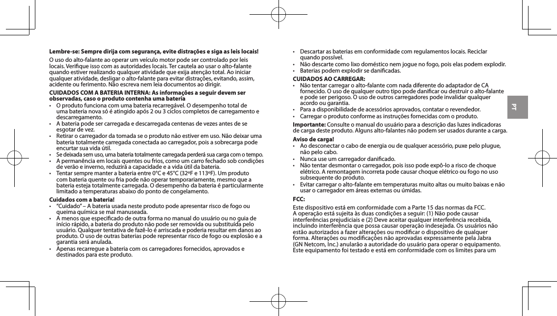 PTLembre-se: Sempre dirija com seguran&ccedil;a, evite distra&ccedil;&otilde;es e siga as leis locais!Ousodoalto-falanteaooperarumve&iacute;culomotorpodesercontroladoporleislocais. Verique isso com as autoridades locais. Ter cautela ao usar o alto-falante quandoestiverrealizandoqualqueratividadequeexijaaten&ccedil;&atilde;ototal.Aoiniciarqualqueratividade,desligaroalto-falanteparaevitardistra&ccedil;&otilde;es,evitando,assim,acidenteouferimento.N&atilde;oescrevanemleiadocumentosaodirigir.CUIDADOS COM A BATERIA INTERNA: As informa&ccedil;&otilde;es a seguir devem ser observadas, caso o produto contenha uma bateria&bull; Oprodutofuncionacomumabateriarecarreg&aacute;vel.Odesempenhototaldeuma bateria nova s&oacute; &eacute; atingido ap&oacute;s 2 ou 3 ciclos completos de carregamento e descarregamento.&bull; Abateriapodesercarregadaedescarregadacentenasdevezesantesdeseesgotardevez.&bull; Retirarocarregadordatomadaseoproduton&atilde;oestiveremuso.N&atilde;odeixarumabateria totalmente carregada conectada ao carregador, pois a sobrecarga pode encurtar sua vida &uacute;til.&bull;Sedeixadasemuso,umabateriatotalmentecarregadaperder&aacute;suacargacomotempo.&bull; Aperman&ecirc;nciaemlocaisquentesoufrios,comoumcarrofechadosobcondi&ccedil;&otilde;esdever&atilde;oeinverno,reduzir&aacute;acapacidadeeavida&uacute;tildabateria.&bull; Tentarsempremanterabateriaentre0&deg;Ce45&deg;C(32&ordm;Fe113&ordm;F).Umprodutocombateriaquenteoufriapoden&atilde;ooperartemporariamente,mesmoqueabateriaestejatotalmentecarregada.Odesempenhodabateria&eacute;particularmentelimitado a temperaturas abaixo do ponto de congelamento.Cuidados com a bateria!&bull; &ldquo;Cuidado&rdquo;&ndash;Abateriausadanesteprodutopodeapresentarriscodefogoouqueimaqu&iacute;micasemalmanuseada.&bull; Amenosqueespecicadodeoutraformanomanualdousu&aacute;rioounoguiadein&iacute;cior&aacute;pido,abateriadoproduton&atilde;opodeserremovidaousubstitu&iacute;dapelousu&aacute;rio.Qualquertentativadefaz&ecirc;-lo&eacute;arriscadaepoderiaresultaremdanosaoproduto.Ousodeoutrasbateriaspoderepresentarriscodefogoouexplos&atilde;oeagarantiaser&aacute;anulada.&bull; Apenasrecarregueabateriacomoscarregadoresfornecidos,aprovadosedestinados para este produto.&bull; Descartarasbateriasemconformidadecomregulamentoslocais.Reciclarquandoposs&iacute;vel.&bull; N&atilde;odescartecomolixodom&eacute;sticonemjoguenofogo,poiselaspodemexplodir.&bull; Bateriaspodemexplodirsedanicadas.CUIDADOS AO CARREGAR:&bull; N&atilde;otentarcarregaroalto-falantecomnadadiferentedoadaptadordeCAfornecido.Ousodequalqueroutrotipopodedanicaroudestruiroalto-falanteepodeserperigoso.Ousodeoutroscarregadorespodeinvalidarqualqueracordo ou garantia.&bull; Paraadisponibilidadedeacess&oacute;riosaprovados,contatarorevendedor.&bull; Carregaroprodutoconformeasinstru&ccedil;&otilde;esfornecidascomoproduto.Importante: Consulteomanualdousu&aacute;rioparaadescri&ccedil;&atilde;odasluzesindicadorasdecargadesteproduto.Algunsalto-falantesn&atilde;opodemserusadosduranteacarga.Aviso de carga!&bull; Aodesconectarocabodeenergiaoudequalqueracess&oacute;rio,puxepeloplugue,n&atilde;opelocabo.&bull; Nuncauseumcarregadordanicado.&bull; N&atilde;otentardesmontarocarregador,poisissopodeexp&ocirc;-loariscodechoqueel&eacute;trico. A remontagem incorreta pode causar choque el&eacute;trico ou fogo no uso subsequente do produto.&bull; Evitarcarregaroalto-falanteemtemperaturasmuitoaltasoumuitobaixasen&atilde;ousarocarregadorem&aacute;reasexternasou&uacute;midas.FCC:Estedispositivoest&aacute;emconformidadecomaParte15dasnormasdaFCC.Aopera&ccedil;&atilde;oest&aacute;sujeita&agrave;sduascondi&ccedil;&otilde;esaseguir:(1)N&atilde;opodecausarinterfer&ecirc;nciasprejudiciaise(2)Deveaceitarqualquerinterfer&ecirc;nciarecebida,incluindointerfer&ecirc;nciaquepossacausaropera&ccedil;&atilde;oindesejada.Osusu&aacute;riosn&atilde;oest&atilde;oautorizadosafazeraltera&ccedil;&otilde;esoumodicarodispositivodequalquerforma.Altera&ccedil;&otilde;esoumodica&ccedil;&otilde;esn&atilde;oaprovadasexpressamentepelaJabra(GNNetcom,Inc.)anular&atilde;oaautoridadedousu&aacute;rioparaoperaroequipamento.Esteequipamentofoitestadoeest&aacute;emconformidadecomoslimitesparaum